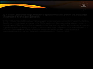 By all accounts, these are astrological indicators of a great communicator, preacher and propagandist
with a master of the art of public perception.
“In the 1960s he travelled throughout India as a public speaker and was a vocal critic of socialism, Mahatma
Gandhi, and Hindu religious orthodoxy. In the 70s he spent time in Bombay initiating followers known as
"neo-sannyasins." During this period he expanded his spiritual teachings and through his discourses gave an
original insight into the writings of religious traditions, mystics, and philosophers from around the world. In
1974 he relocated to Pune where a foundation and ashram was established to offer a variety of
"transformational tools" for both Indian and international visitors” (Source – Wiki) .
CIRCUITS
INA
HOROSCOPE
 