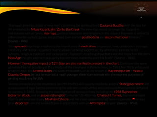 CIRCUITS
INA
HOROSCOPE
“Rajneesh aimed to create a "new man" combining the spirituality of Gautama Buddha with the zest for
life embodied by Nikos Kazantzakis' Zorba the Greek The new man would no longer be trapped in
institutions such as family, marriage, political ideologies and religions.In this respect Rajneesh is similar to
other counter-culture gurus, and perhaps even certain postmodern and deconstructional thinkers” ”
(Source – Wiki)
“His syncretic teachings emphasise the importance of meditation, awareness, love, celebration, courage,
creativity, and humor—qualities that he viewed as being suppressed by adherence to static belief
systems, religious tradition, and socialisation. Rajneesh's teachings have had a notable impact on Western 
New Age thought,and their popularity has increased markedly since his death” (Source – Wiki) .
However the negative impact of 12th Sign are also manifestly present in the chart. Controversies were
generated by the activities of the inmates of the commune in Pune in India, In 1981 his efforts refocused
on activities in the United States and Osho relocated to a facility known as Rajneeshpuram in Wasco
County, Oregon. In fact he married a much younger American woman with the express purpoise of
getting visa Entry in USA.
“Almost immediately the movement ran into conﬂict with county residents and the State government and
a succession of legal battles concerning the ashram's construction and continued development curtailed
its success. In 1985, following the investigation of serious crimes including the 1984 Rajneeshee
bioterror attack, and an assassination plot to murder US Attorney Charles H. Turner, Rajneesh alleged
that his personal secretary Ma Anand Sheela and her close supporters had been responsible.[8]
He was
later deported from the United States in accordance with an Alford plea bargain” (Source – Wiki) .
 