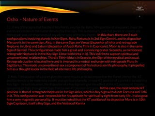 1 ) If any of the signs that has the 6 Key Points also has the Rahu Tithi position of any planet, major life
events are certain in the matter denoted by that sign. This is especially so if that planet or planets are
retrograde and / or dispositors of any of the signs of the Key Points. In this chart, there are 3 such
conﬁgurations involving planets in Key Signs. Rahu Fortuna is in 3rd Sign Gemini, and its dispositor
Mercury is in the same sign. Also, in the same Sign are Venus (dispositor of Ishta and retrograde
Neptune in Libra) and Saturn (dispositor of Ascdt Rahu Tithi in Capricorn). Moon is also in the same
Sign of Gemini. This conﬁguration made him a great and convincing orator. Secondly, as mentioned,
retrograde Neptune is in the Key Sign Libra (with Ishta in it). This led him to support spiritual and
unconventional relationships. Thirdly Tithi+Ishta is in Scorpio, the Sign of the mystical and sexual.
Retrograde Jupiter is located here and is involved in a mutual exchange with retrograde Pluto in
Sagittarius. This made unconventional sex a component of his lectures on life philosophy. It propelled
him as a thought leader in the ﬁeld of alternate life philosophy.
2) Ketu Tithi position of a planet gives the same results as Ketu conjunction the Planet. Hence the KT
position tends to be materially maleﬁc and spiritually beneﬁc. In case KT position of a planet is located in a
Key Sign – in such situation, the dispositor of a Key Sign will give the effect of the KT position of Planets
occupying its Sign. through the Sign that its own KT position occupies. In this case, the most notable KT
position is that of retrograde Neptune in 1st Sign Aries, which is Key Sign with Ascdt Fortuna and Tithi
in it. This conﬁguration was responsible for his aptitude for spirituality right from early life . It also gave
him a very magnetic personality. It must be noted that the KT position of its dispositor Mars is in 10th
Sign Capricorn, itself a Key Sign, and the Vortex of Karma
Osho - Nature of Events
CIRCUITS
INA
HOROSCOPE
 