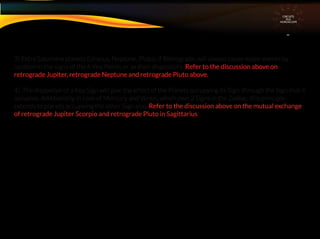 3) Extra Saturnine planets (Uranus, Neptune, Pluto), if Retrograde, will always cause major events by
location in the signs of the 6 Key Points or as their dispositors. Refer to the discussion above on
retrograde Jupiter, retrograde Neptune and retrograde Pluto above.
4) The dispositor of a Key Sign will give the effect of the Planets occupying its Sign. through the Sign that it
occupies. Additionally, in case of Mercury and Venus, which own 2 Signs in the Zodiac, this principle
extends to planets occupying the other Sign also. Refer to the discussion above on the mutual exchange
of retrograde Jupiter Scorpio and retrograde Pluto in Sagittarius
CIRCUITS
INA
HOROSCOPE
 