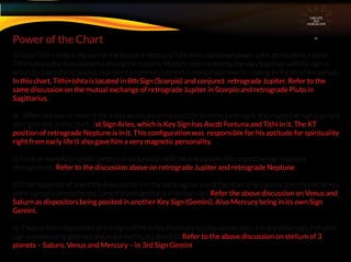 a) Since Tithi + Ishta is the sum of the forces of Ishta and Tithi, their combined power is felt at this point. Hence
Tithi+Ishta is the most powerful among the 6 points. Matters represented by the sign, together with the sign in
which its dispositor is located, represent a common element in many major events relating to the life of the person.
In this chart, Tithi+Ishta is located in 8th Sign (Scorpio) and conjunct retrograde Jupiter. Refer to the
same discussion on the mutual exchange of retrograde Jupiter in Scorpio and retrograde Pluto in
Sagittarius.
b) When any two or more of the 6 Key points are in conjunction (ie in the same sign), the respective sign is greatly
strengthened. In this chart, 1st Sign Aries, which is Key Sign has Ascdt Fortuna and Tithi in it. The KT
position of retrograde Neptune is in it. This conﬁguration was responsible for his aptitude for spirituality
right from early life It also gave him a very magnetic personality.
c) If one or more Retrograde planet is in conjunction with the 6 key points, the respective sign is greatly
strengthened . Refer to the discussion above on retrograde Jupiter and retrograde Neptune
d) If the dispositor of any of the 6 key points is in the same sign as any of the other 6 Key points, then that other key
point is greatly strengthened. Same if the dispositor is in its own sign. Refer the above discussion on Venus and
Saturn as dispositors being posited in another Key Sign (Gemini). Also Mercury being in its own Sign
Gemini.
e) If two or more dispositors of the signs of the 6 Key Points are in conjunction, even if in any other sign, then that
sign is greatly strengthened and major events are denoted, Refer to the above discussion on stelium of 3
planets – Saturn, Venus and Mercury – in 3rd Sign Gemini
Power of the Chart
CIRCUITS
INA
HOROSCOPE
 