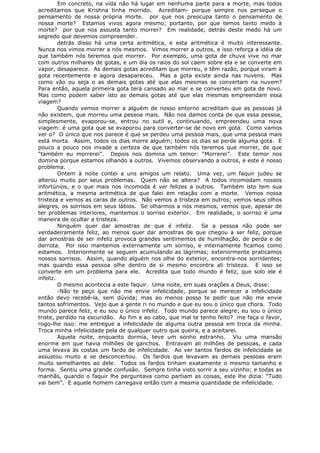 Em concreto, na vida não há lugar em nenhuma parte para a morte, mas todos
acreditamos que Krishna tinha morrido. Acreditam- porque sempre nos persegue o
pensamento de nossa própria morte. por que nos preocupa tanto o pensamento de
nossa morte? Estamos vivos agora mesmo; portanto, por que temos tanto medo à
morte? por que nos assusta tanto morrer? Em realidade, detrás deste medo há um
segredo que devemos compreender.
detrás disso há uma certa aritmética, e esta aritmética é muito interessante.
Nunca nos vimos morrer a nós mesmos. Vimos morrer a outros, e isso reforça a idéia de
que também nós teremos que morrer. Por exemplo, uma gota de chuva vive no mar
com outros milhares de gotas, e um dia os raios do sol caem sobre ela e se converte em
vapor, desaparece. As demais gotas acreditam que morreu, e têm razão, porque viram à
gota recentemente e agora desapareceu. Mas a gota existe ainda nas nuvens. Mas
como vão ou seja o as demais gotas até que elas mesmas se convertam na nuvem?
Para então, aquela primeira gota terá cansado ao mar e se converteu em gota de novo.
Mas como podem saber isto as demais gotas até que elas mesmas empreendam essa
viagem?
Quando vemos morrer a alguém de nosso entorno acreditam que as pessoas já
não existem, que morreu uma pessoa mais. Não nos damos conta de que essa pessoa,
simplesmente, evaporou-se, entrou no sutil e, continuando, empreendeu uma nova
viagem: é uma gota que se evaporou para converter-se de novo em gota. Como vamos
ver o? O único que nos parece é que se perdeu uma pessoa mais, que uma pessoa mais
está morta. Assim, todos os dias morre alguém; todos os dias se perde alguma gota. E
pouco a pouco nos invade a certeza de que também nós teremos que morrer, de que
“também eu morrerei”. Depois nos domina um temor: “Morrerei”. Este temor nos
domina porque estamos olhando a outros. Vivemos observando a outros, e este é nosso
problema.
Ontem à noite contei a uns amigos um relato. Uma vez, um faquir judeu se
alterou muito por seus problemas. Quem não se altera? A todos incomodam nossos
infortúnios, e o que mais nos incomoda é ver felizes a outros. Também isto tem sua
aritmética, a mesma aritmética de que falei em relação com a morte. Vemos nossa
tristeza e vemos as caras de outros. Não vemos a tristeza em outros; vemos seus olhos
alegres, os sorrisos em seus lábios. Se olharmos a nós mesmos, vemos que, apesar de
ter problemas interiores, mantemos o sorriso exterior. Em realidade, o sorriso é uma
maneira de ocultar a tristeza.
Ninguém quer dar amostras de que é infeliz. Se a pessoa não pode ser
verdadeiramente feliz, ao menos quer dar amostras de que chegou a ser feliz, porque
dar amostras de ser infeliz provoca grandes sentimentos de humilhação, de perda e de
derrota. Por isso mantemos externamente um sorriso, e internamente ficamos como
estamos. Interiormente se seguem acumulando as lágrimas; exteriormente praticamos
nossos sorrisos. Assim, quando alguém nos olhe do exterior, encontra-nos sorridentes;
mas quando essa pessoa olhe dentro de si mesmo encontra ali tristeza. E isso se
converte em um problema para ele. Acredita que todo mundo é feliz, que solo ele é
infeliz.
O mesmo acontecia a este faquir. Uma noite, em suas orações a Deus, disse:
-Não te peço que não me envie infelicidade, porque se merecer a infelicidade
então devo recebê-la, sem dúvida; mas ao menos posso te pedir que não me envie
tantos sofrimentos. Vejo que a gente ri no mundo e que eu sou o único que chora. Todo
mundo parece feliz, e eu sou o único infeliz. Todo mundo parece alegre; eu sou o único
triste, perdido na escuridão. Ao fim e ao cabo, que mal te tenho feito? me faça o favor,
rogo-lhe isso: me entregue a infelicidade de alguma outra pessoa em troca da minha.
Troca minha infelicidade pela de qualquer outro que queira, e a aceitarei.
Aquela noite, enquanto dormia, teve um sonho estranho. Viu uma mansão
enorme em que havia milhões de ganchos. Entravam ali milhões de pessoas, e cada
uma levava às costas um fardo de infelicidade. Ao ver tantos fardos de infelicidade se
assustou muito e se desconcertou. Os fardos que levavam as demais pessoas eram
muito semelhantes ao dele. Todos os fardos tinham exatamente o mesmo tamanho e
forma. Sentiu uma grande confusão. Sempre tinha visto sorrir a seu vizinho; e todas as
manhãs, quando o faquir lhe perguntava como partiam as coisas, este lhe dizia: “Tudo
vai bem”. E aquele homem carregava então com a mesma quantidade de infelicidade.
 