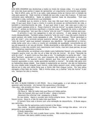 PERO NÓS CRIAMOS tais dicotomias a todos os níveis de nossas vidas. E o que acredita
em uma das duas partes é capaz de apresentar um argumento convincente para apoiá-
la. Não é difícil, pois, ao fim e ao cabo, cada pessoa conta ao menos com a metade da
vida para apoiar-se. Está vivendo a metade de sua vida, o que não é pouco. É mais que
suficiente para defendê-lo. Nada se poderá resolver base de discussões. Terá que
investigar a vida, conhecê-la em sua totalidade.
É verdade que eu ensino a morte, mas isso não quer dizer que esteja contra a
vida. O que quer dizer é que a morte é a porta de acesso ao conhecimento da vida, e
também o reconhecimento da vida. O que quer dizer é que não vejo que a vida e a
morte sejam opostas entre si. Posso chamá-lo “arte de morrer” ou posso chamá-lo “arte
de viver”: ambos os términos significam a mesma coisa. Depende de como o olhemos.
Podem me perguntar: “por que não o chama “arte de viver”? Existem motivos para isso.
O primeiro é que nos apegamos à vida em extremo. E este apego se tornou
muito desequilibrado. Também posso chamá-lo “arte de viver”, mas não quero chamá-lo
assim porque vós estão muito apegados à vida. Se lhes dissesse: “Devei aprendam a
arte de viver”, viria correndo porque quereria reforçar seu apego à vida. Eu o chamo
“arte de morrer” para que possam recuperar seu equilíbrio. Se aprenderem a morrer,
então terão ante vós a vida e a morte em condições de igualdade: converterão-se em
seu pé esquerdo e em seu pé direito. Então alcançarão a vida definitiva. Em seu estado
definitivo, a vida não contém nem nascimento nem morte, mas tem duas pernas, às que
nós chamamos nascimento e morte.
Naturalmente, se existisse uma cidade cujos habitantes fossem uns suicidas, onde
ninguém queria viver, eu não iria ali a falar da arte de morrer. Ali diria: “Aprende da
arte de viver”. E assim como eu lhes digo a vós: “A meditação é a porta da vida”. Lhes
diria:”Venham, aprendam a viver, pois enquanto não tenham aprendido a viver, não
saberão morrer. Se querem morrer; deixem que lhes ensine a viver, pois quando
tiverem aprendido a viver, terão aprendido também a morrer”. Só então irão para mim
os habitantes dessa cidade. Sua cidade é exatamente ao reverso: vós são os habitantes
de uma cidade onde ninguém quer morrer, onde todos querem viver, onde a gente quer
aferrar-se à vida com tanta força que a morte não lhes chegue nunca. Por isso estou
obrigado a lhes falar da morte. Não é minha coisa; se o chamar “arte de morrer” é por
vós. Sempre hei dito o mesmo.
OuNA VEZ, O BUDA CHEGOU A UM POVO. Era a madrugada, e o sol estava a ponto de
aparecer pelo horizonte. Um homem lhe aproximou e lhe disse:
-Sou ateu: não acredito em Deus. Você o que opina? Existe Deus?
O Buda respondeu:
-Só Deus é. Não há nada mais que Deus em todas partes.
-Mas me haviam dito que você foi ateu! -disse o homem.
-Deveram-lhe informar mal –assegurou o Buda-.
Eu sou teísta. Agora o ouviste que minha própria boca. Sou o maior teísta que
houve nunca. Deus é, e não há nada mais que Deus.
O homem ficou sob a árvore com uma sensação de desconforto. O Buda seguiu
seu caminho.
Ao meio dia lhe aproximou outro homem e lhe disse:
-Sou teísta. Acredito absolutamente em Deus. Sou inimigo dos ateus. vim a te
perguntar o que opina da existência de Deus.
O Buda respondeu:
-Deus? Nem o há, nem o pode haver nunca. Não existe Deus, absolutamente
O homem não dava crédito a seus ouvidos.
 