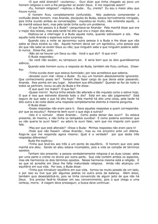 -O que está dizendo? –exclamou-. Ouvi dizer que tinha chegado ao povo um
homem religioso e vem a lhe perguntar se existir Deus. E me responde assim?
-Eu, homem religioso? –replicou o Buda-. Eu, crente? Eu sou o maior ateu que
houve nunca.
O homem ficou completamente confundido. Nós podemos compreender a
confusão deste homem; mas Ananda, discípulos do Buda, estava terrivelmente intrigado,
pois tinha ouvido ambas as conversações. inquietou-se muito; não entendia aquilo. o
da manhã estava bem, mas pela tarde tinha surto um problema.
-O que lhe passou à a Buda? –perguntava-se Ananda- Pela manhã disse que era
o major dos teístas, mas pela tarde há dito que era o major dos ateus.
Dedicou-se a interrogar à a Buda aquela noite, quando estivessem a sós. Mas
aquela noite Ananda o esperava outra surpresa.
Quando caiu a noite se aproximou outra pessoa à a Buda e lhe disse que não
sabia se Deus existia ou não. Aquele homem devia ser um agnóstico, uma pessoa que
diz que não sabe se existir Deus ou não; que ninguém sabe e que ninguém poderia sabê-
lo nunca. Disse-lhe, pois:
-Não sei se houver um Deus ou não. Você o que diz? O que crie?
O Buda respondeu:
-Se você não souber, eu tampouco sei. E seria bom que os dois guardássemos
silêncio.
Quando este homem ouviu a resposta do Buda, também ele ficou confuso. Disse-
lhe:
-Tinha ouvido dizer que estava iluminado; por isso acreditava que saberia.
-deveste ouvir mal –disse o Buda- Eu sou um homem absolutamente ignorante.
Que conhecimento posso ter? Tentem lhes fazer cargo do que devia estar passando.
Ananda. lhes ponha em seu lugar. Advertem sua dificuldade? Quando se fez de noite e
todos se partiram, tocou os pés do Buda e lhe disse:
-É que quer me matar? O que faz?
-Quase morro! Nunca tinha estado tão alterado e tão inquieto como o estive hoje.
O que é isso que estiveste dizendo todo o dia? Está em seu são julgamento? Está
seguro de que sabe o que há dito hoje? Pela manhã há dito uma coisa, pela tarde há
dito outra e de noite deste uma resposta completamente distinta à mesma pergunta.
O Buda disse:
-Essas respostas não eram para ti. Dava aquelas respostas a quem correspondia.
por que as escutou? Parece-te bem ouvir o que digo a outros?
-Isto é o cúmulo! -disse Ananda-. Como podia deixar das ouvir? Eu estava
presente, ali mesmo, e não tinha os tampados ouvidos! E como poderia acontecer que
eu não queria te ouvir falar? eu adoro te ouvir falar, sem que me importe com quem
fale.
-Mas por que está alterado? –Disse o Buda- Minhas respostas não eram para ti!
-Pode que não fossem –disse Ananda-, mas eu me encontro ante um dilema.
Rogo-te que me responda agora mesmo: Qual é a verdade? por que deste três
respostas diferentes?
Buda lhe explicou:
-Tinha que levá-los aos três a um ponto de equilíbrio. O homem que veio pela
manhã era ateu. Sendo só ateu estava incompleto, pois a vida se compõe de términos
opostos.
Tenham isto presente: a pessoa verdadeiramente religiosa é as duas coisas: atéia
por uma parte e crente no divino por outra parte. Sua vida contém ambos os aspectos,
mas ele harmoniza os dois términos opostos. Nessa harmonia mesma está a religião. E
ao que só acredita em Deus lhe falta maturidade religiosa. Ainda não alcançou um
equilíbrio em sua vida. Por isso, o Buda disse:
-Tinha que introduzir equilíbrio em sua vida. tornou-se muito pesado de um lado,
e por isso eu tive que pôr algumas pedras no outro pires da balança. Além disso,
também quis desestabilizá-lo, pois se tinha convencido de algum jeito de que não há
Deus. Era preciso fazê-lo titubear em seu convencimento, pois o que chega a uma
certeza, morre. A viagem deve prosseguir; a busca deve continuar.
 