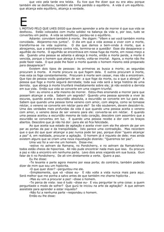 que veio pela tarde era teísta. Eu tive que lhe dizer que eu era ateu porque
também ele se desfocou; também ele tinha perdido o equilíbrio. A vida é um equilíbrio.
que alcança este equilíbrio, alcança a verdade.
EL MOTIVO PELO QUE LHES DIGO que devem aprender a arte de morrer é que sua vida se
desfocou. Estão colocados com muita solidez na balança da vida e, por isso, tudo se
converteu em pedra. A vida se solidificou; perdeu-se o equilíbrio.
Adiante: convidem também à morte. lhe digam: “Vêem e sei você também minha
convidada. Alojaremo-nos juntos”. O dia em que a vida acessa a viver com a morte,
transforma-se na vida suprema. O dia que damos a bem-vinda à morte, que a
abraçamos, que a estreitamos contra nós, termina-se a questão! Esse dia desaparece o
aguilhão da morte. O aguilhão se encontrava em nossa fuga da morte, em nosso meço a
ela. Quando uma pessoa se adianta e abraça à morte, então a morte perde, a morte é
vencida, porque o homem que abraça à morte, volta-se imortal. Agora, a morte não lhe
pode fazer nada. O que pode lhe fazer a morte quando o homem mesmo está preparado
para desaparecer?
Existem dois tipos de pessoas: às primeiras as busca a morte; as segundas
procuram à morte. A morte procura os que fogem dela. E outros procuram à morte,
mas esta os foge constantemente. Procuram à morte sem cessar, mas não a encontram.
Que tipo de pessoa vocês gostariam de ser: a que foge da morte, ou a que a abraça? A
pessoa que foge a morte seguirá derrotada; toda sua vida será a larga história de uma
derrota. que abraça à morte triunfará imediatamente sobre ela; já não existirá a derrota
em sua vida. Então sua vida se converte em uma viagem triunfal.
Sim: eu ensino a arte mesmo de morrer. Estou-lhes ensinando a morrer para que
possam alcançar a vida. Sabem um segredo? Quando uma pessoa aprende a viver às
escuras, quando aceita a escuridão absoluta, a escuridão se converte em luz para ele.
Sabem que quando uma pessoa toma veneno com amor, com alegria, como se tomasse
néctar, o veneno se converte em néctar para ele? Se não souberem, devem descobri-lo.
Uma das verdades mais profundas da vida é que quando uma pessoa aceita o veneno
com amor, o veneno deixa de ser veneno para ele: converte-se em néctar. E quando
uma pessoa aceitou a escuridão mesma de todo coração, descobre com assombro que a
escuridão se converteu em luz. E quando uma pessoa recebe a dor com os braços
abertos. Descobre que já não há dor: para ele só fica felicidade.
Ao que aceita sua estado de agitação e aceita viver com ela lhe abrem de par em
par as portas da paz e da tranqüilidade. Isto parece uma contradição. Mas recordem
que o que diz que quer alcançar a paz nunca pode ter paz, porque dizer “quero alcançar
a paz” é, em realidade, procurar a agitação. O homem já é inquieto de dele; mas ainda
existem alguns que se criam uma nova inquietação dizendo: “Queremos ter paz”.
Uma vez foi a ver-me um homem. Disse-me:
-estive no ashram da Ramana, no Pondicherry, e no ashram da Ramakrishna:
todos estão cheios de hipocrisia. Ali não pude encontrar nada mais que isso. Eu procuro
a paz e não a encontro em nenhuma parte. Levo dois anos viajando em sua busca. Ouvi
falar de ti no Pondicherry. De ali vim diretamente a verte. Quero a paz.
Eu lhe disse:
-Te levante e parte agora mesmo por essa porta; do contrário, também poderão
dizer de mim que sou um hipócrita.
-O que quer dizer? –perguntou-me ele.
-Simplesmente, que vá –disse eu- E não volte a vista nunca mais para aqui.
Será melhor que me ponha a salvo antes de que também me chame hipócrita .
-Mas eu vim a procurar a paz! –disse o homem.
-Te perca de vista: isso é tudo –disse eu- E vou perguntar te uma coisa: a quem
perguntaste o modo de sofrer? Que gurú te iniciou na arte da agitação? A que ashram
assististe para aprender a estar inquieto?
-Não fui a nenhuma parte –respondeu o homem.
Então eu lhe disse:
 