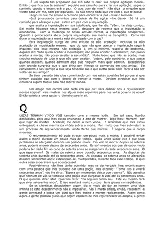 -É um sujeito tão preparado que até sabe te criar sua própria agitação mental.
Então o que fica que te ensinar? seguiste um caminho para criar sua agitação: segue o
caminho oposto e encontrará a paz. O que quer de mim? Não diga a ninguém que
vieste para ver-me, nem por equívoco. Eu não tenho nada que ver com o que te passa!
-Rogo-te que me ensine o caminho para encontrar a paz –disse o homem.
-Está procurando caminhos para deixar de lhe agitar –lhe disse- Só há um
caminho para alcançar a paz: estate em paz com a inquietação.
que aceita a inquietação em sua totalidade, que lhe diz: “Vêem, te aloje comigo.
Sei minha hóspede nesta mesma casa”, descobre de repente que a inquietação o
abandonou. Com a mudança de nossa atitude mental, a inquietação desaparece.
Quando a gente aceita até a própria inquietação, sua mente se tranqüiliza. Como vai
durar a inquietação se a mente está sintonizada com a paz?
Esta inquietação surge de uma atitude de não aceitação: inclusive da não
aceitação da inquietação mesma. que diz que não quer aceitar a inquietação seguirá
inquieto, pois essa mesma não aceitação é, em si mesmo, raspei-a do problema.
Alguém diz: “Não quero aceitar a inquietação; não posso aceitar o sofrimento; não posso
aceitar a morte; não posso aceitar a escuridão”. Muito bem: que não as aceite; mas
seguirá rodeado de tudo o que não quer aceitar. Vejam, pelo contrário, o que passa
quando aceitam, quando admitem algo que ninguém mais quer admitir. Descobrirão
com grande surpresa que o que tinha por inimigo se converteu em seu amigo. Se
convidarem a seu inimigo a que seja hóspede sua o que outra coisa pode fazer a não ser
voltar-se seu amigo?
Se tiver passado três dias comentando com vós estas questões foi porque vi que
tinham acudido aqui com o desejo de vencer à morte. Deviam acreditar que lhes
ensinaria algum truque para não morrer nunca.
Um amigo tem escrito uma carta em que diz: vais ensinar nos a rejuvenescer
nossos corpos? vais mostrar nos algum meio alquímico para nos voltar jovens de novo?
Então valeria a pena gastar o dinheiro para ir ali.
Q
UIZÁS TENHAM VINDO VÓS também com a mesma idéia. Em tal caso, ficarão
desiludidos, pois aqui lhes estou ensinando a arte de morrer. Digo-lhes: Morram! por
que fugir da morte? Aceitem; lhe dêem a bem-vinda. E recordem que lhes estou
entregando a chave mesma da vitória sobre a morte. Por muito que lhes submetam a
um processo de rejuvenescimento, ainda terão que morrer. É seguro que o corpo
morrerá.
O rejuvenescimento só pode atrasar um pouco mais a morte; é possível evitar
assim a morte durante um pouco mais de tempo. Quão único supõe isto é que seus
problemas se alargarão durante um período maior. Em vez de morrer depois de setenta
anos, poderia morrer depois de setecentos anos. Os sofrimentos aos que de outro modo
poderia ter dado fim ao cabo de setenta anos se alargariam durante setecentos anos. O
que esperavam? Os males de setenta anos durarão setecentos anos. As disputas de
setenta anos durarão até os setecentos anos. As disputas de setenta anos se alargarão
durante setecentos anos: estenderão-se, multiplicadas, durante todo esse tempo. O que
outra coisa esperavam que acontecesse?
Possivelmente não lhes tenha ocorrido, mas se de verdade lhes encontrassem
com uma pessoa que lhes pudesse dar uma poção, lhes dizendo: “Tome isto e viverá
setecentos anos”, vós lhe diria: “Espera um momento: deixa que o pense”. Não acredito
que nenhum de vós se tomasse uma poção que alargasse a vida até os setecentos anos.
O que quereria dizer isto? Quereria dizer: “Eu seguirei como sou. Este eu mesmo terá
que viver setecentos anos”. E isso resultará muito custoso; teria graves conseqüências.
Se os cientistas descobrirem algum dia o modo de dar ao homem uma vida
infinita (e este descobrimento não é impossível; não é muito difícil), então, recordem: a
gente começará a busca um gurú que lhes ensine a morrer rapidamente. Assim como
agora a gente procura gurús que sejam capazes de lhes rejuvenescer os corpos, a gente
 