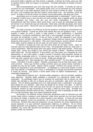 procurará então a alguém que lhes ensine o segredo, a técnica da morte, para que não
os possam liberar dela nem sequer os cientistas. Tentarão defraudar ao Estado livrando-
se da vida.
Não compreendemos que uma vida larga não tem sentido. O sentido da vida se
encontra em sua intensidade. Uma pessoa pode viver um só momento de uma maneira
total, mais que o que pode alcançar outra em uma número infinito de vidas. É questão
de viver, e só a pessoa que não tem medo à morte pode viver. Do contrário, como vai
viver? O medo à morte faz tremer ao homem nunca está quieto; não deixa de correr.
advertistes que no mundo aumenta constantemente a velocidade? Tudo é veloz.
O foguete é melhor que o carro de bois em certo sentido, pois o foguete pode nos levar
mais depressa aos sítios; mas por que dar tanta importância à velocidade?
Possivelmente não lhes tenham dado conta disso, mas a busca da velocidade por parte
do homem é um intento de fugir de onde está. Onde está, está tão assustado, tem tanto
medo, que quer partir. Parece-lhe que em qualquer outra parte estaria melhor que onde
está.
Em toda a Europa e na América os fins de semana e as festas se converteram em
uma grande moléstia. A gente se cansa mais nestes dias que em qualquer outro. O que
querem é saltar ao carro e partir a toda pressa: a cem quilômetros, a duzentos
quilômetros, a trezentos quilômetros, para fugir a uma paragem tranqüila, ao monte, a
um povo de montanha, à praia. O que os move a partir tão depressa é que outros
também correm, também têm pressa, e poderiam chegar antes ao mesmo sítio. Se lhes
pergunta onde querem ir, não sabem. Mas uma coisa é segura: querem afastar do lugar
onde estão; querem afastar-se de sua casa, de sua mulher, de seu trabalho.
O homem é incapaz de viver, por isso corre tanto de um lado a outro. Quer ter
veículos cada vez mais potentes para correr mais. lhe perguntem onde vai, onde quer ir,
e lhes responderá: “Não lhe posso dizer isso agora mesmo, não tenho tempo. Tenho que
chegar logo… temos que chegar à Lua; temos que chegar a Marte”. Passamos correndo
toda nossa vida. Do que fugimos? O que temos, por uma parte, ser incapazes de viver
plenamente; e, por outra parte, o medo à morte é iminente, está presente? Ambas as
coisas estão conectadas entre si. O homem que tem medo à morte não será capaz de
viver sua vida: seguirá com o temor à morte. Então que solução há?
Perguntam-me: “Que solução há? Que remédio temos?” Eu lhes digo: aceitem a
morte. Convidem à morte e digam: “Adiante, preocuparei-me da vida mais tarde: vêem
você primeiro. Deixa que termine contigo primeiro para que possa deixar resolvida a
questão de uma vez por todas. Depois viverei a gosto. Primeiro vou ocupar me de ti, e
depois me assentará a viver comodamente”. A meditação é o meio para aceitar a morte
com esta atitude. A meditação é o meio, a meditação é a solução que permite transmitir
à morte tal convite. que aceita a morte deste modo se detém imediatamente. Sua
velocidade desaparece.
Observaste-lo alguma vez? Quando estão zangados e vão em bicicleta, pedalam
mais depressa. Quando estão zangados e conduzem um automóvel, pisam mais o
acelerador. Os psicólogos dizem que os acidente de automóvel não se devem ao mal
estado das estradas a não ser à pessoa que pisa no acelerador: algo anda mal nessa
pessoa. Tem os dentes apertados com ira e está pisando mais o acelerador, e de algum
jeito deseja ter um acidente. Está cheio do desejo de se chocar com algo. A vida lhe
parece tão monótona e tão inútil que quer lhe dar um pouco de emoção, um pouco de
variedade, embora só seja chocando-se com algo, a falta de outra coisa. Acredita que
isso o emocionará, fará-lhe sentir-se bem. Parece-lhe que terá a satisfação de saber que
em sua vida aconteceu algo, que esteve totalmente vazia.
Na Europa e na América muitos criminosos declararam ante os tribunais que não
tinham nada contra a pessoa a que mataram: quão único queriam era ver seus nomes
em letras de molde, e aquela era a única maneira a seu alcance. O nome de uma boa
pessoa não aparece nunca nos periódicos: ali só lerão os nomes dos assassinos e dos
criminosos. Existem dois tipos de assassinos: os que cometem um único assassinato por
causas pessoais e os que cometem assassinatos coletivos, os políticos. Só os nomes
destes aparecem nos periódicos; outros é como se não existissem. Embora sejam bons
cidadãos, seu nome não figurará nos periódicos; mas se derem uma punhalada a uma
pessoa, sairão nos titulares.
 