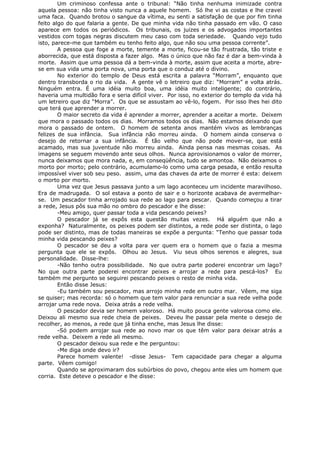 Um criminoso confessa ante o tribunal: “Não tinha nenhuma inimizade contra
aquela pessoa: não tinha visto nunca a aquele homem. Só lhe vi as costas e lhe cravei
uma faca. Quando brotou o sangue da vítima, eu senti a satisfação de que por fim tinha
feito algo do que falaria a gente. De que minha vida não tinha passado em vão. O caso
aparece em todos os periódicos. Os tribunais, os juizes e os advogados importantes
vestidos com togas negras discutem meu caso com toda seriedade. Quando vejo tudo
isto, parece-me que também eu tenho feito algo, que não sou uma pessoa corrente”.
A pessoa que foge a morte, temente a morte, ficou-se tão frustrada, tão triste e
aborrecida, que está disposta a fazer algo. Mas o único que não faz é dar a bem-vinda à
morte. Assim que uma pessoa dá a bem-vinda à morte, assim que aceita a morte, abre-
se em sua vida uma porta nova, uma porta que o conduz até o divino.
No exterior do templo de Deus está escrita a palavra “Morram”, enquanto que
dentro transborda o rio da vida. A gente vê o letreiro que diz: “Morram” e volta atrás.
Ninguém entra. É uma idéia muito boa, uma idéia muito inteligente; do contrário,
haveria uma multidão fora e seria difícil viver. Por isso, no exterior do templo da vida há
um letreiro que diz “Morra”. Os que se assustam ao vê-lo, fogem. Por isso lhes hei dito
que terá que aprender a morrer.
O maior secreto da vida é aprender a morrer, aprender a aceitar a morte. Deixem
que mora o passado todos os dias. Morramos todos os dias. Não estamos deixando que
mora o passado de ontem. O homem de setenta anos mantém vivos as lembranças
felizes de sua infância. Sua infância não morreu ainda. O homem ainda conserva o
desejo de retornar a sua infância. É tão velho que não pode mover-se, que está
acamado, mas sua juventude não morreu ainda. Ainda pensa nas mesmas coisas. As
imagens se seguem movendo ante seus olhos. Nunca aprovisionamos o valor de morrer,
nunca deixamos que mora nada, e, em conseqüência, tudo se amontoa. Não deixamos o
morto por morto; pelo contrário, acumulamo-lo como uma carga pesada, e então resulta
impossível viver sob seu peso. assim, uma das chaves da arte de morrer é esta: deixem
o morto por morto.
Uma vez que Jesus passava junto a um lago aconteceu um incidente maravilhoso.
Era de madrugada. O sol estava a ponto de sair e o horizonte acabava de avermelhar-
se. Um pescador tinha arrojado sua rede ao lago para pescar. Quando começou a tirar
a rede, Jesus pôs sua mão no ombro do pescador e lhe disse:
-Meu amigo, quer passar toda a vida pescando peixes?
O pescador já se expôs esta questão muitas vezes. Há alguém que não a
exponha? Naturalmente, os peixes podem ser distintos, a rede pode ser distinta, o lago
pode ser distinto, mas de todas maneiras se expõe a pergunta: “Tenho que passar toda
minha vida pescando peixes?
O pescador se deu a volta para ver quem era o homem que o fazia a mesma
pergunta que ele se expôs. Olhou ao Jesus. Viu seus olhos serenos e alegres, sua
personalidade. Disse-lhe:
-Não tenho outra possibilidade. No que outra parte poderei encontrar um lago?
No que outra parte poderei encontrar peixes e arrojar a rede para pescá-los? Eu
também me pergunto se seguirei pescando peixes o resto de minha vida.
Então disse Jesus:
-Eu também sou pescador, mas arrojo minha rede em outro mar. Vêem, me siga
se quiser; mas recorda: só o homem que tem valor para renunciar a sua rede velha pode
arrojar uma rede nova. Deixa atrás a rede velha.
O pescador devia ser homem valoroso. Há muito pouca gente valorosa como ele.
Deixou ali mesmo sua rede cheia de peixes. Deveu lhe passar pela mente o desejo de
recolher, ao menos, a rede que já tinha enche, mas Jesus lhe disse:
-Só podem arrojar sua rede ao novo mar os que têm valor para deixar atrás a
rede velha. Deixem a rede ali mesmo.
O pescador deixou sua rede e lhe perguntou:
-Me diga onde devo ir?
Parece homem valente! -disse Jesus- Tem capacidade para chegar a alguma
parte. Vêem comigo!
Quando se aproximaram dos subúrbios do povo, chegou ante eles um homem que
corria. Este deteve o pescador e lhe disse:
 