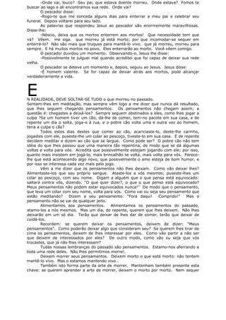 -Onde vai, louco? Seu pai, que estava doente morreu. Onde estava? Fomos te
buscar ao lago e ali encontramos sua rede. Onde vai?
O pescador disse:
-Rogo-te que me conceda alguns dias para enterrar a meu pai e celebrar seu
funeral. Depois voltarei para seu lado.
As palavras que respondeu Jesus ao pescador são enormemente maravilhosas.
Disse-lhe:
-Néscio, deixa que os mortos enterrem aos mortos! Que necessidade tem que
vá? Vêem. me siga. que morreu já está morto; por que incomodar-se sequer em
enterrá-lo? Não são mais que truques para mantê-lo vivo. que já morreu, morreu para
sempre. E há muitos mortos no povo. Eles enterrarão ao morto. Você vêem comigo.
O pescador duvidou um momento. Observando-o, Jesus lhe disse:
-Possivelmente te julguei mal quando acreditei que foi capaz de deixar sua rede
velha.
O pescador se deteve um momento e, depois, seguiu ao Jesus. Jesus disse:
-É homem valente. Se for capaz de deixar atrás aos mortos, pode alcançar
verdadeiramente a vida.
EN REALIDADE, DEVE SOLTAR-SE TUDO o que morreu no passado.
Sentam-lhes em meditação, mas sempre vêm logo a me dizer que nunca dá resultado,
que lhes seguem chegando pensamentos. Os pensamentos não chegam assim; a
questão é: chegastes a deixá-los? Sempre seguem obstinados a eles, como lhes jogar a
culpa ?Se um homem tiver um cão, dá-lhe de comer, tem-no pacote em sua casa, e de
repente um dia o solta, joga-o à rua, e o pobre cão volta uma e outra vez ao homem,
teria a culpa o cão?
Todos estes dias destes que comer ao cão, acariciaste-lo, deste-lhe carinho,
jogastes com ele, puseste-lhe um colar ao pescoço, tiveste-lo em sua casa. E de repente
decidem meditar e dizem ao cão que se largue. Como pode ser? O pobre cão não tem
idéia do que lhes passou que uma maneira tão repentina, de modo que se dá algumas
voltas e volta para vós. Acredita que possivelmente estejam jogando com ele; por isso,
quanto mais insistem em jogá-lo, mais brincalhão se volta, mais volta para vós. Parece-
lhe que está acontecendo algo novo, que possivelmente o amo esteja de bom humor, e
por isso se interessa cada vez mais pelo jogo.
Vêm a me dizer que os pensamentos não lhes deixam. Como vão deixar lhes?
Alimentaste-los que seu próprio sangue. Ataste-los a vós mesmos; puseste-lhes um
colar ao pescoço, com seu nome. Digam a alguém que o que pensa está equivocado:
saltará contra vós, dizendo: “O que quer dizer?, o que o que penso está equivocado?
Meus pensamentos não podem estar equivocados nunca!” De modo que o pensamento,
que leva um colar com seu nome, volta para vós. Como vai ou seja seu pensamento que
estão meditando? Dizem a seu pensamento: “Fora daqui! Comprido!” Mas o
pensamento não se vai de qualquer jeito.
Alimentamos aos pensamentos. Alimentamos os pensamentos do passado,
atamo-los a nós mesmos. Mas um dia, de repente, querem que lhes deixem. Não lhes
deixarão em um só dia. Terão que deixar de lhes dar de comer, terão que deixar de
cuidá-los.
Recordem: se querem deixar os pensamentos, deixem de dizer: “Meus
pensamentos”. Como poderão deixar algo que consideram seu? Se querem lhes tirar de
cima os pensamentos, deixem de lhes interessar por eles. Como vão partir a não ser
que deixem de interessados por eles? De outro modo, como vão ou seja que vós
trocastes, que já não lhes interessam?
Tudas nossas lembranças do passado são pensamentos. Estamo-nos aferrando a
toda uma rede deles. Não lhes permitimos morrer.
Deixem morrer seus pensamentos. Deixem morto o que está morto: não tentem
mantê-lo vivo. Mas o estamos mantendo vivo…
Também isto forma parte da arte de morrer. Mantenham também presente esta
chave: se querem aprender a arte de morrer, deixem o morto por morto. Nem sequer
 