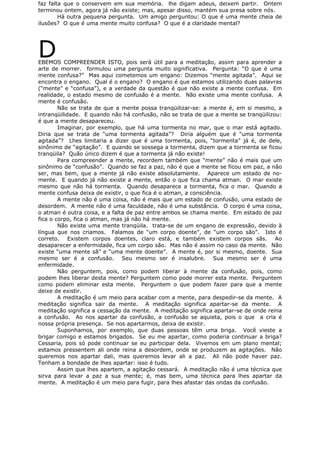 faz falta que o conservem em sua memória. lhe digam adeus, deixem partir. Ontem
terminou ontem, agora já não existe; mas, apesar disso, mantém sua presa sobre nós.
Há outra pequena pergunta. Um amigo perguntou: O que é uma mente cheia de
ilusões? O que é uma mente muito confusa? O que é a claridade mental?
DEBEMOS COMPREENDER ISTO, pois será útil para a meditação, assim para aprender a
arte de morrer. formulou uma pergunta muito significativa. Pergunta: “O que é uma
mente confusa?” Mas aqui cometemos um engano: Dizemos “mente agitada”. Aqui se
encontra o engano. Qual é o engano? O engano é que estamos utilizando duas palavras
(“mente” e “confusa”), e a verdade da questão é que não existe a mente confusa. Em
realidade, o estado mesmo de confusão é a mente. Não existe uma mente confusa. A
mente é confusão.
Não se trata de que a mente possa tranqüilizar-se: a mente é, em si mesmo, a
intranqüilidade. E quando não há confusão, não se trata de que a mente se tranqüilizou:
é que a mente desapareceu.
Imaginar, por exemplo, que há uma tormenta no mar, que o mar está agitado.
Diria que se trata de “uma tormenta agitada”? Diria alguém que é “uma tormenta
agitada”? Lhes limitaria a dizer que é uma tormenta, pois, “tormenta” já é, de dele,
sinônimo de “agitação”. E quando se sossega a tormenta, dizem que a tormenta se ficou
tranqüila? Quão único dizem é que a tormenta já não existe!
Para compreender a mente, recordem também que “mente” não é mais que um
sinônimo de “confusão”. Quando se faz a paz, não é que a mente se ficou em paz, a não
ser, mas bem, que a mente já não existe absolutamente. Aparece um estado de no-
mente. E quando já não existe a mente, então o que fica chama atman. O mar existe
mesmo que não há tormenta. Quando desaparece a tormenta, fica o mar. Quando a
mente confusa deixa de existir, o que fica é o atman, a consciência.
A mente não é uma coisa, não é mais que um estado de confusão, uma estado de
desordem. A mente não é uma faculdade, não é uma substância. O corpo é uma coisa,
o atman é outra coisa, e a falta de paz entre ambos se chama mente. Em estado de paz
fica o corpo, fica o atman, mas já não há mente.
Não existe uma mente tranqüila. trata-se de um engano de expressão, devido à
língua que nos criamos. Falamos de “um corpo doente”, de “um corpo são”. Isto é
correto. Existem corpos doentes, claro está, e também existem corpos sãs. Ao
desaparecer a enfermidade, fica um corpo são. Mas não é assim no caso da mente. Não
existe “uma mente sã” e “uma mente doente”. A mente é, por si mesmo, doente. Sua
mesmo ser é a confusão. Seu mesmo ser é insalubre. Sua mesmo ser é uma
enfermidade.
Não perguntem, pois, como podem liberar à mente da confusão, pois, como
podem lhes liberar desta mente? Perguntem como pode morrer esta mente. Perguntem
como podem eliminar esta mente. Perguntem o que podem fazer para que a mente
deixe de existir.
A meditação é um meio para acabar com a mente, para despedir-se da mente. A
meditação significa sair da mente. A meditação significa apartar-se da mente. A
meditação significa a cessação da mente. A meditação significa apartar-se de onde reina
a confusão. Ao nos apartar da confusão, a confusão se aquieta, pois o que a cria é
nossa própria presença. Se nos apartarmos, deixa de existir.
Suponhamos, por exemplo, que duas pessoas têm uma briga. Você vieste a
brigar comigo e estamos brigados. Se eu me apartar, como poderia continuar a briga?
Cessaria, pois só pode continuar se eu participar dela. Vivemos em um plano mental;
estamos pressentem ali onde reina a desordem, onde se produzem as agitações. Não
queremos nos apartar dali, mas queremos levar ali a paz. Ali não pode haver paz.
Tenham a bondade de lhes apartar: isso é tudo.
Assim que lhes apartem, a agitação cessará. A meditação não é uma técnica que
sirva para levar a paz a sua mente; é, mas bem, uma técnica para lhes apartar da
mente. A meditação é um meio para fugir, para lhes afastar das ondas da confusão.
 
