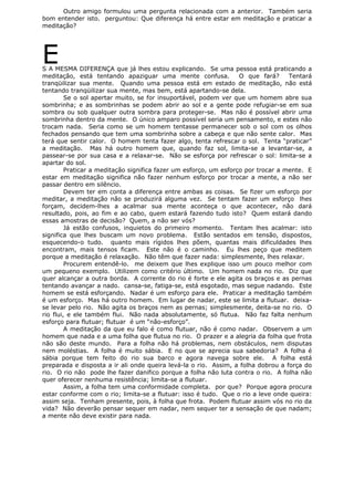 Outro amigo formulou uma pergunta relacionada com a anterior. Também seria
bom entender isto. perguntou: Que diferença há entre estar em meditação e praticar a
meditação?
ES A MESMA DIFERENÇA que já lhes estou explicando. Se uma pessoa está praticando a
meditação, está tentando apaziguar uma mente confusa. O que fará? Tentará
tranqüilizar sua mente. Quando uma pessoa está em estado de meditação, não está
tentando tranqüilizar sua mente, mas bem, está apartando-se dela.
Se o sol apertar muito, se for insuportável, podem ver que um homem abre sua
sombrinha; e as sombrinhas se podem abrir ao sol e a gente pode refugiar-se em sua
sombra ou sob qualquer outra sombra para proteger-se. Mas não é possível abrir uma
sombrinha dentro da mente. O único amparo possível seria um pensamento, e estes não
trocam nada. Seria como se um homem tentasse permanecer sob o sol com os olhos
fechados pensando que tem uma sombrinha sobre a cabeça e que não sente calor. Mas
terá que sentir calor. O homem tenta fazer algo, tenta refrescar o sol. Tenta “praticar”
a meditação. Mas há outro homem que, quando faz sol, limita-se a levantar-se, a
passear-se por sua casa e a relaxar-se. Não se esforça por refrescar o sol: limita-se a
apartar do sol.
Praticar a meditação significa fazer um esforço, um esforço por trocar a mente. E
estar em meditação significa não fazer nenhum esforço por trocar a mente, a não ser
passar dentro em silêncio.
Devem ter em conta a diferença entre ambas as coisas. Se fizer um esforço por
meditar, a meditação não se produzirá alguma vez. Se tentam fazer um esforço lhes
forçam, decidem-lhes a acalmar sua mente aconteça o que acontecer, não dará
resultado, pois, ao fim e ao cabo, quem estará fazendo tudo isto? Quem estará dando
essas amostras de decisão? Quem, a não ser vós?
Já estão confusos, inquietos do primeiro momento. Tentam lhes acalmar: isto
significa que lhes buscam um novo problema. Estão sentados em tensão, dispostos,
esquecendo-o tudo. quanto mais rígidos lhes põem, quantas mais dificuldades lhes
encontram, mais tensos ficam. Este não é o caminho. Eu lhes peço que meditem
porque a meditação é relaxação. Não têm que fazer nada: simplesmente, lhes relaxar.
Procurem entendê-lo. me deixem que lhes explique isso um pouco melhor com
um pequeno exemplo. Utilizem como critério último. Um homem nada no rio. Diz que
quer alcançar a outra borda. A corrente do rio é forte e ele agita os braços e as pernas
tentando avançar a nado. cansa-se, fatiga-se, está esgotado, mas segue nadando. Este
homem se está esforçando. Nadar é um esforço para ele. Praticar a meditação também
é um esforço. Mas há outro homem. Em lugar de nadar, este se limita a flutuar. deixa-
se levar pelo rio. Não agita os braços nem as pernas; simplesmente, deita-se no rio. O
rio flui, e ele também flui. Não nada absolutamente, só flutua. Não faz falta nenhum
esforço para flutuar; flutuar é um “não-esforço”.
A meditação da que eu falo é como flutuar, não é como nadar. Observem a um
homem que nada e a uma folha que flutua no rio. O prazer e a alegria da folha que frota
não são deste mundo. Para a folha não há problemas, nem obstáculos, nem disputas
nem moléstias. A folha é muito sábia. E no que se aprecia sua sabedoria? A folha é
sábia porque tem feito do rio sua barco e agora navega sobre ele. A folha está
preparada e disposta a ir ali onde queira levá-la o rio. Assim, a folha dobrou a força do
rio. O rio não pode lhe fazer danifico porque a folha não luta contra o rio. A folha não
quer oferecer nenhuma resistência; limita-se a flutuar.
Assim, a folha tem uma conformidade completa. por que? Porque agora procura
estar conforme com o rio; limita-se a flutuar: isso é tudo. Que o rio a leve onde queira:
assim seja. Tenham presente, pois, à folha que frota. Podem flutuar assim vós no rio da
vida? Não deverão pensar sequer em nadar, nem sequer ter a sensação de que nadam;
a mente não deve existir para nada.
 