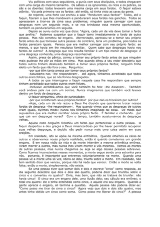 Viu políticos com seus seguidores, a gurús com seus discípulos, e todos chegavam
com uma carga do mesmo tamanho. Os sábios e os ignorantes, os ricos e os pobres, os
sãs e os doentes: todos levavam uma mesma carga em seus fardos. O faquir estava
atônito. Via pela primeira vez os fardos: até então, só tinha visto as caras da gente.
de repente, uma forte voz encheu a sala: “Pendurem seus fardos!” Todos, até o
faquir, fizeram o que lhes mandavam e penduraram seus fardos nos ganchos. Todos se
apressaram a tirar-se de cima seus problemas; ninguém queria carregar com suas
desgraças nem um segundo mais, e se nos brindasse essa mesma oportunidade,
também os penduraríamos em seguida.
Depois se ouviu outra voz que dizia: “Agora, cada um de vós deve tomar o fardo
que prefira.” Podemos suspeitar que o faquir tomo imediatamente o fardo de outra
pessoa. Mas não cometeu tal engano. Aterrorizado, apressou-se a tomar seu próprio
fardo antes de que tomasse outra pessoa: do contrário, teria um problema, pois todos os
fardos pareciam iguais. Pensou que era melhor carregar com seu próprio fardo: ao
menos, o que havia em lhe resultava familiar. Quem sabe que desgraças havia nos
fardos de outros? A desgraça que nos resulta familiar é um tipo menor de desgraça: é
uma desgraça conhecida, uma desgraça reconhecível.
Assim, presa de pânico, correu a tomar seu próprio fardo antes de que ninguém
mais pudesse lhe pôr as mãos em cima. Mas quando olhou a seu redor descobriu que
todos outros tinham deslocado também a tomar seus próprios fardos; ninguém tinha
eleito um fardo que não fora o seu. Perguntou:
-por que têm tanta pressa por tomar seus próprios fardos?
-Assustamo-nos –lhe responderam-. até agora, tínhamos acreditado que todos
outros eram felizes, que só nós fomos desgraçados.
A todos os que interrogava o faquir naquela casa lhe respondiam que sempre
tinham acreditado que todos outros eram felizes.
-Inclusive acreditávamos que você também foi feliz –lhe disseram-. Também
você andava pela rua com um sorriso. Nunca imaginamos que também você levava
dentro um fardo de desgraças.
O faquir perguntou, cheio de curiosidade:
-por que recolheram seus próprios fardos? por que não os trocaram por outros?
-Hoje, cada um de nós rezou a Deus lhe dizendo que queríamos trocar nossos
fardos de desgraça –lhe responderam-. Mas quando vimos que as desgraças de outros
eram iguais, tivemos medo: nunca nos tínhamos imaginado tal coisa. De modo que
supusemos que era melhor recolher nosso próprio fardo. É familiar e conhecido. por
que cair em desgraças novas? Com o tempo, também acostumamos às desgraças
velhas.
Aquela noite ninguém recolheu um fardo que pertencesse a outra pessoa. O
faquir despertou e deu graças a Deus misericordioso por lhe haver permitido recuperar
suas velhas desgraças, e decidiu não pedir nunca mais uma coisa assim em suas
orações.
Em realidade, isto se apóia na mesma aritmética. Quando olhamos as caras de
outros e observamos nossa própria realidade, então é quando cometemos um grande
engano. E em nossa visão da vida e da morte intervém a mesma aritmética errônea.
Viram morrer a outros, mas nunca lhes viram morrer a vós mesmos. Vemos as mortes
de outras pessoas, mas nunca chegamos ou seja se algo dessas pessoas sobrevive.
Como ficamos inconscientes nesses momentos, a morte segue sendo uma estranha para
nós. portanto, é importante que entremos voluntariamente na morte. Quando uma
pessoa vê a morte uma só vez, libera-se dela, triunfa sobre a morte. Em realidade, não
tem sentido dizer que venceu, porque não há nada que vencer. Então a morte se volta
falsa; então a morte, simplesmente, não existe.
Se uma pessoa tiver que somar dois e dois e escreve “cinco” como resposta, ao
dia seguinte descobre que dois e dois são quatro, poderia dizer que triunfou sobre o
cinco e o converteu no quatro? Diria, mas bem, que não se tratava de triunfar: não
havia cinco! O cinco era um engano dele, uma ilusão dela; seu cálculo era errôneo; o
total era quatro: ele o tinha entendido como cinco, e aquele era seu engano. Quando a
gente aprecia o engano, ali termina a questão. Aquela pessoa não poderia dizer-se:
“Como posso me tirar de cima o cinco? Agora vejo que dois e dois são quatro, mas
antes tinha obtido um cinco como soma. Como posso me liberar do cinco?” A pessoa
 