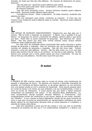 mercado, de modo que lhes deu três plátanos. Os macacos de declararam em greve.
Disseram:
-Isto não pode ser! Queremos quatro plátanos pela manhã.
-Darei-lhes quatro pela tarde –disse o proprietário-; tomem três agora.
Os macacos insistiram:
-Isto não tinha acontecido nunca. Sempre tínhamos recebido quatro plátanos
pela manhã. Queremos quatro plátanos agora mesmo!
-Tornaste-lhes loucos? -disse o proprietário- De todas maneiras, receberão sete
plátanos em total.
-Não nos interessam suas contas –insistiram os macacos- O único que nos
importa é que recebemos quatro plátanos todas as manhãs. Queremos quatro plátanos
agora mesmo!
LVOS AMIGOS ME ESCREVEM CONSTANTEMENTE: “Rogamo-lhe que diga algo por ti
mesmo. Não te limite a responder às perguntas”. E falarei, mas a questão é do que
falarei? As perguntas me servem unicamente de cabides; penduro delas o que tenho
que dizer. Posso falar ou posso responder às perguntas. Que diferença há? Quem
falará? Mas lhes parece que devo dizer minhas próprias coisas, porque sempre
receberam quatro plátanos pela manhã
Em cada retiro de meditação estava acostumada falar quatro discursos e quatro
sessões de perguntas e respostas. Esta vez aconteceu que vós convertestes todas as
reuniões em sessões de perguntas e respostas. Mas isto não troca nada. Tenham
presente a conta dos sete plátanos. Somem. Não faz falta contar um a um, que haja
quatro pela manhã e três de noite ou ao contrário. Eu lhes dei os sete plátanos. Se lhes
fizerem uma confusão com a conta, podem passar por cima o importante. Por isso hei
dito ao final que sete plátanos. Hei dito tudo o que tinha que dizer.
O autor
LA MAIORIA DE NÓS vivemos nossas vidas no mundo do tempo, entre lembranças do
passado e esperanças do futuro. Só estranha vez tocamos a dimensão intemporal do
presente, em momentos de beleza repentina, ou de perigo repentino, ao nos encontrar
com uma pessoa amada ou com a surpresa do inesperado. Muito poucas pessoas saem
do mundo do tempo e da mente, de suas ambições e de sua competitividade, e ficam a
viver no mundo do intemporal. E muito poucas das que assim o fazem tentaram
compartilhar sua experiência com outros. A Tse, Gautama Buda, Bodhidharma… ou,
mais recentemente, George Gurdjieff, Ramana Maharshi, J. Krishnamurti: seus
contemporâneos tomam por excêntricos ou por loucos; depois de sua morte, chamam-
nos “filósofos”. E com o tempo se fazem legendários: deixam de ser seres humanos de
carne e osso para converter-se possivelmente em representações mitológicas de nosso
desejo coletivo de nos desenvolver deixando atrás as coisas pequenas e o anedótico, o
absurdo de nossas vidas diárias.
Osho tem descoberto a porta que lhe deu acesso a viver sua vida na dimensão
intemporal do presente (há dito que é “um existencialista verdadeiro”), e dedicou sua
 