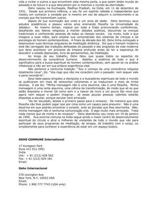 vida a incitar a outros a que encontrem esta mesma porta, a que saiam deste mundo do
passado e do futuro e a que descubram por si mesmos o mundo da eternidade.
Osho nasceu na Kuchwada, Madhya Pradesh, na Índia, em 11 de dezembro de
1931. Desde sua primeira infância, o seu foi um espírito rebelde e independente que
insistiu em conhecer a verdade por si mesmo em vez de adquirir o conhecimento e as
crenças que lhe transmitiam outros.
depois de sua iluminação aos vinte e um anos de idade. Osho terminou seus
estudos acadêmicos e passou vários anos ensinando filosofia na Universidade do
Jabalpur. Ao mesmo tempo, viajava por toda a Índia pronunciando conferências,
desafiando aos líderes religiosos a manter debates públicos, discutindo as crenças
tradicionais e conhecendo pessoas de todas as classes sociais. Lia muito, tudo o que
chegava a suas mãos, para ampliar sua compreensão dos sistemas de crenças e da
psicologia do homem contemporâneo. A finais da década dos 60, Osho tinha começado a
desenvolver suas técnicas singulares de meditação dinâmica. Diz que o homem moderno
está tão carregado das tradições defasadas do passado e das angústias da vida moderna
que deve acontecer um processo de limpeza profunda antes de ter a esperança de
descobrir o estado depravado, livre de pensamentos, da meditação.
Ao longo de seu trabalho, Osho falou que quase todos os aspectos do
desenvolvimento da consciência humana. destilou a essência de tudo o que é
significativo para a busca espiritual do homem contemporâneo, sem apoiar-se na análise
intelectual a não ser em sua própria experiência vital.
Não pertence a nenhuma tradição: “Sou o começo de uma consciência religiosa
totalmente nova”, diz. “Vos rogo que não me conectem com o passado: nem sequer vale
a pena recordá-lo”.
Seus bate-papos dirigidos a discípulos e a buscadores espirituais de todo o mundo
se publicaram em mais de seiscentos volúmenes e se traduziram a mais de trinta
idiomas. E ele diz: “Minha mensagem não é uma doutrina, não é uma filosofia. Minha
mensagem é uma certa alquimia, uma ciência da transformação, de modo que só os que
estão dispostos a morrer tal como som e a nascer de novo a um pouco tão novo que
agora nem sequer o podem imaginar… só essas poucas pessoas valentes estarão
dispostas a escutar, porque escutar será arriscado.
“Ao ter escutado, destes o primeiro passo para o renascer. De maneira que esta
filosofia não lhes podem jogar isso por cima como um casaco para presumir. Não é uma
doutrina em que podráis encontrar o consolo ante as dúvidas que lhes atormenta. Não,
minha mensagem não é nenhuma comunicação oral. É algo muito mais arriscado. Trata
nada menos que da morte e do renascer”. Osho abandonou seu corpo em 19 de janeiro
de 1990. Sua enorme comuna na Índia segue sendo o maior centro de desenvolvimento
espiritual do círculo e atrai a milhares de visitantes de todo o mundo que vão para
participar de seus programas de meditação, de terapia, de trabalho com o corpo, ou
simplesmente para conhecer a experiência de estar em um espaço búdico.
OSHO COMMUNE International
17 Koregaon Park
Pune 411 011 (MS)
Índia
Lhe: + 91 (212) 628 562
Fax: + 91 (212) 624 181
Email:
Osho Internacional
570 Lexington Ave
New York. N.Y. 10022 USA
Email:
Phone: 1 800 777 7743 (USA only)
 