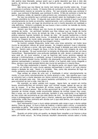 não pediria essa liberação, porque assim que a gente descobre que dois e dois são
quatro, ali termina a questão. Já não há nenhum cinco. portanto, do que terá que
liberar-se?
Não temos que nos liberar da morte nem temos que triunfar sobre ela. O que
precisamos é conhecer a morte. O mesmo feito de conhecê-la-se converte em liberdade;
o conhecimento mesmo se converte na vitória. Por isso pinjente antes que conhecer é
poder, que conhecer é liberdade, que conhecer é vitória. O fato de conhecer a morte faz
que se dissolva; então, de repente e pela primeira vez, conectamo-nos com a vida.
Por isso vos pinjente que o primeiro que devem saber da meditação é que é uma
entrada voluntária na morte. O segundo que quero dizer ao respeito é que o que entra
voluntariamente na morte se encontra, repentinamente, com a entrada na vida. Embora
vá em busca da morte, em lugar de encontrar-se com a morte descobre em realidade a
vida definitiva. Embora o propósito de sua busca o leve a entrar na mansão da morte,
acaba em realidade no templo da vida.
Deixem que lhes indique que nos muros do templo da vida estão gravadas as
sombras da morte. me permitam também que lhes indique que os mapas da morte
estão desenhados nos muros do templo da vida, e que, como fugimos da morte, na
prática estamos fugindo também do templo da vida. Só quando aceitarmos a morte
seremos capazes de aceitar estes muros. A deidade da vida reside entre os muros da
morte; as imagens da morte estão gravadas por toda a superfície do templo da vida.
Simplesmente, estivemos fugindo de sua imagem mesma.
Se tiverem visitado Khajuraho, terão visto uma coisa estranha: em todos seus
muros se esculpiram relevos de cenas sexuais. As imagens parecem nuas e obscenas.
Se o que a vê põe-se a correr, não será capaz de chegar à deidade que está no templo
interior. Dentro está a imagem de Deus, e fora há relevos com imagens de sexo, de
paixão e de cópulas. Os que construíram os templos do Khajuraho deviam ser um povo
maravilhoso. Representaram uma profunda realidade da vida: deram a entender que o
sexo está ali, no muro exterior, e que se fugirmos dali nunca seremos capazes de
alcançar o brahmacharya, a castidade, porque o brahmacharya está dentro. Se forem
capazes de passar desses muros, também vós alcançarão o brahmacharya. Nos muros
aparece representado o samsara, o mundo mortal, e se fugirem dele nunca chegarão a
Deus, porque o que está sentado dentro dos muros do samsara é o mesmo Deus.
Eu lhes digo exatamente o mesmo. Em alguma parte, em algum lugar, devemos
construir um templo em cujos muros apareça representada a morte e em cujo interior
esteja a deidade da vida. Assim é a verdade. Mas, como não deixamos de fugir da
morte, perdemo-nos também a divindade da vida.
Digo ambas as coisas de uma vez: a meditação é entrar voluntariamente na
morte, e o que entra voluntariamente na morte alcança a vida. Isto significa que o que
se encontra com a morte descobre em último extremo que a morte desapareceu e que
ele está abraçado pela vida. Isto parece bastante contraditório; ir em busca da morte
para encontrar-se com a vida; mas não o é.
Por exemplo, eu estou vestido com roupas. Agora bem, se vierem em minha
busca, encontrarão-lhes em primeiro lugar com minhas roupas, apesar de que eu não
sou as roupas. E se lhes assustam de minhas roupas e saem correndo, então não
poderão me conhecer jamais. Mas se lhes aproximam de mim cada vez mais, sem lhes
assustar de minhas roupas, então encontrarão debaixo de minhas roupas meu corpo.
Mas o corpo, em um sentido mais profundo, também é uma vestimenta, e se fugissem
de meu corpo não encontraria ao que está dentro de mim. Se não lhes assustassem do
corpo e prosseguissem sua viagem para o interior, sabendo que também o corpo é uma
vestimenta, então lhes contraria sem dúvida com o que está dentro, com aquele ao que
todos desejam conhecer.
Que interessante é que o muro esteja composto pelo corpo e que o divino esteja
dentro, cheio de graça! O muro é feito de matéria, e dentro está o divino, a consciência
assentada na glória. São coisas bem opostas: o muro de matéria e a divindade de vida.
Se o entenderem bem, saberão que o muro é feito de morte e que o divino é feito de
vida.
Quando um pintor pinta um quadro, se deseja fazer ressaltar a cor branca o situa
sobre um fundo escuro. As linhas brancas resultam claramente visíveis sobre o fundo
 