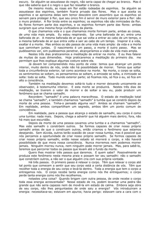 escuro. Se alguém se assustasse do negro, não seria capaz de chegar ao branco. Mas é
que não saberia que é o negro o que faz ressaltar o branco.
De mesmo modo, as rosas em flor estão rodeadas de espinhos. Se alguém se
assustasse dos espinhos, também ficaria privado das flores. Mas o que aceita os
espinhos e se aproxima delas sem temor descobre com assombro que os espinhos só
servem para proteger à flor, que seu único fim é servir de muro exterior para a flor: são
o muro protetor. A flor brota entre os espinhos; os espinhos não são inimizades da flor.
As flores formam parte dos espinhos, e os espinhos formam parte das flores: ambas
surgiram que uma mesma força vivificadora da planta.
O que chamamos vida e o que chamamos morte formam parte, ambas as coisas,
de uma vida mais ampla. Eu estou respirando. Sai uma baforada de ar; entra uma
baforada de ar. A mesma baforada de ar que sai volta a entrar ao cabo de um tempo, e
a mesma baforada de ar que entra volta a sair ao cabo de um tempo. Inspirar é a vida,
exaltar é a morte. Mas ambos os são passos de uma vida mais ampla: da vida e a morte
que caminham juntas. O nascimento é um passo, a morte é outro passo. Mas se
pudéssemos ver, sim pudéssemos penetrar, alcançaríamos a visão da vida mais ampla.
Nestes três dias praticaremos a meditação de entrar na morte. E eu lhes falarei
de muitas de suas dimensões. Hoje praticaremos a meditação do primeiro dia. me
permitam que lhes explique algumas costure sobre ela.
Já devem ter compreendido meu ponto de vista: temos que alcançar um ponto
interior, muito dentro de nós, onde não há possibilidade de morrer. Temos que soltar
toda a circunferência exterior, tal como acontece na morte. Na morte, o corpo se solta,
os sentimentos se soltam, os pensamentos se soltam, a amizade se solta, a inimizade se
solta: todo se solta. Todo mundo exterior parte; só ficamos nós, só fica o eu, só fica em
alto a consciência.
Também na meditação devemos soltá-lo tudo e morrer deixando unicamente ao
observador, à testemunha interior. E esta morte se produzirá. Nestes três dias de
meditação, se tiverem o valor de morrer e de soltar a seu eu, pode produzir um
fenômeno que se chama samadhi.
Recordem: “samadhi” é uma palavra maravilhosa. O estado de meditação total
se chama “samadhi”, e também chamamos “samadhi” à tumba que se constrói depois da
morte de uma pessoa. Tinha-o pensado alguma vez? Ambos se chamam “samadhi”.
Em realidade, ambos compartilham um segredo, ambos têm um ponto comum de
coincidência.
Em realidade, para a pessoa que alcança o estado de samadhi, seu corpo é como
uma tumba: nada mais. Depois, chega a advertir que há alguém mais dentro; fora, não
há mais que escuridão.
Depois da morte de uma pessoa cavamos uma tumba e a chamamos “samadhi”.
Mas este samadhi o constróem outros. Se formos capazes de criar nosso próprio
samadhi antes de que o construam outros, então criamos o fenômeno que estamos
desejando. Sem dúvida, outros terão ocasião de cavar nossa tumba, mas é possível que
nós percamos a oportunidade de criar nosso próprio samadhi. Se formos capazes de
criar nosso próprio samadhi, então nesse estado só morrerá o corpo, e não haverá
possibilidade de que mora nossa consciência. Nunca morremos nem podemos morrer
jamais. Ninguém morreu nunca, nem ninguém pode morrer jamais. Mas, para sabê-lo,
teremos que percorrer todos os passos que levam até o fundo da morte.
Quero lhes mostrar três passos que daremos. E quem sabe? Possivelmente se
produza este fenômeno nesta mesma praia e possam ter seu samadhi: não o samadhi
que constróem outros, a não ser o que alguém cria com sua própria vontade.
Há três passos. O primeiro passo é relaxar o corpo. Têm que relaxar o corpo até
tal ponto que comecem a sentir que seu corpo está a certa distância de vós. Têm que
recolher toda a energia de seu corpo e levá-la dentro. Toda a energia que tem o corpo a
entregamos nós. O corpo recebe tanta energia como nós lhe entreguemos; o corpo
perde tanta energia como nós lhe recolhemos.
notastes uma coisa? Quando brigam com outra pessoa, de onde recebe o corpo
toda essa energia acrescentada? Nesse estado de ira, podem levantar uma pedra tão
grande que não seria capazes nem de movê-la em estado de calma. Embora seja obra
de seu corpo, não lhes perguntastes de onde saiu a energia? Vós introduziram a
energia: necessitava-se; estavam em apuros; havia perigo: estavam cara a cara com o
 