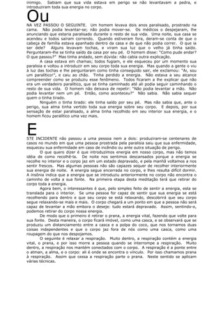inimigo. Sabiam que sua vida estava em perigo se não levantavam a pedra, e
introduziram toda sua energia no corpo.
OuNA VEZ PASSOU O SEGUINTE. Um homem levava dois anos paralisado, prostrado na
cama. Não podia levantar-se; não podia mover-se. Os médicos o despejaram, lhe
anunciando que estaria paralisado durante o resto de sua vida. Uma noite, sua casa se
acendeu e todos saíram correndo. Quando estiveram fora, deram-se conta de que o
cabeça de família estava apanhado dentro da casa e de que não podia correr. O que ia
ser dele? Alguns levavam tochas, e viram sua luz que o velho já tinha saído.
Perguntaram-lhe se tinha saído da casa por seu pé. O homem disse: “Como pude andar?
O que passou?” Mas tinha andado, sem dúvida: não cabia outra explicação.
A casa estava em chamas; todos fugiam, e ele esqueceu por um momento sua
paralisia e voltou a introduzir em seu corpo toda sua energia. Mas quando a gente o viu
à luz das tochas e lhe perguntaram como tinha conseguido sair, ele exclamou: “Ai, sou
um paralítico!”, e caiu ao chão. Tinha perdido a energia. Não estava a seu alcance
compreender como se produziu esse fenômeno. Todos ficaram a lhe explicar que não
era um verdadeiro paralítico, que se tinha caminhado até ali podia seguir caminhando o
resto de sua vida. O homem não deixava de repetir: “Não podia levantar a mão. Não
podia levantar nem um pé. Então, como aconteceu?” Não sabia. Não sabia sequer
quem o tinha tirado.
Ninguém o tinha tirado: ele tinha saído por seu pé. Mas não sabia que, ante o
perigo, sua alma tinha vertido toda sua energia sobre seu corpo. E depois, por sua
sensação de estar paralisado, a alma tinha recolhido em seu interior sua energia, e o
homem ficou paralítico uma vez mais.
ESTE INCIDENTE não passou a uma pessoa nem a dois: produziram-se centenares de
casos no mundo em que uma pessoa prostrada pela paralisia saiu que sua enfermidade,
esqueceu sua enfermidade em caso de incêndio ou ante outra situação de perigo.
O que quero dizer é que introduzimos energia em nosso corpo, mas não temos
idéia de como recolhê-la. De noite nos sentimos descansados porque a energia se
recolhe no interior e o corpo jaz em um estado depravado, e pela manhã voltamos a nos
sentir frescos. Mas algumas pessoas não são capazes sequer de recolher interiormente
sua energia de noite. A energia segue encerrada no corpo, e lhes resulta difícil dormir.
A insônia indica que a energia que se introduziu anteriormente no corpo não encontra o
caminho de volta a sua fonte. Na primeira etapa desta meditação terá que retirar do
corpo toda a energia.
Agora bem, o interessantes é que, pelo simples feito de sentir a energia, esta se
translada para o interior. Se uma pessoa for capaz de sentir que sua energia se está
recolhendo para dentro e que seu corpo se está relaxando, descobrirá que seu corpo
segue relaxando-se mais e mais. O corpo chegará a um ponto em que a pessoa não será
capaz de levantar a mão embora o deseje: tudo estará depravado. Assim, sentindo-o,
podemos retirar do corpo nossa energia.
De modo que o primeiro é retirar o prana, a energia vital, fazendo que volte para
sua fonte. Desta maneira, o corpo ficará imóvel, como uma casca, e se observará que se
produziu um distanciamento entre a casca e a polpa do coco, que nos tornamos duas
coisas independentes e que o corpo jaz fora de nós como uma casca, como uma
roupagem do que nos despojamos.
O seguinte é relaxar a respiração. Muito dentro, a respiração contém a energia
vital, o prana, e por isso morre a pessoa quando se interrompe a respiração. Muito
dentro, a respiração nos mantém conectados com o corpo. A respiração é a ponte entre
o atman, a alma, e o corpo: ali é onde se encontra o vínculo. Por isso chamamos prana
à respiração. Assim que cessa a respiração parte o prana. Neste sentido se aplicam
várias técnicas.
 