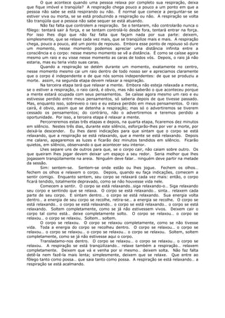 O que acontece quando uma pessoa relaxa por completo sua respiração, deixa
que fique imóvel e tranqüila? A respiração chega pouco a pouco a um ponto em que a
pessoa não sabe se está respirando ou não. É normal que comece a perguntar-se se
estiver viva ou morta, se se está produzindo a respiração ou não. A respiração se volta
tão tranqüila que a pessoa não sabe sequer se está atuando.
Não faz falta que controlem a respiração. Se o tentarem, não controlarão nunca o
fôlego: tentará sair à força, e se tentam controlá-lo desde fora, tentará entrar na força.
Por isso lhes digo que não faz falta que façam nada por sua parte: deixem,
simplesmente, que se relaxe cada vez mais, que se tranqüilize mais e mais. A respiração
chega, pouco a pouco, até um ponto de repouso. Embora esse ponto de repouso só dure
um momento, nesse momento podemos apreciar uma distância infinita entre a
consciência e o corpo: nesse mesmo momento se vê a distância. É como se caísse agora
mesmo um raio e eu visse nesse momento as caras de todos vós. Depois, o raio já não
estaria, mas eu teria visto suas caras.
Quando a respiração se detém durante um momento, exatamente no centro,
nesse momento mesmo cai um raio dentro de todo nosso ser e apreciamos claramente
que o corpo é independente e de que nós somos independentes: de que se produziu a
morte. assim, na segunda etapa devem relaxar a respiração.
Na terceira etapa terá que relaxar a mente. Embora não esteja relaxada a mente,
se o estiver a respiração, o raio cairá, é obvio, mas não saberão o que aconteceu porque
a mente estará ocupada com seus pensamentos. Se caísse agora mesmo um raio e eu
estivesse perdido entre meus pensamentos, só saberia depois de que tivesse passado.
Mas, enquanto isso, sobreveio o raio e eu estava perdido em meus pensamentos. O raio
cairá, é obvio, assim que se detenha a respiração; mas só o advertiremos se tiverem
cessado os pensamentos; do contrário, não o advertiremos e teremos perdido a
oportunidade. Por isso, a terceira etapa é relaxar a mente.
Percorreremos estas três etapas e depois, na quarta etapa, ficaremos dez minutos
em silêncio. Nestes três dias, durante este silêncio, esforçarão-lhes por ver a morte, por
deixá-la descender. Eu lhes darei indicações para que sintam que o corpo se está
relaxando, que a respiração se está relaxando, que a mente se está relaxando. Depois
me calarei, apagaremos as luzes e ficarão dez minutos tendidos em silêncio. Ficarão
quietos, em silêncio, observando o que acontecer seu interior.
Lhes separe uns de outros para que, se o corpo cair, não caiam sobre outro. Os
que queiram lhes jogar devem deixar um espaço a seu redor. Seria melhor que lhes
jogassem tranqüilamente na areia. Ninguém deve falar… ninguém deve partir na metade
da sessão.
Sim: sentem-se. Sentem-se onde estão ou lhes jogue. Fechem os olhos…
fechem os olhos e relaxem o corpo. Depois, quando eu faça indicações, comecem a
sentir comigo. Enquanto sentem, seu corpo se relaxará cada vez mais: então, o corpo
ficará tendido, totalmente depravado, como se não houvesse vida nele.
Comecem a sentir. O corpo se está relaxando…siga relaxando-o… Siga relaxando
seu corpo e sentindo que se relaxa. O corpo se está relaxando… sinta… relaxem cada
parte de seu corpo. E sintam dentro… o corpo se está relaxando. Sua energia volta
dentro… a energia de seu corpo se recolhe, retira-se… a energia se recolhe. O corpo se
está relaxando… o corpo se está relaxando… o corpo se está relaxando… o corpo se está
relaxando. Soltem completamente, como se já não estivessem vivos. Deixem cair o
corpo tal como está… deixe completamente solto. O corpo se relaxou… o corpo se
relaxou… o corpo se relaxou. Soltem… soltem.
O corpo se relaxou. O corpo se relaxou completamente, como se não tivesse
vida. Toda a energia do corpo se recolheu dentro. O corpo se relaxou… o corpo se
relaxou… o corpo se relaxou… o corpo se relaxou… o corpo se relaxou. Soltem, soltem
completamente, como se já não estivesse aqui o corpo.
Transladamo-nos dentro. O corpo se relaxou… o corpo se relaxou… o corpo se
relaxou. A respiração se está tranqüilizando… relaxe também a respiração… relaxem
completamente. Deixem que vá e venha por si mesmo… deixem solta. Não faz falta
detê-la nem fazê-la mais lenta; simplesmente, deixem que se relaxe. Que entre ao
fôlego tanto como possa… que saia tanto como possa. A respiração se está relaxando… a
respiração se está acalmando.
 