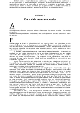 Sintam assim: a respiração se está acalmando… a respiração se está acalmando e
se está relaxando… a respiração se está relaxando… a respiração se está acalmando. A
respiração se acalmou… a respiração se acalmou… a respiração se acalmou. Agora,
deixem que a mente se relaxe e sintam que os pensamentos se estão acalmando…os
pensamentos se estão acalmando… a mente se acalmou… a mente se acalmou…
CAPÍTULO 2
Ver a vida como um sonho
AMADOS:
formularam-se algumas pergunta sobre o bate-papo de ontem à noite. Um amigo
perguntou:
Podemos morrer plenamente conscientes, mas como podemos ter uma consciência plena
ao nascer?
EN REALIDADE A MORTE o nascimento não são dois sucessos: são dois lados de um
mesmo fenômeno, como as duas caras de uma moeda. Se um homem tiver na mão uma
cara de uma moeda, também terá automaticamente a outra. Não posso ter na mão uma
cara de uma moeda e me perguntar onde posso encontrar a outra: disponho da outra
automaticamente.
A morte e o nascimento são duas caras de um mesmo fenômeno. Se a morte se
produzir em um estado consciente, a morte tem lugar indevidamente em um estado
consciente. Se a morte se produzir em um estado inconsciente, o nascimento se produz
também em estado de inconsciência. Se a pessoa morrer plenamente consciente no
momento de sua morte, também estará cheia de consciência no momento de seu
nascimento seguinte.
Como todos morremos em estado de inconsciência e nascemos em estado de
inconsciência, não recordamos nada de nossas vidas anteriores. Mas a lembrança de
nossas vidas anteriores sempre fica presente em algum rincão de nossas mentes, e
podemos reviver esta lembrança se o desejarmos.
Não podemos fazer nada diretamente em relação com o nascimento: tudo o que
possamos fazer estará relacionado unicamente com a morte. Não podemos fazer nada
depois da morte: tudo o que possamos fazer devemos fazê-lo antes da morte. A pessoa
que mora em estado inconsciente não poderá fazer nada até que volte a nascer. Não há
remédio: seguirá inconsciente. assim, se vós morrestes em estado inconsciente, terão
que nascer de novo em estado inconsciente. O que terei que fazer terá que fazer-se
antes da morte, pois dispomos de muitas oportunidades antes da morte: a oportunidade
de toda uma vida. Com esta oportunidade podemos fazer um esforço por despertar.
Seria, pois, um grande engano esperar até o momento da morte para despertar. Não
podemos despertar no momento da morte. O sadhana, a viagem para o despertar, terá
que começar muito antes da morte: terá que preparar-se para ela. Se não lhes
prepararem, é seguro que ficarão inconscientes na morte. Embora este estado
inconsciente é bom para vós, em certo modo, se ainda não estão preparados para nascer
em estado consciente.
Por volta de 1915, o rei de Quase foi operado do abdômen. Foi a primeira
operação deste tipo que se realizou no mundo sem anestesia. Estavam pressentem três
médicos britânicos, que se negavam a realizar a operação sem administrar anestesia,
pois diziam que era impossível abrir o estômago a uma pessoa durante uma hora e meia
 