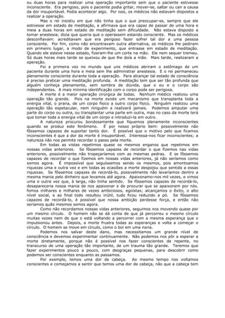 ou duas horas para realizar uma operação importante sem que o paciente estivesse
inconsciente. Era perigoso, pois o paciente podia gritar, mover-se, saltar ou cair a causa
da dor insuportável. Podia acontecer algo. Por isso, os médicos não estavam dispostos a
realizar a operação.
Mas o rei insistiu em que não tinha que o que preocupar-se, sempre que ele
estivesse em estado de meditação, e afirmava que era capaz de passar de uma hora e
meia a duas horas em estado de meditação sem dificuldade. Não estava disposto a
tomar anestesia; dizia que queria que o operassem estando consciente. Mas os médicos
desconfiavam: acreditavam que era perigoso fazer sofrer tal dor a uma pessoa
consciente. Por fim, como não encontravam outra alternativa, os médicos lhe pediram
em primeiro lugar, a modo de experimento, que entrasse em estado de meditação.
Quando ele esteve nesse estado, fizeram-lhe um corte na mão. Ele nem sequer tremeu.
Só duas horas mais tarde se queixou de que lhe doía a mão. Mais tarde, realizaram a
operação.
Foi a primeira vez no mundo que uns médicos abriram o estômago de um
paciente durante uma hora e meia sem lhe administrar anestesia. E o rei permaneceu
plenamente consciente durante toda a operação. Para alcançar tal estado de consciência
é preciso praticar uma meditação profunda. A meditação tem que ser tão profunda que
alguém conheça plenamente, sem sombra de dúvida, que o eu e o corpo são
independentes. A mais mínima identificação com o corpo pode ser perigosa.
A morte é a maior operação cirúrgica de todas. Nenhum médico realizou uma
operação tão grande. Pois na morte existe um mecanismo que transplanta toda a
energia vital, o prana, de um corpo físico a outro corpo físico. Ninguém realizou uma
operação tão espetacular, nem ninguém a realizará jamais. Podemos amputar uma
parte do corpo ou outra, ou transplantar uma parte em outra, mas no caso da morte terá
que tomar toda a energia vital de um corpo e introduzi-la em outro.
A natureza procurou bondosamente que fiquemos plenamente inconscientes
quando se produz este fenômeno. É por nosso próprio bem: possivelmente não
fôssemos capazes de suportar tanto dor. É possível que o motivo pelo que ficamos
inconscientes é que a dor da morte é insuportável. Interessa-nos ficar inconscientes; a
natureza não nos permite recordar o passo pela morte.
Em todas as vistas repetimos quase os mesmos enganos que repetimos em
nossas vidas anteriores. Se fôssemos capazes de recordar o que fizemos nas vidas
anteriores, possivelmente não tropeçaríamos com as mesmas pedras. E se fôssemos
capazes de recordar o que fizemos em nossas vidas anteriores, já não seríamos como
somos agora. É impossível que seguíssemos sendo os mesmos, pois amontoamos
riquezas uma e outra vez e em todas as ocasiões a morte despojou que sentido a essas
riquezas. Se fôssemos capazes de recordá-lo, possivelmente não levaríamos dentro a
mesma mania pelo dinheiro que levamos até agora. Apaixonamo-nos mil vezes, e vimos
uma e outra vez que, à larga, não tinha sentido. Se fôssemos capazes de recordá-lo,
desapareceria nossa mania de nos apaixonar e de procurar que se apaixonem por nós.
fomos milhares e milhares de vezes ambiciosos, egoístas; alcançamos o êxito, o alto
nível social, e ao final todo resultou inútil, tudo ficou reduzido a pó. Se fôssemos
capazes de recordá-lo, é possível que nossa ambição perdesse força, e então não
seríamos quão mesmos somos agora.
Como não recordamos nossas vidas anteriores, seguimos nos movendo quase por
um mesmo círculo. O homem não se dá conta de que já percorreu o mesmo círculo
muitas vezes nem de que o está voltando a percorrer com a mesma esperança que o
impulsionou antes. Depois, a morte frustra todas as esperanças e volta a começar o
círculo. O homem se move em círculo, como o boi em uma noria.
Podemos nos salvar deste dano, mas necessitamos um grande nível de
consciência e devemos experimentar continuamente. Não podemos nos pôr a esperar a
morte diretamente, porque não é possível nos fazer conscientes de repente, no
transcurso de uma operação tão importante, de um trauma tão grande. Teremos que
fazer experimentos pouco a pouco, com desgraças pequenas, para descobrir como
podemos ser conscientes enquanto as passamos.
Por exemplo, temos uma dor de cabeça. Ao mesmo tempo nos voltamos
conscientes e começamos a sentir que temos uma dor de cabeça, não que a cabeça tem
 