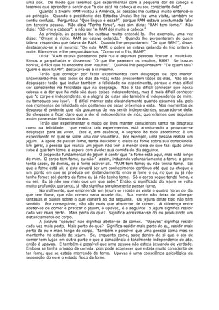 uma dor. De modo que teremos que experimentar com a pequena dor de cabeça e
teremos que aprender a sentir que “a dor está na cabeça e eu sou consciente dele”.
Quando o Swami RAM visitou a América, às pessoas lhe custava muito entendê-lo
ao princípio. Quando o presidente dos Estados Unidos lhe fez uma visita, também se
sentiu confuso. Perguntou: “Que língua é essa?”; porque RAM estava acostumada falar
em terceira pessoa. Não dizia “Tenho fome”, mas sim dizia: “RAM tem fome.” Não
dizia: “Dói-me a cabeça”, a não ser “A RAM dói muito a cabeça.”
Ao princípio, às pessoas lhe custava muito entendê-lo. Por exemplo, uma vez
disse: “Ontem à noite, RAM se estava gelando.” Quando lhe perguntaram de quem
falava, respondeu que falava de RAM. Quando lhe perguntaram: “De que RAM?”, disse,
destacando-se a si mesmo: “De este RAM: o pobre se estava gelando de frio ontem à
noite. Ríamo-nos e lhe perguntávamos: “Como vai o frio, RAM?”
Dizia: “RAM estava passeando pela rua e algumas pessoas ficaram a insultá-lo.
Rimos a gargalhadas e dissemos: “O que lhe parecem os insultos, RAM? Se buscas
honrar, é fácil que te encontre com insultos”. Quando lhe perguntavam: “De quem fala?
Quem é esse RAM?”, destacava-se a si mesmo.
Terão que começar por fazer experimentos com desgraças de tipo menor.
Encontrarão-lhes isso todos os dias da vida; estão pressentem todos os dias. Não só as
desgraças: terão que incluir também a felicidade no experimento, porque é mais difícil
ser conscientes na felicidade que na desgraça. Não é tão difícil conhecer que nossa
cabeça e a dor que há nela são duas coisas independentes, mas é mais difícil conhecer
que ”o corpo é independente, e a alegria de estar são também é independente de mim;
eu tampouco sou isso”. É difícil manter este distanciamento quando estamos sãs, pois
nos momentos de felicidade nós gostamos de estar próximos a esta. Nos momentos de
desgraça é evidente que nós gostamos de nos sentir independentes, separado-se dela.
Se chegasse a ficar claro que a dor é independente de nós, quereríamos que seguisse
assim para estar liberados da dor.
Terão que experimentar o modo de lhes manter conscientes tanto na desgraça
como na felicidade. que realiza tais experimentos está acostumado a provocar-se
desgraças para as viver. Este é, em essência, o segredo de todo ascetismo: é um
experimento no qual se sofre uma dor voluntária. Por exemplo, uma pessoa realiza um
jejum. A apóie de passar fome, tenta descobrir o efeito da fome sobre sua consciência.
Em geral, a pessoa que realiza um jejum não tem a menor ideia do que faz: quão único
sabe é que tem fome, e espera com avidez sua comida do dia seguinte.
O propósito fundamental do jejum é sentir que “a fome está aqui, mas está longe
de mim. O corpo tem fome, eu não.” assim, induzindo voluntariamente a fome, a gente
tenta saber, de dentro, se a fome estiver ali. “RAM tem fome; eu não tenho fome. Sei
que a fome está ali, e este deverá ser um conhecimento contínuo até que eu chegue a
um ponto em que se produza um distanciamento entre a fome e eu, no que eu já não
tenha fome: até dentro da fome eu já não tenho fome. Só o corpo segue tendo fome, e
eu sei. Eu já não sou mais que um que sabe.” Então, o significado do jejum se volta
muito profundo; portanto, já não significa simplesmente passar fome.
Normalmente, que empreende um jejum se repete as vinte e quatro horas do dia
que tem fome, que não comeu nada aquele dia. Sua mente não deixa de albergar
fantasias e planos sobre o que comerá ao dia seguinte. Os jejuns deste tipo não têm
sentido. Por conseguinte, não são mais que abster-se de comer. A diferença entre
abster-se de comer e praticar o jejum, o upavas, é a seguinte: o jejum significa residir
cada vez mais perto. Mais perto do que? Significa aproximar-se do eu produzindo um
distanciamento do corpo.
A palavra “upavas” não significa abster-se de comer. “Upavas” significa residir
cada vez mais perto. Mais perto do que? Significa residir mais perto do eu, residir mais
perto do eu e mais longe do corpo. Também é possível que uma pessoa coma mas se
mantenha no estado de jejum. Se, enquanto come, sabe dentro de si que o ato de
comer tem lugar em outra parte e que a consciência é totalmente independente do ato,
então é upavas. E também é possível que uma pessoa não esteja jejuando de verdade.
Embora se tenha privado da comida; pois pode acontecer que esteja muito consciente de
ter fome, que se esteja morrendo de fome. Upavas é uma consciência psicológica da
separação do eu e o estado físico da fome.
 
