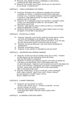 2ª Pergunta: Que relação há entre a meditação e o jati-smaran,
a lembrança das vidas anteriores?
3ª Pergunta: meu amigo, que é iogue, afirma que na vida anterior
foi um pardal. É possível isso?
CAPÍTULO 3. TODO O UNIVERSO É UM TEMPLO
1ª Pergunta: Mostraste-nos o método da negação para conhecer
a verdade ou o divino: o método de excluir todo o resto para
conhecer o eu. É possível conseguir o mesmo resultado fazendo
o contrário? Não podemos tentar ver deus em tudo? Não
podemos senti-lo em tudo?
2ª Pergunta: Se a meditação conduzir ao samadhi e o samadhi conduz
a Deus, que necessidade há então de ir aos templos? Não
deveríamos suprimi-los?
3ª Pergunta: Vaga algumas vezes o atman (a alma ou a consciência)
depois de abandonar o corpo?
4ª Pergunta: Esses seres que esperam nascer podem entrar no corpo
de alguém e incomodar a esta pessoa?
CAPÍTULO 4. VOLTAR Para A FONTE
1ª Pergunta: Segundo o que há dito, podemos triunfar sobre a morte
por meio da meditação ou do sadhana. Mas acaso não se
produz o mesmo estado quando estamos dormidos? E em tal caso,
por que não se pode vencer à morte por meio do sonho?
2ª Pergunta: No que se diferencia o que você chama meditação da
autohipnósis?
3ª Pergunta: encontraste a Deus?
4ª Pergunta: O que significa “a liberação do ciclo da morte?
CAPÍTULO 5. ENCONTREM SEU PRÓPRIO CAMINHO
1ª Pergunta: Há dito que não há verdade maior que a morte. Também
há dito alguma vez que chamamos morte não existe.
Qual das afirmações é verdadeira?
2ª Pergunta: As coisas que queremos suprimir, tais como as cadeias de
a fé cega ou da superstição, ficam confirmadas ainda mais
em seus bate-papos. Segundo o que diz parece ser que há vida depois da
morte, que há deuses e fantasmas, que existe a transmigração do
da alma. Nesse caso, será difícil livrar-se das superstições.
Não se reforçarão ainda mais?
3ª Pergunta: Existe Deus? O que é a jivatman, a alma individual?
Onde está o moksha? Quem criou o céu? Existe o inferno?
por que apareceu o homem sobre a Terra?
Qual é o objetivo da vida?
CAPÍTULO 6. O AMOR É PERIGOSO
1ª Pergunta: por que pensar na morte?
Temos a vida: vamos viver a. Vivamos o presente. por que
nos pôr a pensar na morte?
2ª Pergunta: Algumas pessoas se suicidan.
O que pode dizer delas? Não têm medo à estas morte
pessoas?
CAPÍTULO 7. EU ENSINO A VIDA PELA MORTE
 
