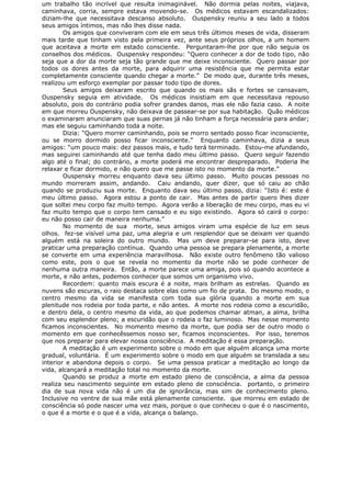 um trabalho tão incrível que resulta inimaginável. Não dormia pelas noites, viajava,
caminhava, corria, sempre estava movendo-se. Os médicos estavam escandalizados:
diziam-lhe que necessitava descanso absoluto. Ouspensky reuniu a seu lado a todos
seus amigos íntimos, mas não lhes disse nada.
Os amigos que conviveram com ele em seus três últimos meses de vida, disseram
mais tarde que tinham visto pela primeira vez, ante seus próprios olhos, a um homem
que aceitava a morte em estado consciente. Perguntaram-lhe por que não seguia os
conselhos dos médicos. Ouspensky respondeu: “Quero conhecer a dor de todo tipo, não
seja que a dor da morte seja tão grande que me deixe inconsciente. Quero passar por
todos os dores antes da morte, para adquirir uma resistência que me permita estar
completamente consciente quando chegar a morte.” De modo que, durante três meses,
realizou um esforço exemplar por passar todo tipo de dores.
Seus amigos deixaram escrito que quando os mais sãs e fortes se cansavam,
Ouspensky seguia em atividade. Os médicos insistiam em que necessitava repouso
absoluto, pois do contrário podia sofrer grandes danos, mas ele não fazia caso. A noite
em que morreu Ouspensky, não deixava de passear-se por sua habitação. Quão médicos
o examinaram anunciaram que suas pernas já não tinham a força necessária para andar;
mas ele seguiu caminhando toda a noite.
Dizia: “Quero morrer caminhando, pois se morro sentado posso ficar inconsciente,
ou se morro dormido posso ficar inconsciente.” Enquanto caminhava, dizia a seus
amigos: “um pouco mais: dez passos mais, e tudo terá terminado. Estou-me afundando,
mas seguirei caminhando até que tenha dado meu último passo. Quero seguir fazendo
algo até o final; do contrário, a morte poderá me encontrar despreparado. Poderia lhe
relaxar e ficar dormido, e não quero que me passe isto no momento da morte.”
Ouspensky morreu enquanto dava seu último passo. Muito poucas pessoas no
mundo morreram assim, andando. Caiu andando, quer dizer, que só caiu ao chão
quando se produziu sua morte. Enquanto dava seu último passo, dizia: “Isto é: este é
meu último passo. Agora estou a ponto de cair. Mas antes de partir quero lhes dizer
que soltei meu corpo faz muito tempo. Agora verão a liberação de meu corpo, mas eu vi
faz muito tempo que o corpo tem cansado e eu sigo existindo. Agora só cairá o corpo:
eu não posso cair de maneira nenhuma.”
No momento de sua morte, seus amigos viram uma espécie de luz em seus
olhos. fez-se visível uma paz, uma alegria e um resplendor que se deixam ver quando
alguém está na soleira do outro mundo. Mas um deve preparar-se para isto, deve
praticar uma preparação contínua. Quando uma pessoa se prepara plenamente, a morte
se converte em uma experiência maravilhosa. Não existe outro fenômeno tão valioso
como este, pois o que se revela no momento da morte não se pode conhecer de
nenhuma outra maneira. Então, a morte parece uma amiga, pois só quando acontece a
morte, e não antes, podemos conhecer que somos um organismo vivo.
Recordem: quanto mais escura é a noite, mais brilham as estrelas. Quando as
nuvens são escuras, o raio destaca sobre elas como um fio de prata. Do mesmo modo, o
centro mesmo da vida se manifesta com toda sua glória quando a morte em sua
plenitude nos rodeia por toda parte, e não antes. A morte nos rodeia como a escuridão,
e dentro dela, o centro mesmo da vida, ao que podemos chamar atman, a alma, brilha
com seu esplendor pleno; a escuridão que o rodeia o faz luminoso. Mas nesse momento
ficamos inconscientes. No momento mesmo da morte, que podia ser de outro modo o
momento em que conhecêssemos nosso ser, ficamos inconscientes. Por isso, teremos
que nos preparar para elevar nossa consciência. A meditação é essa preparação.
A meditação é um experimento sobre o modo em que alguém alcança uma morte
gradual, voluntária. É um experimento sobre o modo em que alguém se translada a seu
interior e abandona depois o corpo. Se uma pessoa praticar a meditação ao longo da
vida, alcançará a meditação total no momento da morte.
Quando se produz a morte em estado pleno de consciência, a alma da pessoa
realiza seu nascimento seguinte em estado pleno de consciência. portanto, o primeiro
dia de sua nova vida não é um dia de ignorância, mas sim de conhecimento pleno.
Inclusive no ventre de sua mãe está plenamente consciente. que morreu em estado de
consciência só pode nascer uma vez mais, porque o que conheceu o que é o nascimento,
o que é a morte e o que é a vida, alcança o balanço.
 