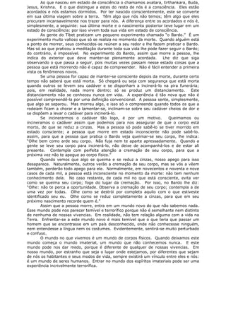 Ao que nasceu em estado de consciência o chamamos avatara, tirthankara, Buda,
Jesus, Krishna. E o que distingue a estes do resto de nós é a consciência. Eles estão
acordados e nós estamos dormidos. Por ter nascido conscientemente, este se converte
em sua última viagem sobre a terra. Têm algo que nós não temos; têm algo que eles
procuram incansavelmente nos trazer para nós. A diferença entre os acordados e nós é,
simplesmente, a seguinte: sua última morte e o nascimento posterior teve lugar em um
estado de consciência: por isso vivem toda sua vida em estado de consciência.
As gente do Tíbet praticam um pequeno experimento chamado “o Bardo.” É um
experimento muito valioso que só se realiza no momento da morte. Quando alguém está
a ponto de morrer, seus conhecidos-se reúnen a seu redor e lhe fazem praticar o Bardo.
Mas só ao que praticou a meditação durante toda sua vida lhe pode fazer seguir o Bardo;
do contrário, é impossível. No experimento do Bardo, assim que morre a pessoa, lhe
indica do exterior que deve manter-se plenamente acordada. Lhe diz que siga
observando o que passa a seguir, pois muitas vezes passam nesse estado coisas que a
pessoa que está morrendo não é capaz de compreender. Não é fácil entender a primeira
vista os fenômenos novos.
Se uma pessoa for capaz de manter-se consciente depois da morte, durante certo
tempo não saberá que está morta. Só chegará ou seja com segurança que está morta
quando outros se levem seu cadáver e se disponham a incinerá-lo na pira funerária;
pois, em realidade, nada morre dentro: só se produz um distanciamento. Este
distanciamento não se conheceu nunca em vida. A experiência é tão nova que não é
possível compreendê-la por uma definição convencional. A pessoa sente, simplesmente,
que algo se separou. Mas morreu algo, e isso só o compreende quando todos os que a
rodeiam ficam a chorar e a lamentar-se, inclinam-se sobre seu cadáver cheios de dor e
se dispõem a levar o cadáver para incinerá-lo.
Se incinerarmos o cadáver tão logo, é por um motivo. Queimamos ou
incineramos o cadáver assim que podemos para nos assegurar de que o corpo está
morto, de que se reduz a cinzas. Mas a pessoa só pode sabê-lo se tiver morrido em
estado consciente; a pessoa que morre em estado inconsciente não pode sabê-lo.
assim, para que a pessoa que pratica o Bardo veja queimar-se seu corpo, lhe indica:
“Olhe bem como arde seu corpo. Não fuja nem te aparte apressadamente. Quando a
gente se leve seu corpo para incinerá-lo, não deixe de acompanhá-los e de estar ali
presente. Contempla com perfeita atenção a cremação de seu corpo, para que a
próxima vez não te apegue ao corpo físico.”
Quando vemos que algo se queima e se reduz a cinzas, nosso apego para isso
desaparece. Naturalmente, outros verão a cremação de seu corpo, mas se vós a vêem
também, perderão todo apego para ele. Normalmente, em novecentos e noventa e nove
casos de cada mil, a pessoa está inconsciente no momento da morte: não tem nenhum
conhecimento dela. No caso restante, de cada mil no que está consciente, evita ver
como se queima seu corpo; foge do lugar da cremação. Por isso, no Bardo lhe diz:
“Olhe: não te perca a oportunidade. Observa a cremação de seu corpo; contempla a de
uma vez por todas. Olhe como se destrói por completo aquilo com o que estiveste
identificado seu eu. Olhe como se reduz completamente a cinzas, para que em seu
próximo nascimento recorde quem é.”
Assim que a pessoa morre, entra em um mundo novo do que não sabemos nada.
Esse mundo pode nos parecer temível e terrorífico porque não é semelhante nem distinto
de nenhuma de nossas vivencias. Em realidade, não tem relação alguma com a vida na
Terra. Enfrentar-se a este mundo novo é mais temível que o que teria que passar um
homem que se encontrasse em um país desconhecido, onde não conhecesse ninguém,
nem entendesse a língua nem os costumes. Evidentemente, sentirá-se muito perturbado
e confuso.
O mundo no que vivemos é um mundo de corpos físicos. Quando deixamos este
mundo começa o mundo imaterial, um mundo que não conhecemos nunca. E este
mundo pode nos dar medo, porque é diferente de qualquer de nossas vivencias. Em
nosso mundo, por estranho que seja o lugar onde estejamos, por diferentes que sejam
de nós os habitantes e seus modos de vida, sempre existirá um vínculo entre eles e nós:
é um mundo de seres humanos. Entrar no mundo dos espíritos imateriais pode ser uma
experiência incrivelmente terrorífica.
 