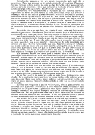 Normalmente, passamo-la em um estado inconsciente, pelo qual não a
advertimos. Mas o que acontece ela em estado consciente sofre grandes dificuldades.
Por isso, no Bardo se tenta explicar à pessoa que tipo de mundo será, o que passará ali,
com que seres se encontrará. Só os que praticaram a meditação profunda podem ser
guiados ao longo deste experimento; de outro modo, é impossível.
Ultimamente tive freqüentemente a impressão de que podemos realizar o
experimento do Bardo, em uma maneira ou outra, com nossos amigos que praticam a
meditação. Mas isto só é possível quando entraram na meditação profunda; do contrário,
nem sequer seriam capazes de ouvir o que lhes diz. Não seriam capazes de ouvir o que
lhes diz no momento da morte, nem de seguir o que lhes explica. Para seguir o que se
diz se necessita uma mente muito silenciosa e muito vazia. Quando a consciência
começa a desvanecer-se e a desaparecer, e quando começam a desatar-se todos os
vínculos terrestres, só uma mente muito silenciosa é capaz de ouvir as mensagens que
se transmitem desde este mundo; se não ser muito silenciosa, não será capaz de ouvi-
los.
Recordá-lo: isto só se pode fazer com respeito à morte; nada pode fazer-se com
respeito ao nascimento. Mas algo que façamos com respeito à morte afetará também,
em conseqüência, a nosso nascimento. Nascemos no mesmo estado em que morremos.
que despertou escolhe livremente um ventre. Isto demonstra que nunca escolhe
nada cega e inconscientemente. Escolhe a seus pais, do mesmo modo que o homem rico
escolhe a casa onde vive. O pobre não pode escolher casa a seu gosto. Necessitamos
de certa capacidade para poder escolher. Necessitamos de certa capacidade para
comprar uma casa. O pobre nunca escolhe sua casa. Poderíamos dizer; em realidade,
que a casa escolhe ao pobre: uma casa pobre escolhe a um inquilino pobre. O milionário
decide onde quer residir, como tem que ser o jardim, onde têm que estar situadas as
portas as janelas, se a luz do sol tiver que entrar pelo este ou pelo oeste, como deve
estar disposta a ventilação, que amplitude tem que ter a casa… o decide tudo.
que despertou escolhe um ventre para si mesmo: essa é sua decisão. Os
personagens como Mahavira ou Buda não nascem em qualquer parte nem em qualquer
momento. Nascem depois de considerar todas as possibilidades: como será o corpo e
que pais o conceberão; como será a energia e o que poder terá esta; de que facilidades
disporá. Nascem depois de estudar tudo isto. Têm claro o que têm que escolher, onde
devem ir. Desde dia em que nascem vivem a vida que escolheram.
A alegria de viver uma vida escolhida pela gente mesmo é completamente
diferente, pois a liberdade começa por ter uma vida escolhida por nós mesmos. Não
pode haver uma alegria do mesmo tipo em uma vida que nos entrega, pois então se
converte em servidão. Nestes casos, simplesmente somos empurrados à vida, e então o
que aconteça, acontece: a pessoa não influi para nada a respeito.
Se se fizer possível tal despertar, então se pode fazer, decididamente, essa
eleição. Se o nascimento mesmo acontecer por nossa eleição, então podemos viver o
resto de nossas vidas a nossa eleição. assim, podemos viver como um jivan-mukta. que
morre em estado acordado nasce em estado acordado, e então vive sua vida em estado
de liberação.
Ouvimos com freqüência a palavra “jivan-mukta”, embora possivelmente não
saibamos o que quer dizer: “Jivan-mukta” é o que nasce em estado acordado: só essa
pessoa pode ser um jivan-mukta. A pessoa que não o é pode trabalhar toda sua vida por
conseguir a liberação, mas só pode alcançar a liberação em sua vida seguinte: não será
livre nesta vida. Para ser jivan-mukta nesta vida, a pessoa deve dispor da liberdade de
escolher desde dia mesmo de seu nascimento. E isto só é possível quando a pessoa
alcançou a consciência plena no momento da morte ao final de sua vida anterior.
Mas isto não é o que nos ocupa de momento. A vida está aqui; ainda não chegou
a morte, de momento. Tem que chegar com segurança: nada é mais seguro que a
morte. Podemos duvidar de outras coisas, mas não cabe dúvida alguma com respeito à
morte. Algumas pessoas duvidam de Deus; outras duvidam da alma, mas jamais terão
conhecido a ninguém que duvide da morte. É inevitável; tem que vir com toda
segurança; já está em caminho. aproxima-se mais e mais a cada instante. Podemos
aproveitar os momentos que ficam antes da morte para despertar. A meditação é uma
técnica que conduz a esse fim. Nestes três dias tentarei lhes ajudar a compreender que
a meditação é a técnica que conduz a esse mesmo despertar.
 