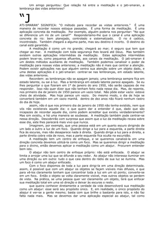 Um amigo perguntou: Que relação há entre a meditação e o jati-smaran, a
lembrança das vidas anteriores?
“JATI-SMARAN” SIGNIFICA: “O método para recordar as vistas anteriores.” É uma
maneira de recordar nossos estoque passadas. É uma forma de meditação. É uma
aplicação concreta da meditação. Por exemplo, alguém poderia nos perguntar: “No que
se diferencia um rio de um canal?” Responderíamo-lhe que o canal é uma aplicação
concreta do rio: bem planejado, controlado e sistematizado. O rio é caótico,
incontrolado. Também chegará a alguma parte, mas seu destino é incerto. O destino do
canal está garantido.
A meditação é como um rio grande; chegará ao mar; é seguro que tem que
chegar ao mar. A meditação com toda segurança lhes levará até Deus. Mas também
existem outras aplicações intermédias da meditação. Estas aplicações intermédias
podem levar-se, como pequenos afluentes, aos canais da meditação. O jati-smaran é
um destes métodos auxiliares de meditação. Também podemos canalizar o poder da
meditação para nossas vidas anteriores; a meditação não é mais que centrar a atenção.
Podem existir aplicações nas que alguém centra sua atenção sobre um objeto dado, e
uma destas aplicações é o jati-smaran: centrar-se nas lembranças, em estado latente,
das vidas anteriores.
Recordem: as lembranças não se apagam jamais; uma lembrança sempre fica em
estado latente, ou sai à luz. Mas a lembrança em estado latente parece apagado. Se eu
lhes perguntar o que fizeram em 1° de janeiro do ano 1950, não serão capazes de me
responder. Isso não quer dizer que não tenham feito nada nesse dia. Mas, de repente,
nos primeiro dia de janeiro de 1950 parece um vazio total. Não pôde estar vazio: esteve
cheio de atividade. Mas hoje parece um vazio. Do mesmo modo, o dia de hoje se
converterá também em um vazio manhã. dentro de dez anos não ficará nenhum rastro
do dia de hoje.
assim, não é que nos primeiro dia de janeiro de 1950 não tenha existido, nem que
vós não existierais aquele dia: o que quero dar a entender é que, dado que são
incapazes de recordar aquele dia, como podem acreditar que existiu verdadeiramente?
Mas sim existiu, e há uma maneira se soubesse. A meditação também pode centrar-se
nessa direção. Descobrirão com surpresa que assim que a luz da meditação recaia sobre
esse dia, este lhes parecerá mais vivo que nunca.
Imaginem, por exemplo, que uma pessoa está em um quarto escuro dirigindo de
um lado a outro a luz de um foco. Quando dirige a luz para a esquerda, a parte direita
fica às escuras, mas não desaparece nada à direita. Quando dirige a luz para a direita, a
parte direita cobra vida de novo, mas a parte esquerda fica oculta na escuridão.
A meditação tem um centro de enfoque, e se queremos canalizá-la em uma
direção concreta devemos utilizá-la como um foco. Mas se queremos dirigir a meditação
para o divino, então devemos aplicar a meditação como um abajur. Procurem entender
bem isto.
O abajur não tem centro de enfoque próprio: não está enfocada. O abajur se
limita a arrojar uma luz que se difunde a seu redor. Ao abajur não interessa iluminar em
uma direção ou em outra: tudo o que caia dentro do rádio de sua luz se ilumina. Mas
um foco é como um abajur enfocado.
Com o foco dispomos de toda a luz para dirigi-la em uma direção determinada.
assim, é possível que com um abajur os objetos se façam visíveis mas difusos, e que
para vê-los claramente tenham que concentrar toda a luz em um só ponto; converte-se
em um foco. Então o objeto se volta claramente visível, mas outros objetos se perdem
de vista. Na prática, se uma pessoa quer ver claramente um objeto, terá que enfocar
sua meditação total em uma só direção e deixar às escuras o resto.
que queira conhecer diretamente a verdade da vida desenvolverá sua meditação
como um abajur: esse será seu propósito único. E, em realidade, o único propósito do
abajur é ver-se a gente mesmo; basta com que brilhe o bastante para isto, e não faz
falta nada mais. Mas se devemos dar uma aplicação especial ao abajur, tal como
 