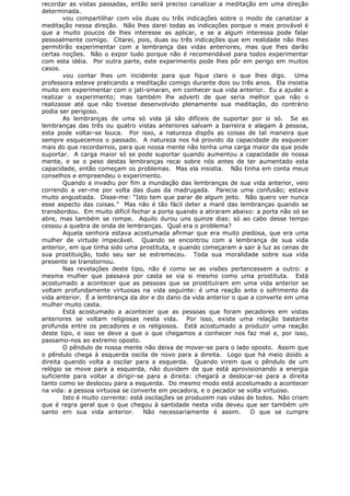 recordar as vistas passadas, então será preciso canalizar a meditação em uma direção
determinada.
vou compartilhar com vós duas ou três indicações sobre o modo de canalizar a
meditação nessa direção. Não lhes darei todas as indicações porque o mais provável é
que a muito poucos de lhes interesse as aplicar, e se a algum interessa pode falar
pessoalmente comigo. Citarei, pois, duas ou três indicações que em realidade não lhes
permitirão experimentar com a lembrança das vidas anteriores, mas que lhes darão
certas noções. Não o expor tudo porque não é recomendável para todos experimentar
com esta idéia. Por outra parte, este experimento pode lhes pôr em perigo em muitos
casos.
vou contar lhes um incidente para que fique claro o que lhes digo. Uma
professora esteve praticando a meditação comigo durante dois ou três anos. Ela insistia
muito em experimentar com o jati-smaran, em conhecer sua vida anterior. Eu a ajudei a
realizar o experimento; mas também lhe adverti de que seria melhor que não o
realizasse até que não tivesse desenvolvido plenamente sua meditação, do contrário
podia ser perigoso.
As lembranças de uma só vida já são difíceis de suportar por si só. Se as
lembranças das três ou quatro vistas anteriores salvam a barreira e alagam à pessoa,
esta pode voltar-se louca. Por isso, a natureza dispôs as coisas de tal maneira que
sempre esquecemos o passado. A natureza nos há provido da capacidade de esquecer
mais do que recordamos, para que nossa mente não tenha uma carga maior da que pode
suportar. A carga maior só se pode suportar quando aumentou a capacidade de nossa
mente, e se o peso destas lembranças recai sobre nós antes de ter aumentado esta
capacidade, então começam os problemas. Mas ela insistia. Não tinha em conta meus
conselhos e empreendeu o experimento.
Quando a invadiu por fim a inundação das lembranças de sua vida anterior, veio
correndo a ver-me por volta das duas da madrugada. Parecia uma confusão; estava
muito angustiada. Disse-me: “Isto tem que parar de algum jeito. Não quero ver nunca
esse aspecto das coisas.” Mas não é tão fácil deter a maré das lembranças quando se
transbordou. Em muito difícil fechar a porta quando a atiraram abaixo: a porta não só se
abre, mas também se rompe. Aquilo durou uns quinze dias: só ao cabo desse tempo
cessou a quebra de onda de lembranças. Qual era o problema?
Aquela senhora estava acostumada afirmar que era muito piedosa, que era uma
mulher de virtude impecável. Quando se encontrou com a lembrança de sua vida
anterior, em que tinha sido uma prostituta, e quando começaram a sair à luz as cenas de
sua prostituição, todo seu ser se estremeceu. Toda sua moralidade sobre sua vida
presente se transtornou.
Nas revelações deste tipo, não é como se as visões pertencessem a outro: a
mesma mulher que passava por casta se via si mesmo como uma prostituta. Está
acostumado a acontecer que as pessoas que se prostituíram em uma vida anterior se
voltam profundamente virtuosas na vida seguinte: é uma reação ante o sofrimento da
vida anterior. É a lembrança da dor e do dano da vida anterior o que a converte em uma
mulher muito casta.
Está acostumado a acontecer que as pessoas que foram pecadores em vistas
anteriores se voltam religiosas nesta vida. Por isso, existe uma relação bastante
profunda entre os pecadores e os religiosos. Está acostumado a produzir uma reação
deste tipo, e isso se deve a que o que chegamos a conhecer nos faz mal e, por isso,
passamo-nos ao extremo oposto.
O pêndulo de nossa mente não deixa de mover-se para o lado oposto. Assim que
o pêndulo chega à esquerda oscila de novo para a direita. Logo que há meio doido a
direita quando volta a oscilar para a esquerda. Quando virem que o pêndulo de um
relógio se move para a esquerda, não duvidem de que está aprovisionando a energia
suficiente para voltar a dirigir-se para a direita: chegará a deslocar-se para a direita
tanto como se deslocou para a esquerda. Do mesmo modo está acostumado a acontecer
na vida: a pessoa virtuosa se converte em pecadora, e o pecador se volta virtuoso.
Isto é muito corrente: está oscilações se produzem nas vidas de todos. Não criam
que é regra geral que o que chegou à santidade nesta vida deveu que ser também um
santo em sua vida anterior. Não necessariamente é assim. O que se cumpre
 