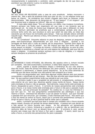 necessariamente é exatamente o contrário: está carregado da dor do que teve que
acontecer sua vida anterior e girou no sentido oposto.
ouvi contar o seguinte:
OuNA VEZ VIVIA UM RELIGIOSO ante a casa de uma prostituta. Ambos morreram o
mesmo dia. Mas a alma da prostituta tinha que subir ao céu, e a do religioso tinha que
baixar ao inferno. Os emissários que tinham chegado para levar os estavam muito
desconcertados. Não deixavam de perguntar-se: “O que passou? É um engano? por
que devemos levar a religioso ao inferno? Não era um religioso?
O mais sábio deles disse: “Era um religioso, em efeito, mas invejava à prostituta.
Sempre pensava nas festas que organizava em sua casa e nos prazeres que se
desfrutavam ali. As notas da música que chegavam até sua casa o afetavam no mais
fundo. Nenhum admirador da prostituta que a contemplasse sentado ante ela se
comovia tanto como ele, que escutava os sons que saíam da casa dela, as notas das
cascavéis que ela ficava nos tornozelos para dançar. Toda sua atenção estava centrada
naquele lugar. Mesmo que adorava a Deus, tinha atentos os ouvidos aos sons que saíam
de casa dela.
“E a prostituta? Enquanto adoecia no poço da desgraça, sempre se perguntava
pelas bem-aventuranças desconhecidas em que vivia o religioso. Quando o via
carregado de flores para o culto da manhã, ela se perguntava: “Quando serei digna de
levar flores para o culto do templo? Sou tão impura que logo que tenho valor para
entrar sequer no templo.” A fumaça do incenso, o brilho dos abajures, os sons do culto,
arrebatavam à prostituta e a faziam cair em uma espécie de meditação, pelo que não era
capaz o religioso. A prostituta sempre sonhava com a vida do religioso, e o religioso
sempre desejava os prazeres da prostituta.”
SUS INTERESSE E SUAS ATITUDES, tão diferente, tão opostos entre si, tinham trocado
por completo. Isto está acostumado a acontecer; e estes fatos seguem certas leis.
assim, quando a aquela professora chegou a lembrança de sua vida anterior,
doeu-lhe muito. Doeu-lhe porque lhe destroçou seu amor próprio. O que soube de sua
vida anterior a estremeceu, e depois queria esquecê-lo. Eu já lhe tinha advertido de
antemão que não devia recordar sua vida anterior sem preparar-se a fundo.
Como me perguntastes isso, darei-lhes algumas noções básicas para que possam
compreender o significado do jati-smaran. Mas não lhes servirão para experimentar com
isso. Os que queiram experimentar terão que estudá-lo por sua conta.
A primeira noção é que o propósito do jati-smaran é, simplesmente, conhecer a
vida anterior de um; para isso, devemos apartar nossa mente do futuro. Nossa mente
está orientada ao futuro e não ao passado. Normalmente, nossa mente está centrada no
futuro; desagrade-se para o futuro. A corrente de nossos pensamentos está orientada
para o futuro, e se nossa mente está orientada para o futuro e não para o passado é pelo
bem da vida. por que preocupar do passado? foi; acabou-se; e o que nos interessa é o
que tem que vir. Por isso perguntamos constantemente aos astrólogos o que nos
reserva o futuro. Interessa-nos descobrir o que vai passar no futuro. que quer recordar
o passado tem que renunciar, por completo, a todo interesse pelo futuro. Pois assim que
o foco da mente se centra no futuro, assim que a corrente dos pensamentos começou a
dirigir-se para o futuro, já não é possível fazê-la voltar para o passado.
assim, o primeiro que terá que fazer é romper por completo com o futuro durante
alguns meses, durante um período de tempo determinado. A pessoa tem que decidir-se
a não pensar no futuro durante seis meses. Se lhe apresenta um pensamento
relacionado com o futuro, limitará-se a saudá-lo e a soltá-lo; não se identificará com
nenhuma idéia de futuro nem se deixará levar por ela. O primeiro é, pois, pensar
durante seis meses que não há futuro e fluir para o passado. E assim, assim que se
solta o futuro, a corrente dos pensamentos flui para o passado.
 