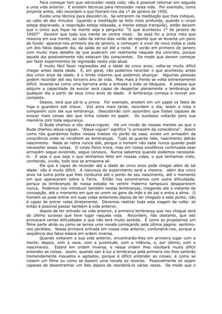 Para começar tem que retroceder nesta vida; não é possível retornar em seguida
a uma vida anterior. E existem técnicas para retroceder nesta vida. Por exemplo, como
pinjente antes, não recordam o que fizeram-nos dia 1° de janeiro de 1950.
Existe uma técnica para descobri-lo. Se entrarem na meditação que lhes indiquei,
ao cabo de dez minutos (quando a meditação se feito mais profunda, quando o corpo
esteja depravado, a respiração esteja relaxada, a mente esteja tranqüila), então deixem
que o único que fique na mente seja a pergunta: “O que aconteceu 1° de janeiro de
1950?” Deixem que toda sua mente se centre nisso. Se essa for a única nota que
ressona em sua mente, ao cabo de vários dias verão de repente que se levanta um pano
de fundo: aparece-nos primeiro dia de janeiro, e começam a viver de novo todos e cada
um dos fatos daquele dia, da saída do sol até a noite. E verão em primeiro de janeiro
com muito mais detalhe de que puderam ver realmente naquele dia concreto, porque
aquele dia possivelmente não estavam tão conscientes. De modo que devem começar
por fazer experimentos de regressão nesta vida atual.
É muito fácil fazer regressões até a idade de cinco anos; volta-se muito difícil
chegar antes desta idade. E, em geral, não podemos recordar o que aconteceu antes
dos cinco anos de idade; é o limite máximo que podemos alcançar. Algumas pessoas
podem recordar até seu terceiro ano de vida. Mas mais à frente se volta extremamente
difícil: levanta-se como uma barreira ante a entrada e todo se bloqueia. A pessoa que
adquire a capacidade de evocar será capaz de despertar plenamente a lembrança de
qualquer dia a partir de seus cinco anos de idade. A lembrança começa a reviver por
completo.
Depois, terá que pô-lo a prova. Por exemplo, anotem em um papel os fatos de
hoje e guardem sob chave. Vos anos mais tarde, recordem o dia; leiam a nota e
comparem com ela sua lembrança. Descobrirão com assombro que fostes capazes de
evocar mais coisas das que tinha cotado no papel. Os sucessos voltarão para sua
memória com toda segurança.
O Buda chamou a isto alaya-vigyan. Há um rincão de nossas mentes ao que o
Buda chamou alaya-vigyan. “Alaya-vigyan” significa “o armazém da consciência”. Assim
como nós guardamos todos nossos trastes no porão da casa, existe um armazém da
consciência onde se recolhem as lembranças. Tudo se guarda nele, nascimento detrás
nascimento. Nada se retira nunca dali, porque o homem não sabe nunca quando pode
necessitar essas coisas. O corpo físico troca, mas em nossa existência continuada esse
armazém segue existindo, segue conosco. Nunca sabemos quando podemos necessitá-
lo. E seja o que seja o que tenhamos feito em nossas vidas, o que tenhamos visto,
conhecido, vivido, todo isso se armazena ali.
Ele que é capaz de recordar até a idade de cinco anos pode chegar além de tal
idade: não é muito difícil. A natureza do experimento será a mesma. além dos cinco
anos há outra porta que lhes conduzirá até o ponto de seu nascimento, até o momento
em que apareceram sobre a Terra. Então nos encontramos com outra dificuldade,
porque as lembranças de nossa estadia no ventre materno tampouco desaparecem
nunca. Podemos nos introduzir também nestas lembranças, chegando até o instante da
concepção, até o momento em que se unem os gens da mãe e do pai e entra a alma. O
homem só pode entrar em suas vidas anteriores depois de ter chegado a este ponto; não
é capaz de entrar nelas diretamente. Devemos realizar toda esta viagem de volta: só
então é possível passar também à vida anterior.
depois de ter entrado na vida anterior, a primeira lembrança que nos chegue será
do último sucesso que teve lugar naquela vida. Recordem, não obstante, que isto
provocará certas dificuldades e que não terá muito sentido. É como se projetamos um
filme parte atrás ou como se lemos uma novela começando pela última página: sentimo-
nos perdidos. Nossa primeira entrada em nossa vida anterior, confundirá-nos, porque a
seqüência dos fatos estará em ordem inversa.
Quando voltarem a sua vida anterior, encontrarão-lhes em primeiro lugar com a
morte; depois, com a vexe, com a juventude, com a infância, e, por último, com o
nascimento. Estará em ordem inversa, e nessa ordem lhes resultará muito difícil
entender as coisas. assim, quando sair à luz a lembrança pela primeira vez lhes sentirão
tremendamente inquietos e agitados, porque é difícil entender as coisas; é como se
vissem um filme ou como se lessem uma novela ao reverso. Possivelmente só sejam
capazes de desentranhar um fato depois de reordená-lo várias vezes. De modo que o
 