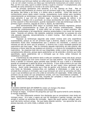 maior esforço que terá que realizar ao voltar para as lembranças de nossa vida anterior é
o de ver em ordem inversa uns fatos que normalmente transcorrem em ordem normal.
Mas, ao fim e ao cabo, qual é a ordem normal, e qual é o inverso? É simplesmente uma
questão de como entramos no mundo e de como saímos dele.
Ao princípio semeamos uma semente, e a flor aparece ao final. Mas se
observarmos este fenômeno ao reverso viria em primeiro lugar a flor, seguida do casulo,
da planta, das folhas e do broto, e o último seria a semente. Como não temos um
conhecimento prévio desta ordem inversa, necessitamos muito tempo para reordenar
coherentemente as lembranças e para determinar claramente a natureza dos fatos. O
mais estranho é que virá em primeiro lugar a morte, seguida da velhice e da
enfermidade, e depois virá a juventude: as coisas acontecerão em ordem inversa. Ou,
se lhes casaram e lhes divorciaram, quando repassarem o baú das lembranças verão em
primeiro lugar o divórcio, seguido do amor e, depois, do matrimônio.
Será extremamente difícil seguir os sucessos desta maneira regressiva, porque
normalmente compreendemos as coisas de uma maneira unidimensional. Nossas
mentes são unidimensionales. É muito difícil ver as coisas na ordem contrária: não
estamos acostumados a tal experiência; estamos acostumados a nos mover de maneira
linear. Fazendo um esforço, não obstante, podemos compreender os sucessos de uma
vida passada seguindo, secuencialmente, a ordem inversa. Sem dúvida, será uma
experiência incrível.
Repassar as lembranças seguindo esta ordem inversa será uma experiência
surpreendente, porque ao ver em primeiro lugar o divórcio, depois o amor e depois o
matrimônio ficará claro imediatamente que o divórcio era inevitável: o divórcio era
inerente ao tipo de amor que se produziu: o divórcio era o único resultado possível do
matrimônio que teve lugar. Mas no momento daquele matrimônio da vida anterior não
tínhamos a menor ideia de que acabaria em divórcio; e o divórcio foi conseqüência desse
matrimônio. Se víssemos tudo isto em sua integridade, então o amor de hoje seria algo
completamente diferente, porque agora poderíamos ver de antemão o divórcio que tinha
aparelhado; agora poderíamos ver a inimizade que se mora, antes inclusive de
estabelecer a amizade.
A lembrança da vida anterior dará a volta por completo a nossa vida atual, porque
já não serão capazes de viver como viveram em sua vida anterior. Em sua vida anterior
tinha a opinião (e inclusive agora persiste essa opinião) de que o êxito e a felicidade
grande se conseguiam a apóie de lavrar uma fortuna. O que verão primeiro em sua vida
anterior será sua estado de infelicidade, antes de que vejam como ganharam essa
fortuna. Assim verão claramente que o fato de ganhar uma fortuna, em lugar de ser
uma fonte de felicidade, conduziu-lhes em realidade à infelicidade; e verão que a
amizade lhes conduziu à inimizade; que o que tomavam por amor se converteu em ódio,
e que o que acreditava que era uma união se converteu em separação. Então verão pela
primeira vez as coisas em sua perspectiva correta, com seu trascendencia completa. E
estas conseqüências trocarão sua vida, trocarão por completo o modo em que vivem
agora. Será uma situação completamente diferente.
HE OUVIDO CONTAR QUE UM HOMEM foi visitar um monge e lhe disse:
-Agradeceria-lhe muito que me aceitasse como discípulo.
O monge se negou. O homem lhe perguntou por que não queria tomá-lo como discípulo.
O monge respondeu:
-Em meu nascimento anterior tive discípulos que se converteram mais tarde em
inimigos meus. Vi-o tudo, e agora sei que ter discípulos é ganhar inimigo, que fazer
amigos é semear as sementes da inimizade. Agora não quero ganhar inimigos, para o
qual não tenho nenhum amigo. Sei que basta estando sozinho. nos aproximar de uma
pessoa equivale, em certo modo, a afastar a de nós.
E
 