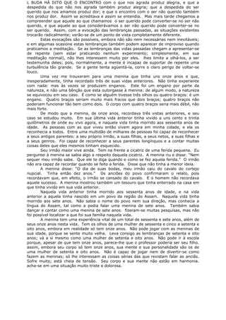 L BUDA HÁ DITO QUE O ENCONTRO com o que nos agrada produz alegria, e que a
despedida do que não nos agrada também produz alegria; que a despedida do ser
querido que nos amamos produz dor; e que o encontro com o ser não querido também
nos produz dor. Assim se acreditava e assim se entendia. Mas mais tarde chegamos a
compreender que aquele ao que chamamos o ser querido pode converter-se no ser não
querido, e que aquele ao que considerávamos o ser não querido pode converter-se no
ser querido. Assim, com a evocação das lembranças passadas, as situações existentes
trocarão radicalmente; verão-se de um ponto de vista completamente diferente.
Estas evocações são possíveis, embora não são nem necessárias nem inevitáveis;
e em algumas ocasione estas lembranças também podem aparecer de improviso quando
praticamos a meditação. Se as lembranças das vidas passadas chegam a apresentar-se
de repente (sem estar praticando nenhum experimento; simplesmente, em sua
meditação normal), não lhes interessem muito por eles. lhes limite a olhá-los, a ser
testemunha deles; pois, normalmente, a mente é incapaz de suportar de repente uma
turbulência tão grande. Se a gente tenta agüentá-la, corre o claro perigo de voltar-se
louco.
Uma vez me trouxeram para uma menina que tinha uns onze anos e que,
inesperadamente, tinha recordado três de suas vidas anteriores. Não tinha experiente
com nada: mas às vezes se produzem enganos. Este foi um engano por parte da
natureza, e não uma bênção que esta outorgasse à menina: de algum modo, a natureza
se equivocou em seu caso. É como se alguém tivesse três olhos ou quatro braços: é um
engano. Quatro braços seriam muito mais fracos que dois braços; quatro braços não
poderiam funcionar tão bem como dois. O corpo com quatro braços seria mais débil, não
mais forte.
De modo que a menina, de onze anos, recordava três vistas anteriores, e seu
caso se estudou muito. Em sua última vida anterior tinha vivido a uns cento e trinta
quilômetros de onde eu vivo agora, e naquela vida tinha morrido aos sessenta anos de
idade. As pessoas com as que viveu então vivem agora em minha cidade, e ela os
reconhecia a todos. Entre uma multidão de milhares de pessoas foi capaz de reconhecer
a seus antigos parentes: a seu próprio irmão, a suas filhas, a seus netos, a suas filhas e
a seus genros. Foi capaz de reconhecer a seus parentes longínquos e a contar muitas
coisas deles que eles mesmos tinham esquecido.
Seu irmão maior vive ainda. Tem na frente a cicatriz de uma ferida pequena. Eu
perguntei à menina se sabia algo a respeito daquela cicatriz. A menina riu e disse: “Nem
sequer meu irmão sabe. Que ele te diga quando e como se fez aquela ferida.” O irmão
não era capaz de recordar quando se feito a ferida. Disse que não tinha a menor ideia.
A menina disse: “O dia de suas bodas, meu irmão caiu do cavalo do cortejo
nupcial. Tinha então dez anos.” Os anciões do povo confirmaram o relato, pois
recordavam que, em efeito, o irmão se cansado do cavalo. E o homem não recordava
aquele sucesso. A menina mostrou também um tesouro que tinha enterrado na casa em
que tinha vivido em sua vida anterior.
Naquela vida anterior tinha morrido aos sessenta anos de idade, e na vida
anterior a aquela tinha nascido em um povo da região do Assam. Naquela vida tinha
morrido aos sete anos. Não sabia o nome do povo nem sua direção, mas conhecia a
língua do Assam, tal como a podia falar uma menina de sete anos. Também sabia
dançar e cantar como uma menina de sete anos. fizeram-se muitas pesquisas, mas não
foi possível localizar a que foi sua família naquela vida.
A menina tem uma experiência vital de um total de sessenta e sete anos, além de
seus onze anos nesta vida. Tem os olhos de uma mulher de sessenta e cinco a setenta e
oito anos, embora em realidade só tem onze anos. Não pode jogar com as meninas de
sua idade, porque se sente muito velha. Leva consigo as lembranças de setenta e oito
anos; vá a si mesmo como uma mulher de setenta e oito anos. Não pode ir à escola
porque, apesar de que tem onze anos, parece-lhe que o professor poderia ser seu filho.
assim, embora seu corpo só tem onze anos, sua mente e sua personalidade são os de
uma mulher de setenta e oito anos. Não é capaz de jogar nem de divertir-se como
fazem as meninas; só lhe interessam as coisas sérias das que revistam falar as anciãs.
Sofre muito; está cheia de tensão. Seu corpo e sua mente não estão em harmonia.
acha-se em uma situação muito triste e dolorosa.
 