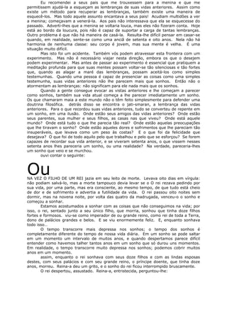 Eu recomendei a seus pais que me trouxessem para a menina e que me
permitissem ajudá-la a esqueçam as lembranças de suas vidas anteriores. Assim como
existe um método para recuperar as lembranças, também existe uma maneira de
esquecê-los. Mas todo aquele assunto encantava a seus pais! Acudiam multidões a ver
a menina; começavam a venerá-la. Aos pais não interessava que ela se esquecesse do
passado. Adverti-lhes que a menina se voltaria louca, mas eles não fizeram conta. Hoje
está ao bordo da loucura, pois não é capaz de suportar a carga de tantas lembranças.
Outro problema é que não há maneira de casá-la. Resulta-lhe difícil pensar em casar-se
quando, em realidade, sente-se como uma anciã de setenta e oito anos. Nela não há
harmonia de nenhuma classe: seu corpo é jovem, mas sua mente é velha. É uma
situação muito difícil.
Mas isto foi um acidente. Também vós podem atravessar esta fronteira com um
experimento. Mas não é necessário viajar nesta direção, embora os que o desejem
podem experimentar. Mas antes de passar ao experimento é essencial que pratiquem a
meditação profunda para que suas mentes possam voltar-se tão silenciosas e tão fortes
que, quando as alagar a maré das lembranças, possam aceitá-los como simples
testemunhas. Quando uma pessoa é capaz de presenciar as coisas como uma simples
testemunha, suas vidas anteriores não lhe parecem mais que sonhos. Então não o
atormentam as lembranças: não significam para ele nada mais que os sonhos.
Quando a gente consegue evocar as vistas anteriores e lhe começam a parecer
como sonhos, também sua vida atual começa a lhe parecer imediatamente um sonho.
Os que chamaram maia a este mundo não o têm feito simplesmente para defender uma
doutrina filosófica. detrás disso se encontra o jati-smaran, a lembrança das vidas
anteriores. Para o que recordou suas vidas anteriores, tudo se converteu de repente em
um sonho, em uma ilusão. Onde estão seus amigos das vidas anteriores? Onde estão
seus parentes, sua mulher e seus filhos, as casas nas que viveu? Onde está aquele
mundo? Onde está tudo o que lhe parecia tão real? Onde estão aquelas preocupações
que lhe tiravam o sonho? Onde estão aqueles dores e sofrimentos que lhe pareciam tão
insuperáveis, que levava como um peso às costas? E o que foi da felicidade que
desejava? O que foi de todo aquilo pelo que trabalhou e pelo que se esforçou? Se forem
capazes de recordar sua vida anterior, e se viveram setenta anos, o que vissem nesses
setenta anos lhes pareceria um sonho, ou uma realidade? Na verdade, pareceria-lhes
um sonho que veio e se murchou.
ouvi contar o seguinte:
OuNA VEZ O FILHO DE UM REI jazia em seu leito de morte. Levava oito dias em vírgula:
não podiam salvá-lo, mas a morte tampouco devia levar se o O rei rezava pedindo por
sua vida, por uma parte, mas era consciente, ao mesmo tempo, de que tudo está cheio
de dor e de sofrimento e advertia a futilidade da vida. O rei passou oito noites sem
dormir, mas na novena noite, por volta das quatro da madrugada, venceu-o o sonho e
começou a sonhar.
Estamos acostumados a sonhar com as coisas que não conseguimos na vida; por
isso, o rei, sentado junto a seu único filho, que morria, sonhou que tinha doze filhos
fortes e formosos. viu-se como imperador de ou grande reino, como rei de toda a Terra,
dono de palácios grandes e belos. E se viu enormemente feliz. E, enquanto sonhava
todo isso…
O tempo transcorre mais depressa nos sonhos; o tempo dos sonhos é
completamente diferente do tempo de nossa vida diária. Em um sonho se pode saltar
em um momento um intervalo de muitos anos, e quando despertamos parece difícil
entender como havemos talher tantos anos em um sonho que só durou uns momentos.
Em realidade, o tempo transcorre muito depressa nos sonhos; podemos cobrir muitos
anos em um momento.
assim, enquanto o rei sonhava com seus doze filhos e com as lindas esposas
destes, com seus palácios e com seu grande reino, o príncipe doente, que tinha doze
anos, morreu. Reina-a deu um grito, e o sonho do rei ficou interrompido bruscamente.
O rei despertou, assustado. Reina-a, entristecida, perguntou-lhe:
 
