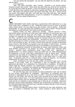 -por que parece tão assustado? por que não tem lágrimas nos olhos? por que
não diz nada?
O rei respondeu:
-Não, não estou assustado: estou confuso. Enfrento a um grande dilema.
Pergunto a quem devo chorar. Devo chorar aos doze filhos que tinha faz um momento,
ou a este filho que acabo de perder? O que me inquieta é que não sei quem morreu. E
o mais estranho é que, quando eu estava com aqueles doze filhos, não sabia nada deste
filho. Não estava em nenhuma parte: não havia rastro dele, nem de ti. Agora que saí
que sonho, este palácio está aqui, você está aqui, meu filho está aqui; mas aqueles
palácios e aqueles filhos desapareceram. O que é o verdadeiro? É verdadeiro isto, ou o
era aquilo? Não sou capaz de determiná-lo.
CUANDO RECORDEM SUAS VIDAS anteriores, resultará-lhes difícil determinar se o que
vêem nesta vida é verdadeiro ou não. Darão-lhes conta de que já viram as mesmas
coisas muitas vezes e de que nada durou para sempre: tudo se perdeu. Então lhes
perguntarão: “É o que vejo agora tão verdadeiro como o que vi antes? Porque também
isto passará e se desvanecerá, como todos os sonhos anteriores.”
Quando vemos um filme, parece-nos verdade. Quando termina o filme,
demoramos alguns momentos em voltar para nossa realidade, em reconhecer que o que
vimos no cinema não era mais que uma ilusão. Em concreto, muitas pessoas que
revistam ser incapazes de manifestar seus sentimentos chegam a chorar quando vêem
um filme. sentem-se muito aliviadas, porque do contrário teriam que procurar algum
outro pretexto para liberar seus sentimentos. permitem-se chorar ou rir no cinema.
Quando saímos de ver o filme, o primeiro que nos ocorre é o muito que nos identificamos
com o que acontecia na tela. Se virmos o mesmo filme cada dia, a ilusão se desvanece
pouco a pouco. Mas também nos esquece o que nos passou no último filme. E quando
vamos ver um filme novo, começamos de novo a nos acreditar o que acontece ela.
Se pudéssemos recuperar as lembranças de nossas vidas anteriores, nossa vida
atual também começaria a nos parecer um sonho. Quantas vezes sopraram estes
ventos! Quantas vezes aconteceram estas nuvens pelo céu! Apareceram e
desapareceram, e o mesmo passará a estas que estão aqui: já estão desaparecendo!
Se chegarmos a nos dar conta disto, conheceremos o que se chama maia. Também
conheceremos que todas as circunstâncias, todos os sucessos, são irreais: nunca são
idênticos, mas são transitivos. Chega um sonho: a este segue outro, e a este outro
mais. O peregrino parte de um momento dado e passa ao seguinte. Os momentos
desaparecem um após o outro, mas o peregrino segue avançando.
assim, conhecem-se de uma vez duas coisas: em primeiro lugar, que o mundo
objetivo é uma ilusão, maia: só o observador é real; em segundo lugar, que as
aparências são falsas: só o espectador, só a testemunha é verdadeira. As aparências
trocam cada dia, sempre trocaram: só a testemunha, o observador, é o mesmo que
antes e não troca. E recordem que enquanto as aparências pareçam reais, sua atenção
não se centrará no espectador, na testemunha. Só quando as aparências resultam
irreais nos fazemos conscientes da testemunha.
Por isso lhes digo, pois, que recordar as vistas acontecidas é útil, mas só depois
de que tenham aprofundado na meditação. Aprofundem na meditação para que
alcancem a capacidade de ver a vida como um sonho. Converter-se em mahatma, em
homem de vida Santa, tem tanto de sonho como converter-se em ladrão: podem ter
sonhos bons e sonhos maus. E o mais interessante é que o sonho de ser um mahatma
demora algum tempo mais em desaparecer, porque parece muito agradável. Assim, o
sonho de ser um mahatma é mais perigoso que o sonho de ser um ladrão. Queremos
prolongar nossos sonhos agradáveis, enquanto que os dolorosos se dissolvem por si só.
Por isso está acostumado a acontecer que o pecador consegue alcançar a Deus enquanto
que o religioso não o consegue.
Hei-lhes dito algumas costure sobre a lembrança de suas vidas anteriores, mas
terão que praticar a meditação para isso. vamos começar a entrar dentro de nós
 