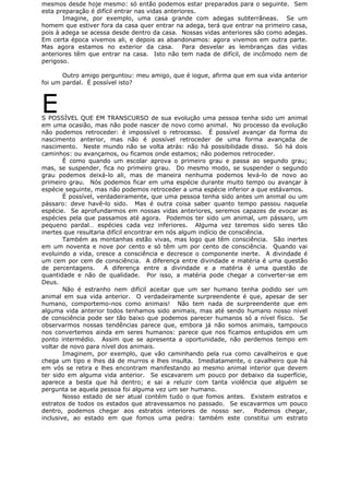 mesmos desde hoje mesmo: só então podemos estar preparados para o seguinte. Sem
esta preparação é difícil entrar nas vidas anteriores.
Imagine, por exemplo, uma casa grande com adegas subterrâneas. Se um
homem que estiver fora da casa quer entrar na adega, terá que entrar na primeiro casa,
pois à adega se acessa desde dentro da casa. Nossas vidas anteriores são como adegas.
Em certa época vivemos ali, e depois as abandonamos: agora vivemos em outra parte.
Mas agora estamos no exterior da casa. Para desvelar as lembranças das vidas
anteriores têm que entrar na casa. Isto não tem nada de difícil, de incômodo nem de
perigoso.
Outro amigo perguntou: meu amigo, que é iogue, afirma que em sua vida anterior
foi um pardal. É possível isto?
ES POSSÍVEL QUE EM TRANSCURSO de sua evolução uma pessoa tenha sido um animal
em uma ocasião, mas não pode nascer de novo como animal. No processo da evolução
não podemos retroceder: é impossível o retrocesso. É possível avançar da forma do
nascimento anterior, mas não é possível retroceder de uma forma avançada de
nascimento. Neste mundo não se volta atrás: não há possibilidade disso. Só há dois
caminhos: ou avançamos, ou ficamos onde estamos; não podemos retroceder.
É como quando um escolar aprova o primeiro grau e passa ao segundo grau;
mas, se suspender, fica no primeiro grau. Do mesmo modo, se suspender o segundo
grau podemos deixá-lo ali, mas de maneira nenhuma podemos levá-lo de novo ao
primeiro grau. Nós podemos ficar em uma espécie durante muito tempo ou avançar à
espécie seguinte, mas não podemos retroceder a uma espécie inferior a que estávamos.
É possível, verdadeiramente, que uma pessoa tenha sido antes um animal ou um
pássaro: deve havê-lo sido. Mas é outra coisa saber quanto tempo passou naquela
espécie. Se aprofundarmos em nossas vidas anteriores, seremos capazes de evocar as
espécies pela que passamos até agora. Podemos ter sido um animal, um pássaro, um
pequeno pardal… espécies cada vez inferiores. Alguma vez teremos sido seres tão
inertes que resultaria difícil encontrar em nós algum indício de consciência.
Também as montanhas estão vivas, mas logo que têm consciência. São inertes
em um noventa e nove por cento e só têm um por cento de consciência. Quando vai
evoluindo a vida, cresce a consciência e decresce o componente inerte. A divindade é
um cem por cem de consciência. A diferença entre divindade e matéria é uma questão
de percentagens. A diferença entre a divindade e a matéria é uma questão de
quantidade e não de qualidade. Por isso, a matéria pode chegar a converter-se em
Deus.
Não é estranho nem difícil aceitar que um ser humano tenha podido ser um
animal em sua vida anterior. O verdadeiramente surpreendente é que, apesar de ser
humano, comportemo-nos como animais! Não tem nada de surpreendente que em
alguma vida anterior todos tenhamos sido animais, mas até sendo humano nosso nível
de consciência pode ser tão baixo que podemos parecer humanos só a nível físico. Se
observarmos nossas tendências parece que, embora já não somos animais, tampouco
nos convertemos ainda em seres humanos: parece que nos ficamos entupidos em um
ponto intermédio. Assim que se apresenta a oportunidade, não perdemos tempo em
voltar de novo para nível dos animais.
Imaginem, por exemplo, que vão caminhando pela rua como cavalheiros e que
chega um tipo e lhes dá de murros e lhes insulta. Imediatamente, o cavalheiro que há
em vós se retira e lhes encontram manifestando ao mesmo animal interior que devem
ter sido em alguma vida anterior. Se escavarem um pouco por debaixo da superfície,
aparece a besta que há dentro; e sai a reluzir com tanta violência que alguém se
pergunta se aquela pessoa foi alguma vez um ser humano.
Nosso estado de ser atual contém tudo o que fomos antes. Existem estratos e
estratos de todos os estados que atravessamos no passado. Se escavarmos um pouco
dentro, podemos chegar aos estratos interiores de nosso ser. Podemos chegar,
inclusive, ao estado em que fomos uma pedra: também este constitui um estrato
 