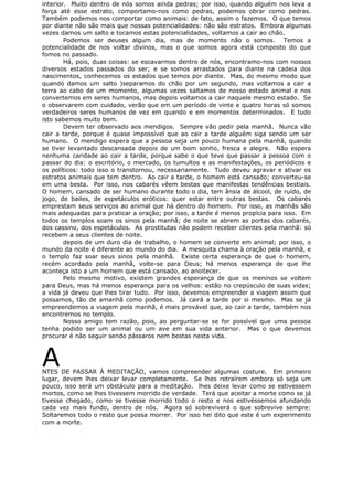 interior. Muito dentro de nós somos ainda pedras; por isso, quando alguém nos leva a
força até esse estrato, comportamo-nos como pedras, podemos obrar como pedras.
Também podemos nos comportar como animais: de fato, assim o fazemos. O que temos
por diante não são mais que nossas potencialidades: não são estratos. Embora algumas
vezes damos um salto e tocamos estas potencialidades, voltamos a cair ao chão.
Podemos ser deuses algum dia, mas de momento não o somos. Temos a
potencialidade de nos voltar divinos, mas o que somos agora está composto do que
fomos no passado.
Há, pois, duas coisas: se escavarmos dentro de nós, encontramo-nos com nossos
diversos estados passados do ser; e se somos arrastados para diante na cadeia dos
nascimentos, conhecemos os estados que temos por diante. Mas, do mesmo modo que
quando damos um salto )separamos do chão por um segundo, mas voltamos a cair a
terra ao cabo de um momento, algumas vezes saltamos de nosso estado animal e nos
convertemos em seres humanos, mas depois voltamos a cair naquele mesmo estado. Se
o observarem com cuidado, verão que em um período de vinte e quatro horas só somos
verdadeiros seres humanos de vez em quando e em momentos determinados. E tudo
isto sabemos muito bem.
Devem ter observado aos mendigos. Sempre vão pedir pela manhã. Nunca vão
cair a tarde, porque é quase impossível que ao cair a tarde alguém siga sendo um ser
humano. O mendigo espera que a pessoa seja um pouco humana pela manhã, quando
se tiver levantado descansada depois de um bom sonho, fresca e alegre. Não espera
nenhuma caridade ao cair a tarde, porque sabe o que teve que passar a pessoa com o
passar do dia: o escritório, o mercado, os tumultos e as manifestações, os periódicos e
os políticos: todo isso o transtornou, necessariamente. Tudo deveu agravar e ativar os
estratos animais que tem dentro. Ao cair a tarde, o homem está cansado; converteu-se
em uma besta. Por isso, nos cabarés vêem bestas que manifestas tendências bestiais.
O homem, cansado de ser humano durante todo o dia, tem ânsia de álcool, de ruído, de
jogo, de bailes, de espetáculos eróticos: quer estar entre outras bestas. Os cabarés
emprestam seus serviços ao animal que há dentro do homem. Por isso, as manhãs são
mais adequadas para praticar a oração; por isso, a tarde é menos propícia para isso. Em
todos os templos soam os sinos pela manhã; de noite se abrem as portas dos cabarés,
dos cassino, dos espetáculos. As prostitutas não podem receber clientes pela manhã: só
recebem a seus clientes de noite.
depois de um duro dia de trabalho, o homem se converte em animal; por isso, o
mundo da noite é diferente ao mundo do dia. A mesquita chama à oração pela manhã, e
o templo faz soar seus sinos pela manhã. Existe certa esperança de que o homem,
recém acordado pela manhã, volte-se para Deus; há menos esperança de que lhe
aconteça isto a um homem que está cansado, ao anoitecer.
Pelo mesmo motivo, existem grandes esperança de que os meninos se voltem
para Deus, mas há menos esperança para os velhos: estão no crepúsculo de suas vidas;
a vida já deveu que lhes tirar tudo. Por isso, devemos empreender a viagem assim que
possamos, tão de amanhã como podemos. Já cairá a tarde por si mesmo. Mas se já
empreendemos a viagem pela manhã, é mais provável que, ao cair a tarde, também nos
encontremos no templo.
Nosso amigo tem razão, pois, ao perguntar-se se for possível que uma pessoa
tenha podido ser um animal ou um ave em sua vida anterior. Mas o que devemos
procurar é não seguir sendo pássaros nem bestas nesta vida.
ANTES DE PASSAR À MEDITAÇÃO, vamos compreender algumas costure. Em primeiro
lugar, devem lhes deixar levar completamente. Se lhes retraírem embora só seja um
pouco, isso será um obstáculo para a meditação. lhes deixe levar como se estivessem
mortos, como se lhes tivessem morrido de verdade. Terá que aceitar a morte como se já
tivesse chegado, como se tivesse morrido todo o resto e nos estivéssemos afundando
cada vez mais fundo, dentro de nós. Agora só sobreviverá o que sobrevive sempre:
Soltaremos todo o resto que possa morrer. Por isso hei dito que este é um experimento
com a morte.
 