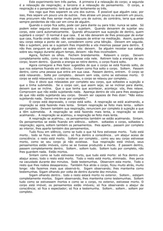 Este experimento tem três partes. A primeira é a relaxação do corpo; a segunda
é a relaxação da respiração; a terceira é a relaxação do pensamento. O corpo, a
respiração e o pensamento: terá que soltar lentamente os três.
Vos rogo que lhes separem os uns dos outros. É possível que alguém caia; por
isso, lhes separe um pouco uns de outros. lhes atrase um pouco ou avancem um pouco,
mas procurem não lhes sentar muito perto uns de outros; do contrário, teria que estar
sempre pendentes de não cair em cima de alguém.
Quando o corpo fica solto, pode cair para diante ou para trás: nunca se sabe. Só
podem estar seguros disso enquanto o sujeitam. Quando deixarem de sujeitar seu
corpo, este cairá automaticamente. Quando afrouxarem sua sujeição de dentro, quem
sujeitará o corpo? O normal é que caia. E se não deixarem de lhes preocupar de evitar
que caia, ficarão onde estão: não serão capazes de entrar na meditação. Assim, quando
seu corpo esteja a ponto de cair, considerem como uma bênção. Deixem em seguida.
Não o sujeitem, pois se o sujeitam lhes impedirão a vós mesmos passar para dentro. E
não lhes zanguem se alguém cai sobre vós: deixem. Se alguém recostar sua cabeça
sobre seu regaço durante algum tempo, deixem: não lhes incomodem.
Agora, fechem os olhos. Fechem brandamente. Relaxem o corpo. Deixem
completamente solto, como se não houvesse vida nele. Retirem toda a energia de seu
corpo; levem dentro. Quando a energia se retire dentro, o corpo ficará solto.
Agora começarei a lhes fazer sugestões de que o corpo se está ficando solto, de
que nos estamos ficando em silêncio… Sintam como fica solto o corpo. Soltem. Passem
dentro, como uma pessoa que entra em sua casa. Passem dentro, entrem. O corpo se
está relaxando… Solte por completo… deixem sem vida, como se estivesse morto. O
corpo se está relaxando, o corpo se relaxou, o corpo se relaxou por completo…
Dou é obvio que relaxastes por completo seu corpo, que soltastes a sujeição a
que o tinha submetido. Se o corpo cair, que assim seja; se se inclinar para diante,
deixem que se incline. Que o que tenha que acontecer, aconteça: vós, lhes relaxe.
Comprovem que não estão sujeitando nada. Apareça dentro de vós para lhes assegurar
de que não estão sujeitando seu corpo. Devem ser capazes de lhes dizer: “Não estou
sujeitando nada. Deixei-me levar por completo.”
O corpo está depravado, o corpo está solto. A respiração se está acalmando, a
respiração se está fazendo mais lenta. Sintam respiração se feito mais lenta… soltem
por completo. Deixem também sua respiração, renunciem por completo à sujeição a que
a têm submetida. A respiração se está fazendo mais lenta, a respiração se está
acalmando… A respiração se acalmou, a respiração se feito mais lenta.
A respiração se acalmou… os pensamentos também se estão acalmando. Sintam.
Os pensamentos se estão ficando em silêncio… soltem. soltastes o corpo, soltastes a
respiração; agora, soltem também os pensamentos. lhes aparte… passem por completo
ao interior, lhes aparte também dos pensamentos.
Tudo ficou em silêncio, como se tudo o que há fora estivesse morto. Tudo está
morto… todo se ficou em silêncio… só fica dentro a consciência… um abajur aceso de
consciência: o resto está morto. Soltem por completo… como seu seu corpo estivesse
morto, como se seu corpo já não existisse. Sua respiração está imóvel, seus
pensamentos estão imóveis, como se se tivesse produzido a morte. E passem dentro,
passem completamente dentro. Soltem… soltem tudo. Soltem tudo por completo, não
lhes guardem nada. Estão mortos.
Sintam como se tudo estivesse morto, que tudo está morto: só fica dentro um
abajur aceso; todo o resto está morto. Todo o resto está morto, eliminado. lhes perca
na vacuidade durante dez minutos. Sede testemunhas. Observem esta morte. Todo o
resto que lhes rodeia desapareceu. Também fica atrás o corpo, ficou muito atrás, muito
longe: não fazemos mais que observá-lo. Sigam observando; lhes mantenha como
testemunhas. Sigam olhando por volta de dentro durante dez minutos.
Sigam olhando dentro… todo o resto estará morto no exterior. Soltem… estejam
completamente mortos. Sigam observando, lhes mantenha como testemunhas. Soltem
tudo como se estivessem mortos e como se o corpo, no exterior, estivesse morto. O
corpo está imóvel; os pensamentos estão imóveis; só fica observando o abajur da
consciência; só fica o espectador; só fica a testemunha. Soltem… soltem… soltem por
completo.
 