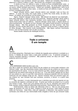 Aconteça o que acontecer, deixem que passe. Soltem por completo; lhes limite a
observem o interior e soltem o resto. Renunciem por completo a sua sujeição.
A mente se ficou em silêncio e vazia, a mente se ficou completamente vazia… a
mente se ficou vazia, a mente se ficou completamente vazia. Se ainda estão sujeitando
um pouco, soltem também esse pouco. Soltem por completo, desapareçam, como se já
não existierais. A mente se ficou vazia… a mente se ficou em silêncio e vazia… a mente
se ficou completamente vazia.
Sigam olhando dentro, sigam olhando dentro com atenção: tudo se ficou em
silêncio. O corpo fica atrás, fica muito atrás; a mente fica muito atrás; só arde um
abajur, um abajur de consciência; só fica acesa a luz…
Agora, respirem devagar várias vezes. Não deixem de observar sua respiração…
Com cada respiração, o silêncio se fará mais profundo. Respirem devagar várias vezes e
sigam olhando dentro; lhes mantenha também como testemunhas da respiração. A
mente ficará ainda mais em silêncio… respirem devagar várias vezes, e depois abram os
olhos brandamente. Se alguém se tiver cansado, que respire fundo primeiro e se levante
devagar depois. Não lhes apressem se forem incapazes de lhes levantar; não lhes
apressem se lhes resulta difícil abrir os olhos… Respirem fundo primeiro, e depois abram
os olhos devagar… lhes levante muito brandamente. Não façam nenhum movimento
brusco: nem ao lhes levantar nem ao abrir os olhos…
Nossa sessão matutina de meditação terminou.
CAPÍTULO 3
Todo o universo
É um templo
AMADOS:
Um amigo perguntou: Mostraste-nos o método da negação para conhecer a verdade ou o
divino: o método de excluir todo o resto para conhecer o eu. É possível conseguir o
mesmo resultado fazendo o contrário? Não podemos tentar ver deus em tudo? Não
podemos senti-lo em tudo?
CISTO OMPRENDER SERÁ benéfico para vós.
que não é capaz de conhecer deus dentro de seu próprio eu nunca pode conhecer o de
nenhum modo. que não reconheceu ainda a Deus dentro de seu próprio eu não é capaz
de reconhecê-lo em outros. O eu é o mais próximo que têm; qualquer que esteja a certa
distância de vós estará mais longe de vós que o eu. E se não serem capazes de ver deus
em seu próprio eu, que é o que têm mais próximo, tampouco poderão vê-lo de maneira
nenhuma nos que estejam longe de vós. Devem conhecer deus em primeiro lugar em
seu próprio eu; que conhece terá que conhecer, primeiro, o divino: é a porta mais
próxima.
Mas, recordem: é muito interessante que o indivíduo que entra de repente em seu
eu encontra de repente a entrada de tudo. A porta que conduz ao próprio eu é a porta
que conduz a tudo. Assim que uma pessoa entra em seu eu, descobre que entrou em
tudo, porque, embora sejamos diferentes externamente, internamente não o somos.
Externamente, todas as folhas são diferentes entre si. Mas se uma pessoa fora
capaz de penetrar em uma só folha, chegaria à fonte da árvore, onde todas as folhas
estão em harmonia. Cada folha, vista por separado, é diferente; mas quando tiverem
conhecido uma folha em sua interioridade terão chegado à fonte da que emanam todas
 