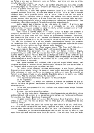 as folhas e em que se dissolvem todas as folhas. que entra em seu eu entra,
simultaneamente em tudo.
A diferença entre “você” e “eu” só se mantém enquanto não tenhamos entrado
em nosso próprio eu. O dia em que entremos em nosso eu, desaparece o eu, e também
o você. O que fica então é o tudo.
Em realidade, “o tudo” não significa a soma do você e o eu. O tudo é onde nos
havemos disolvido você e eu, e o que fica depois é o tudo. Se o eu não se houver
disolvido ainda, então podemos somar “eus” e “vocês”, mas o total não será igual à
verdade. Embora somemos todas as folhas, não aparece uma árvore, embora lhe
tenham somado todas as folhas. A árvore é algo mais que a soma de todas as folhas.
Quando somamos uma folha a outra, estamos caso que cada uma é independente. Mas
uma árvore não está composta de folhas independentes, absolutamente.
assim, assim que entramos no eu, este deixa de existir. O primeiro que
desaparece quando entramos no interior é a sensação de ser uma entidade
independente. E quando desaparece essa “eu-idad”, também desaparecem a “você-
idad” e a “otridad”. O que fica então é o tudo.
Nem sequer é correto chamá-lo “o tudo”, porque “o tudo” tem também a
conotação do velho “eu”. Por isso, os que sabem não querem sequer chamá-lo “o todo”.
Eles diriam: “Do que é soma esse tudo? O que é o que estamos somando?” Além disso,
eles afirmariam que só fica o um. Embora possivelmente duvidassem em dizer isso
sequer, porque a afirmação do um dá a impressão de que há dois: dá a entender que o
“um” não tem significado por si só, sem a noção correspondente do dois. Um só existe
no contexto do dois. portanto, os que têm uma compreensão mais profunda não dizem
sequer que fica o um; dizem que fica o advaita, a não dualidade.
Isto é muito interessante. Estas pessoas dizem: “Não ficam dois”. Não dizem:
“Fica o um”, mas sim dizem: “Não ficam dois”. Advaita significa que não há dois.
Poderíamos lhes perguntar: “por que falam com tantos rodeios? Digam,
simplesmente, que só há um!” O perigo de dizer “um” é que faz surgir a idéia do dois. E
quando dizemos que não há dois, deduz-se que tampouco há três: dá-se a entender que
não há um, nem muitos, nem todos. Em realidade, esta diferenciação n foi mais que
uma conseqüência da visão apoiada na existência do eu. Assim, com a cessação do eu,
fica o que é inteiro, o indivisível.
Mas, para conhecer isto, podemos fazer o que nos sugere nosso amigo?, não
podemos visualizar a Deus em todos? Fazê-lo assim não seria mais que ter fantasias, e
ter fantasias não é o mesmo que perceber a verdade.
Faz muito tempo algumas pessoas apresentaram a um homem religioso.
Disseram-me que aquele homem via deus em todas partes, que desde fazia trinta anos
tinha visto deus em tudo: nas flores, nas novelo, nas pedras, em tudo. Eu perguntei ao
homem se via deus em tudo por uma questão de prática; pois, se era assim, suas visões
eram falsas. Não me entendia. Voltei a lhe perguntar:
-Teve alguma vez fantasias ou desejos de ver deus em tudo?
Ele me respondeu:
-Sim, em efeito. Faz trinta anos comecei a praticar um sadhana no que eu
tentava ver deus nas pedras, nas novelo, nos Montes, em tudo. E comecei a ver deus
em todas partes.
Eu lhe pedi que passasse três dias comigo e que, durante esse tempo, deixasse
de ver deus em tudo.
Acessou. Mas ao dia seguinte me disse:
-Tem-me feito muito dano. Só passaram, doze horas desde que abandonei minha
prática habitual e já comecei a ver as rochas como rochas e os Montes como Montes:
Arrancaste a meu Deus! Que classe de pessoa é?
-Se pode perder a Deus com apenas doze horas que deixa de praticar –disse eu-,
então é que o que via não era Deus: não era mais que uma conseqüência de seu
exercício habitual.
É como quando uma pessoa se repete algo sem cessar e se forja uma ilusão.
Não: não é preciso ver deus em uma pedra; é preciso, mas bem, alcançar um estado no
qual na pedra não fica nada mais que ver a não ser Deus. São duas coisas diferentes.
Começarão a ver deus em uma pedra por meio de seus esforços por vê-lo ali, mas
esse Deus não será mais que uma projeção mental. Esse será um Deus que terão
 