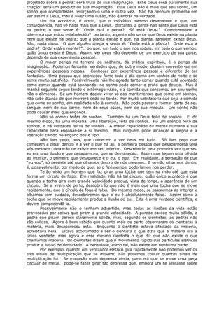 projetado sobre a pedra: será fruto de sua imaginação. Esse Deus será puramente sua
criação: será um produto de sua imaginação. Esse Deus não é mais que seu sonho, um
sonho que consolidastes reforçando-o uma e outra vez. Não há nenhum problema em
ver assim a Deus, mas é viver uma ilusão, não é entrar na verdade.
Um dia acontece, é obvio, que o indivíduo mesmo desaparece e que, em
conseqüência, não vê nada mais que a Deus. portanto, a gente não sente que Deus está
na pedra; o que sente é: “Onde está a pedra? Só está Deus!” Compreendem a
diferença que estou estabelecido? portanto, a gente não sente que Deus existe na planta
nem que existe na pedra; que a planta existe e que, na planta, também existe Deus.
Não, nada disso. O que alguém chega a sentir é: “Onde está a planta? Onde está a
pedra? Onde está o monte?”… porque, em tudo o que nos rodeia, em tudo o que vemos,
quão único existe é Deus. Assim, ver deus não depende de um exercício de sua parte,
depende de sua experiência pessoal.
O maior perigo no terreno do sadhana, da prática espiritual, é o perigo da
imaginação. Podemos fantasiar verdades que, de outro modo, deviam converter-se em
experiências pessoais nossas. Conhecer por experiência pessoal é diferente de ter
fantasias. Uma pessoa que aconteceu fome todo o dia como em sonhos de noite e se
sente muito satisfeito. Possivelmente não lhe agrade tanto comer quando está acordado
como comer quando está sonhando: no sonho pode comer o prato que deseje. Mas à
manhã seguinte segue tendo o estômago vazio, e a comida que consumou em seu sonho
não o alimenta. Se um homem decide viver só dos mantimentos que come em sonhos,
não cabe dúvida de que morrerá cedo ou tarde. Por muito satisfatória que seja a comida
que come no sonho, em realidade não é comida. Não pode passar a formar parte de seu
sangue, nem de sua carne, nem de seus ossos, nem de sua medula. Um sonho não
pode causar mais que enganos.
Não só comeu feitas de sonhos. Também há um Deus feito de sonhos. E, do
mesmo modo, há uma moksha, uma liberação, feita de sonhos. Há um silêncio feito de
sonhos, e há verdades feitas de sonhos. A maior capacidade da mente humana é sua
capacidade para enganar-se a si mesmo. Mas ninguém pode alcançar a alegria e a
liberação caindo no engano deste tipo.
Não lhes peço, pois, que comecem a ver deus em tudo. Só lhes peço que
comecem a olhar dentro e a ver o que há ali, a primeira pessoa que desaparecerá será
vós mesmos: deixarão de existir em seu interior. Descobrirão pela primeira vez que seu
eu era uma ilusão e que desapareceu, que se desvaneceu. Assim que jogam uma olhada
ao interior, o primeiro que desaparece é o eu, o ego. Em realidade, a sensação de que
“eu sou”, só persiste até que olhamos dentro de nós mesmos. E se não olharmos dentro
é, possivelmente, por medo de que, se o fizéssemos, poderíamos nos perder.
Terão visto um homem que faz girar uma tocha que tem na mão até que esta
forma um círculo de fogo. Em realidade, não há tal círculo; quão único acontece é que
quando a tocha gira com grande velocidade produz, vista de longe, a aparência de um
círculo. Se a virem de perto, descobrirão que não é mais que uma tocha que se move
rapidamente, que o círculo de fogo é falso. Do mesmo modo, se passarmos ao interior e
olhamos com cuidado, descobriremos que o eu é absolutamente falso. Assim como a
tocha que se move rapidamente produz a ilusão do eu. Esta é uma verdade científica, e
devem compreendê-la.
Possivelmente não o tenham advertido, mas todas as ilusões da vida estão
provocadas por coisas que giram a grande velocidade. A parede parece muito sólida, a
pedra que pisam parece claramente sólida, mas, segundo os cientistas, as pedras não
são sólidas. Agora é bem sabido que quanto mais de perto observaram os cientistas a
matéria, mais desapareceu esta. Enquanto o cientista estava afastado da matéria,
acreditava nela. Estava acostumado a ser o cientista o que dizia que a matéria era a
única verdade, mas agora é esse mesmo cientista o que diz que não existe o que
chamamos matéria. Os cientistas dizem que o movimento rápido das partículas elétricas
produz a ilusão de densidade. A densidade, como tal, não existe em nenhuma parte.
Por exemplo, quando um ventilador elétrico gira rapidamente não podemos ver os
três sinais de multiplicação que se movem; não podemos contar quantas sinais de
multiplicação há. Se excursão mais depressa ainda, parecerá que se move uma peça
circular de metal. pode-se fazer girar tão depressa que, embora um se sentasse sobre
 