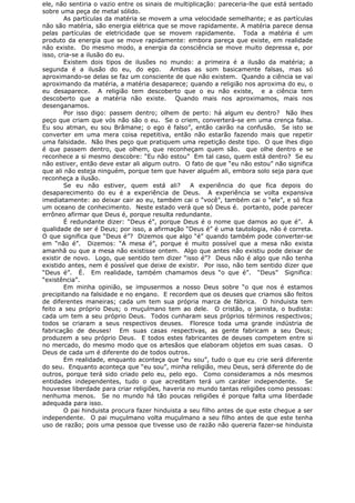 ele, não sentiria o vazio entre os sinais de multiplicação: pareceria-lhe que está sentado
sobre uma peça de metal sólido.
As partículas da matéria se movem a uma velocidade semelhante; e as partículas
não são matéria, são energia elétrica que se move rapidamente. A matéria parece densa
pelas partículas de eletricidade que se movem rapidamente. Toda a matéria é um
produto da energia que se move rapidamente: embora pareça que existe, em realidade
não existe. Do mesmo modo, a energia da consciência se move muito depressa e, por
isso, cria-se a ilusão do eu.
Existem dois tipos de ilusões no mundo: a primeira é a ilusão da matéria; a
segunda é a ilusão do eu, do ego. Ambas as som basicamente falsas, mas só
aproximando-se delas se faz um consciente de que não existem. Quando a ciência se vai
aproximando da matéria, a matéria desaparece; quando a religião nos aproxima do eu, o
eu desaparece. A religião tem descoberto que o eu não existe, e a ciência tem
descoberto que a matéria não existe. Quando mais nos aproximamos, mais nos
desenganamos.
Por isso digo: passem dentro; olhem de perto: há algum eu dentro? Não lhes
peço que criam que vós não são o eu. Se o criem, converterá-se em uma crença falsa.
Eu sou atman, eu sou Brâmane; o ego é falso”, então cairão na confusão. Se isto se
converter em uma mera coisa repetitiva, então não estarão fazendo mais que repetir
uma falsidade. Não lhes peço que pratiquem uma repetição deste tipo. O que lhes digo
é que passem dentro, que olhem, que reconheçam quem são. que olhe dentro e se
reconhece a si mesmo descobre: “Eu não estou” Em tal caso, quem está dentro? Se eu
não estiver, então deve estar ali algum outro. O fato de que “eu não estou” não significa
que ali não esteja ninguém, porque tem que haver alguém ali, embora solo seja para que
reconheça a ilusão.
Se eu não estiver, quem está ali? A experiência do que fica depois do
desaparecimento do eu é a experiência de Deus. A experiência se volta expansiva
imediatamente: ao deixar cair ao eu, também cai o “você”, também cai o “ele”, e só fica
um oceano de conhecimento. Neste estado verá que só Deus é. portanto, pode parecer
errôneo afirmar que Deus é, porque resulta redundante.
É redundante dizer: “Deus é”, porque Deus é o nome que damos ao que é”. A
qualidade de ser é Deus; por isso, a afirmação “Deus é” é uma tautologia, não é correta.
O que significa que “Deus é”? Dizemos que algo “é” quando também pode converter-se
em “não é”. Dizemos: “A mesa é”, porque é muito possível que a mesa não exista
amanhã ou que a mesa não existisse ontem. Algo que antes não existiu pode deixar de
existir de novo. Logo, que sentido tem dizer “isso é”? Deus não é algo que não tenha
existido antes, nem é possível que deixe de existir. Por isso, não tem sentido dizer que
“Deus é”. É. Em realidade, também chamamos deus “o que é”. “Deus” Significa:
“existência”.
Em minha opinião, se impusermos a nosso Deus sobre “o que nos é estamos
precipitando na falsidade e no engano. E recordem que os deuses que criamos são feitos
de diferentes maneiras; cada um tem sua própria marca de fábrica. O hinduista tem
feito a seu próprio Deus; o muçulmano tem ao dele. O cristão, o jainista, o budista:
cada um tem a seu próprio Deus. Todos cunharam seus próprios términos respectivos;
todos se criaram a seus respectivos deuses. Floresce toda uma grande indústria de
fabricação de deuses! Em suas casas respectivas, as gente fabricam a seu Deus;
produzem a seu próprio Deus. E todos estes fabricantes de deuses competem entre si
no mercado, do mesmo modo que os artesãos que elaboram objetos em suas casas. O
Deus de cada um é diferente do de todos outros.
Em realidade, enquanto aconteça que “eu sou”, tudo o que eu crie será diferente
do seu. Enquanto aconteça que “eu sou”, minha religião, meu Deus, será diferente do de
outros, porque terá sido criado pelo eu, pelo ego. Como consideramos a nós mesmos
entidades independentes, tudo o que acreditam terá um caráter independente. Se
houvesse liberdade para criar religiões, haveria no mundo tantas religiões como pessoas:
nenhuma menos. Se no mundo há tão poucas religiões é porque falta uma liberdade
adequada para isso.
O pai hinduista procura fazer hinduista a seu filho antes de que este chegue a ser
independente. O pai muçulmano volta muçulmano a seu filho antes de que este tenha
uso de razão; pois uma pessoa que tivesse uso de razão não quereria fazer-se hinduista
 