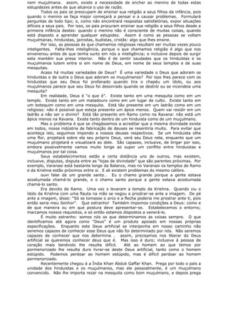 nem muçulmana. assim, existe a necessidade de encher ao menino de todas estas
estupidezes antes de que alcance o uso de razão.
Todos os pais se preocupam de ensinar sua religião a seus filhos da infância, pois
quando o menino se faça major começará a pensar e a causar problemas. Formulará
perguntas de todo tipo; e, como não encontrará respostas satisfatórias, expor situações
difíceis a seus pais. Por isso, os pais procuram ensinar sua religião a seus filhos desde a
primeira infância destes: quando o menino não é consciente de muitas coisas, quando
está disposto a aprender qualquer estupidez. Assim é como as pessoas se voltam
muçulmanas, hinduistas, jainistas, budistas, cristãs: algo que lhes ensine.
Por isso, as pessoas às que chamamos religiosas resultam ser muitas vezes pouco
inteligentes. Falta-lhes inteligência, porque o que chamamos religião é algo que nos
envenenou antes de que tenha surto em nós a inteligência; e inclusive depois de surgir
esta mantém sua presa interior. Não é de sentir saudades que os hinduistas e os
muçulmanos lutem entre si em nome de Deus, em nome de seus templos e de suas
mesquitas.
Acaso há muitas variedades de Deus? É uma variedade o Deus que adoram os
hinduistas e de outra o Deus que adoram os muçulmanos? Por isso lhes parece com os
hinduistas que seu Deus foi profanado quando tira o chapéu um ídolo, ou aos
muçulmanos parece que seu Deus foi desonrado quando se destrói ou se incendeia uma
mesquita?
Em realidade, Deus é “o que é”. Existe tanto em uma mesquita como em um
templo. Existe tanto em um matadouro como em um lugar de culto. Existe tanto em
um botequim como em uma mesquita. Está tão presente em um ladrão como em um
religioso: não é possível que esteja presente um ápice menos. Quem vai residir em um
ladrão a não ser o divino? Está tão presente em Ramo como na Ravana: não está um
ápice menos na Ravana. Existe tanto dentro de um hinduista como de um muçulmano.
Mas o problema é que se chegássemos a acreditar que a mesma divindade existe
em todos, nossa indústria de fabricação de deuses se resentiría muito. Para evitar que
aconteça isto, seguimos impondo a nossos deuses respectivos. Se um hinduista olhe
uma flor, projetará sobre ela seu próprio Deus, verá seu Deus nela, enquanto que um
muçulmano projetará e visualizará ao dele. São capazes, inclusive, de brigar por isso,
embora possivelmente vamos muito longe ao supor um conflito entre hinduistas e
muçulmanos por tal coisa.
Seus estabelecimentos estão a certa distância uns de outros, mas existem,
inclusive, disputas, disputa entre as “lojas de divindade” que são parentes próximas. Por
exemplo, Varanasi está bastante longe da Balance, mas no Varanasi os templos de Ramo
e da Krishna estão próximos entre si. E ali existem problemas do mesmo calibre.
ouvi falar de um grande santo… Eu o chamo grande porque a gente estava
acostumada chamá-lo grande, e o chamo santo porque a gente estava acostumada
chamá-lo santo.
Era devoto de Ramo. Uma vez o levaram a templo da Krishna. Quando viu o
ídolo da Krishna com uma flauta na mão se negou a prostrar-se ante a imagem. De pé
ante a imagem, disse: “Só se tomasse o arco e a flecha poderia me prostrar ante ti, pois
então seria meu Senhor”. Que estranho! Também impomos condições a Deus: como e
de que maneira ou em que postura deve apresentar-se. Estabelecemos o entorno;
marcamos nossos requisitos, e só então estamos dispostos a venerá-lo.
É muito estranho: somos nós os que determinamos as coisas sempre. O que
identificamos até agora como “Deus” é um produto apoiado em nossas próprias
especificações. Enquanto este Deus artificial se interponha em nosso caminho não
seremos capazes de conhecer esse Deus que não foi determinado por nós. Não seremos
capazes de conhecer que nos determina . assim, precisamos nos liberar do Deus
artificial se queremos conhecer deus que é. Mas isso é duro; inclusive à pessoa de
coração mais benévolo lhe resulta difícil. Até ao homem ao que temos por
pormenorizado lhe resulta duro livrar-se deste Deus artificial, tanto como o homem
estúpido. Podemos perdoar ao homem estúpido, mas é difícil perdoar ao homem
pormenorizado.
Recentemente chegou à a Índia Khan Abduk Gaffar Khan. Prega por todo o país a
unidade dos hinduistas e os muçulmanos, mas ele pessoalmente, é um muçulmano
convencido. Não lhe importa rezar na mesquita como bom muçulmano, e depois prega
 