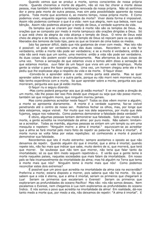 Quando vemos que se produz a morte, somos conscientes de nossa própria
morte. Quando choramos a morte de alguém, não só nos faz chorar a morte dessa
pessoa, mas também também a lembrança renovada da nossa própria. Não só sentimos
dor e pena pela morte de outra pessoa, mas sim pela possibilidade aparente da nossa
própria. Toda morte que acontece é, ao mesmo tempo, nossa própria morte. E Como
podemos viver, enquanto sigamos rodeados da morte? Viver desta forma é impossível.
Assim não podemos conhecer o que é a vida: nem sua alegria, nem sua beleza, nem sua
bênção. Assim não podemos alcançar o templo de Deus, a verdade suprema da vida.
Os templos que se criaram por medo à morte não são os templos de Deus. As
orações que se composto por medo à morte tampouco são orações dirigidas a Deus. Só
o que está cheio da alegria da vida alcança o templo de Deus. O reino de Deus está
cheio de alegria e de beleza, e os sinos do templo de Deus só repicam para os que estão
liberados dos temores de todo tipo, para os que se tiraram de cima todos os medos.
Isto faz parecer difícil, dado que nós gostamos de viver com medo. Mas isto não
é possível: só pode ser verdadeira uma das duas coisas. Recordem: se a vida for
verdadeira, então a morte não pode ser verdadeira; e se a morte é verdadeira, então a
vida não será mais que um sonho, uma mentira: então a vida não pode ser verdadeira.
As duas coisas não podem existir simultaneamente. Mas aferramos às duas coisas de
uma vez. Temos a sensação de que estamos vivos e temos além disso a sensação de
que estamos mortos. ouvi falar de um faquir que vivia em um vale longínquo. Muita
gente ia visitar o para lhe fazer perguntas. Uma vez, um homem chegou ante ele e lhe
pediu que lhe explicasse algo a respeito da vida e da morte. O faquir disse:
-Convido-te a aprender sobre a vida: minha porta está aberta. Mas se quer
aprender sobre a morte deve ir a outra parte, porque eu não morri nem morrerei nunca.
Não tenho experiência com a morte. Se quer aprender sobre a morte, pergunta aos que
morreram, pergunta aos que já estão mortos.
O faquir riu e seguiu dizendo:
-Mas como poderá perguntar aos que já estão mortos? E se me pede a direção de
um morto, não lhe posso dar isso Pois desde que cheguei ou seja que não posso morrer,
também sei que ninguém morre, que ninguém morreu jamais.
Mas como podemos acreditar neste faquir? Todos os dias vêem morrer a alguém;
a morte se apresenta diariamente. A morte é a verdade suprema; faz-se visível
penetrando até o centro de nosso ser. Podemos fechar os olhos, mas, por longe que
dela estejamos, segue visível. Por muito que nos dela separemos, por muito que dela
fujamos, segue nos rodeando. Como podemos demonstrar a falsidade desta verdade?
É obvio, algumas pessoas tentam demonstrar sua falsidade. Solo por seu medo à
morte, a gente acredita na imortalidade da alma: por puro medo. Não sabem: limitam-
se a acreditar. Todas as manhãs, algumas pessoas se sintam em um templo ou em uma
mesquita e repetem: “Ninguém morre: a alma é imortal.” equivocam-se ao acreditar
que a alma se fará imortal pelo mero feito de repetir as palavras “a alma é imortal”. A
morte nunca se volta falsa por estas repetições: só conhecendo a morte é possível
demonstrar sua falsidade.
Recordemos que isto é muito estranho: sempre aceitamos o oposto ao que não
deixamos de repetir. Quando alguém diz que é imortal, que a alma é imortal; quando
repete isto, não faz mais que indicar que sabe, muito dentro de si, que morrerá, que terá
que morrer. Se soubesse que não tem que morrer, não teria que falar tanto da
imortalidade; só os que têm medo seguem repetindo-o. E verão que a gente teme à
morte naqueles países, naquelas sociedades que mais falam da imortalidade. Em nosso
país se fala incansavelmente da imortalidade da alma; mas há alguém na Terra que tema
à morte mais que nós? Ninguém teme à morte mais que nós! Como podemos
reconciliar estes dois extremos?
É possível que um povo que acredita na imortalidade da alma caia na escravidão?
Preferiria a morte; estaria disposto a morrer, pois saberia que não há morte. Os que
sabem que a vida é eterna, que a alma é imortal, seriam os primeiros que chegariam à
Lua! Seriam os primeiros que escalariam o Everest! Seriam os primeiros que
explorariam as profundidades do oceano Pacífico! Mas não: nós não somos desses. Nem
escalamos o Everest, nem chegamos à Lua nem exploramos as profundidades do oceano
Índico. E nós somos o povo que acredita na imortalidade da alma! Em realidade, dá-nos
tanto medo a morte que, por medo a ela, não deixamos de repetir: “A alma é imortal”. E
 