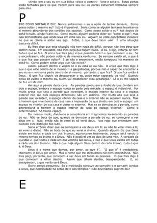 -Ainda tem a seu eu em sua bolsa –disse o porteiro- Vete e solta-o. Estas portas
estão fechadas para os que trazem para seu eu: as portas estiveram fechadas sempre
para eles.
PERO COMO SOLTAR O EU? Nunca soltaremos o eu a apóie de tentar deixá-lo. Como
posso soltar o mesmo eu? Isto é impossível. Seria como se alguém tentasse levantar-se
si mesmo atirando-se dos cordões dos sapatos. Como posso soltar o eu? Até depois de
soltá-lo tudo, ainda ficarei eu. Como muito, alguém poderia dizer-se: “soltei o ego”; mas
isso demonstraria que ainda leva em cima seu eu. Alguém se volta egocêntrico inclusive
no que se refere a soltar seu ego. Então, o que deve fazer um? É uma situação
bastante difícil.
Eu lhes digo que esta situação não tem nada de difícil, porque não lhes peço que
soltem nada. Em realidade, não lhes peço que façam nada. O eu, o ego, reforça-se com
tudo o que se faz. O único que lhes peço é que passem dentro e que procurem o eu. Se
o encontrarem, não podem soltá-lo de maneira nenhuma. Se sempre existir ali, o que é
o que fica que possam soltar? E se não o encontram, então tampouco há maneira de
soltá-lo. Como podem soltar algo que não existe?
assim, passem dentro e vejam se o eu está ali ou não. O único que lhes digo é
que o que olhe dentro de si mesmo ri a gargalhadas, porque não é capaz de encontrar a
seu eu em nenhuma parte dentro de si mesmo. portanto, o que fica? O que fica então é
Deus. O que fica depois de desaparecer o eu, pode estar separado de vós? Quando
deixa de existir o mesmo eu, quem vai estabelecer essa separação? Só o eu me separa
de ti e a ti de mim.
Hei aqui a parede desta casa. As paredes produzem a ilusão de que dividem em
dois o espaço, embora o espaço nunca se parte pela metade: o espaço é indivisível. Por
muito grosa que seja a parede que levantam, o espaço interior da casa e o espaço
exterior não são dois espaços diferentes: são um sozinho. Por muito alta que seja a
parede que levantem, o espaço interior da casa e o exterior não se separam nunca. Mas
o homem que vive dentro da casa tem a impressão de que dividiu em dois o espaço: um
espaço no interior de sua casa e outro no exterior. Mas se se derrubasse a parede, como
diferenciaria o homem o espaço interior da casa do espaço exterior? Como o
determinaria? Só ficaria espaço.
Do mesmo modo, dividimos a consciência em fragmentos levantando as paredes
do eu. Não se trata de que, quando se derrubar a parede do eu, eu começarei a ver
deus em ti. Não: então não te verei ti; só verei deus. Vos rogo que entendam com
cuidado esta distinção tão sutil.
Seria errôneo dizer que eu começarei a ver deus em ti: eu não te verei mais a ti;
só verei o divino: Não se trata de que eu verei o divino. Quando alguém diz que Deus
existe em todos e cada um dos átomos, equivoca-se totalmente, porque está vendo o
mesmo tempo ao átomo e a Deus. Não é possível ver os dois de uma vez. A verdade da
questão é que todos e cada um dos átomos são Deus, e não é que Deus exista em todos
e cada um dos átomos. Não é que haja algum Deus dentro de cada átomo; tudo o que
é, é Deus.
Deus é o nome que damos, por amor, ao que é”. “O que é” é verdadeiro;
chamamo-lo Deus por amor. Mas o nome que lhe atribuamos não tem importância. Não
lhes peço, portanto, que comecem a ver deus em todas as pessoas. O que lhes digo é
que comecem a olhar dentro. Assim que olhem dentro, desaparecerão. E, ao
desaparecer, o que verão será Deus.
Outro amigo perguntou: Se a meditação conduzir ao samadhi e o samadhi conduz
a Deus, que necessidade há então de ir aos templos? Não deveríamos suprimi-los?
E
 