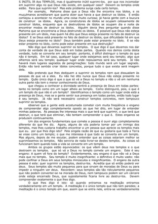 S INÚTIL IR Aos TEMPLOS, mas é igualmente inútil suprimi-los. por que nos incomodar
em suprimir algo no que Deus não existe, em qualquer caso? Deixem os templos onde
estão. Para que suprimi-los? Mas este problema surge cada certo tempo.
Por exemplo, Mahoma disse que a Deus não lhe encontra nos ídolos, e os
muçulmanos acreditaram que queria dizer que havia a que destruir os ídolos. E então
começou a acontecer no mundo uma coisa muito curiosa; já havia gente com a loucura
de construir os ídolos. Agora, os construtores de ídolos se ocupam celosamente de
construir ídolos, enquanto que os destruidores de ídolos se ocupam dia e noite de
encontrar modos de destruir os ídolos. Alguém devia lhes perguntar quando disse
Mahoma que se encontraria a Deus destruindo os ídolos. É possível que Deus não esteja
presente em um ídolo, mas quem há dito que Deus esteja presente no fato de destruir os
ídolos? E se Deus está presente no fato de destruir os ídolos, que dificuldade há em que
Deus esteja presente no ídolo? Deus também pode estar presente no ídolo. E se não
estar presente no ídolo, como pode estar presente em sua destruição?
Não digo que devamos suprimir os templos. O que digo é que devemos nos dar
conta da verdade de que Deus está em todas partes. Quando nos demos conta desta
verdade, tudo se converte em seu templo: portanto, é difícil distinguir o templo do que
não é templo. Em tal caso, qualquer lugar onde estejamos será seu templo; algo que
olhemos será seu templo; qualquer lugar onde repousemos será seu templo. Já não
haverá mais lugares sagrados de peregrinações: todo mundo será um lugar sagrado.
Então não terá sentido criar ídolos concretos, porque tudo o que exista será imagem
dela.
Não pretendo que lhes dediquem a suprimir os templos nem que dissuadam às
pessoas de que vá a eles. Eu não hei dito nunca que Deus não esteja presente no
templo. Quão único digo é que o que só vá a Deus no templo e não o vê em nenhuma
outra parte não tem o menor conhecimento de Deus.
que chegou a conhecer a divindade sentirá a presença de Deus em todas partes:
tanto no templo como em um lugar alheio ao templo. Como distinguirá, pois, o que é
um templo do que não é um templo? Identificamos o templo como um lugar onde está a
presença de Deus, mas se a gente sentir sua presença em todas partes, então todo lugar
é seu templo. Já não será necessário construir templos concretos, nem tampouco
suprimir os templos.
observei que a gente está acostumada cometer com muita freqüência o engano
de compreender algo completamente oposto ao que hei dito, em lugar de entender
minhas palavras. Às pessoas lhe interessa mais o que terá que suprimir, o que terá que
destruir, o que terá que eliminar, não tentam compreender o que é. Estes enganos se
produzem continuamente.
Um dos enganos fundamentais que comete a pessoa é ouvir algo completamente
diferente do que lhe diz. Agora, alguns de vós poderia tomar por um inimigo dos
templos, mas lhes custaria trabalho encontrar a um pessoa que aprecie os templos mais
que eu. por que lhes digo isto? Pela singela razão de que eu gostaria que toda a Terra
se visse como um templo; o que me interessa é que todo se converta em um templo.
Mas alguns, depois de me escutar, podem entender que as coisas estariam melhor se
suprimíssemos os templos. Não serviria de nada livrar-se destes templos. As coisas só
funcionam bem quando toda a vida se converte em um templo.
Ambos os grupos estão equivocados: os que vêem deus nos templos e o que
destroem os templos. que só vá a Deus no templo comete um engano. Este é seu
engano: A quem vê fora do templo? Evidentemente, seu engano é que não vá a Deus
mais que no templo. Seu templo é muito insignificante: o definitivo é muito vasto: não
pode confinar a Deus em seus templos minúsculos e insignificantes. O engano da outra
pessoa é este: quer suprimir os templos, destrui-los. Acredita que só então poderá ver
deus. Seus templos são muito pequenos para que sirvam de moradas de Deus ou para
impedir a ninguém ver deus. Recordem: seus templos são tão ridiculamente pequenos
que não podem converter-se na morada de Deus, nem tampouco podem ser um cárcere
onde esteja encerrado Deus, que supostamente ficaria livre ao destrui-los. Devem
compreender exatamente o que lhes digo.
O que lhes digo é isto: só quando entramos na meditação entramos
verdadeiramente em um templo. A meditação é o único templo que não tem paredes; a
meditação é o único templo em que, assim que se entra nele, entra-se verdadeiramente
 