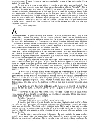 em um templo. E o que começa a viver em meditação começa a viver no templo vinte e
quatro horas ao dia.
Do que serve a uma pessoa visitar o templo se não viver em meditação? Que
sentido tem que vá a um lugar que estamos acostumados a chamar “templo”? Não é
fácil que, sentados em seu lugar de trabalho, encontrem de repente o caminho que
conduz ao templo. Naturalmente, é fácil que levem o corpo ao templo: o corpo é tão
pouca coisa que podem levá-lo com vós aonde desejem. A mente não é tão singela. Um
lojista que conta dinheiro em sua loja pode levantar-se de repente, se assim o desejar, e
levar seu corpo ao templo. Pelo mero feito de que seu corpo está no templo, o homem
pode acreditar neciamente que ele está no templo. Mas se aparecer um pouco a sua
própria mente, descobriria com assombro que ainda estava sentado em sua loja
contando dinheiro.
ouvi contar o seguinte:
AUM HOMEM O FAZIA SOFRER muito sua mulher. A todos os homens passa, mas a este
sua mulher o fazia sofrer muito. Ele era homem religioso, mas a mulher não tinha nada
de religiosa. Normalmente acontece o contrário, (a mulher é religiosa e o marido não o
é), mas tudo pode acontecer! Eu entendo que só um dos dois pode voltar-se religioso.
O marido e a mulher não se podem voltar religiosos juntos: um sempre será oposto ao
outro. Neste caso, o marido se tornou primeiro religioso, e a mulher não se preocupou
disso; mas o marido tentava cada dia voltá-la religiosa.
As pessoas religiosas têm uma debilidade essencial: querem voltar para outros
como elas. Isto é muito perigoso; é uma conduta violenta. Não está bem tentar voltar
para outros como somos nós. Basta expondo a outros nosso ponto de vista; mas
encurralar a alguém e obrigá-lo a acreditar o que acreditam nós é um ato de repressão,
de tortura: é uma espécie de violência espiritual.
Todos os gurús praticam atividades deste tipo. Estranha vez se encontra a uma
pessoa mais violenta que um gurú. O gurú tem ao discípulo agarrado pelo pescoço e
tenta lhe impor as roupas que deve ficar, como deve levar o cabelo, o que deve comer,
quando deve dormir, quando deve levantar… lhe impõe isto, aquilo e o de mais à frente,
coisas de todo tipo. A base de imposições como estas, os gurús virtualmente matam às
pessoas.
De modo que o marido estava muito desejoso de voltar religiosa a sua mulher.
Em efeito: às pessoas lhe agrada muito voltar religiosos a outros. Voltar-se religioso a
gente mesmo é uma mudança muito radical, mas às pessoas lhe satisfaz tremendamente
acossar a outros para que se voltem religiosos, porque, fazê-lo-a, dão é obvio que eles
mesmos são pessoas religiosas. Mas a mulher não fazia caso a seu marido. O marido,
desesperado, foi a seu gurú e lhe suplicou que fora a sua casa e que convencesse a sua
esposa.
O gurú chegou um dia, muito cedo, por volta das cinco da manhã. O marido já
estava na sala de culto. A mulher varria o pátio. O gurú a abordou ali mesmo e lhe
disse:
-Seu marido me diz que não é uma pessoa religiosa. Nunca adora a Deus, nunca
reza, nunca entra no templo que construiu seu marido em sua casa. Olhe a seu marido:
são as cinco da manhã e já está no templo.
A mulher respondeu:
-Não recordo ter visto meu marido ir nunca ao templo.
O marido, que estava em seu templo, ouviu o que havia dito sua mulher e ficou
vermelho da ira. As pessoas religiosas se enfurecem com facilidade, e mais ainda as que
estão em um templo. Não lhes podem imaginar quão fácil é avivar sua ira; só o céu
sabe se a gente vai aos templos para ocultar ali as chamas de sua ira ou por algum outro
motivo. Quando uma pessoa se volta religiosa, converte em um inferno a vida do resto
de sua família.
O marido estava completamente indignado. Ia pela metade de suas orações
quando ouviu o que havia dito sua mulher. Não dava crédito a seus ouvidos: o que havia
dito ela era uma mentira absoluta. Ele no templo, e sua mulher dizendo ao gurú que não
 