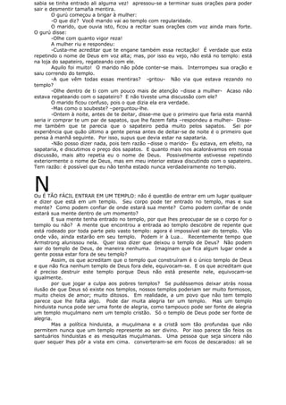 sabia se tinha entrado ali alguma vez! apressou-se a terminar suas orações para poder
sair e desmentir tamaña mentira.
O gurú começou a brigar à mulher:
-O que diz? Você marido vai ao templo com regularidade.
O marido, que ouvia isto, ficou a recitar suas orações com voz ainda mais forte.
O gurú disse:
-Olhe com quanto vigor reza!
A mulher riu e respondeu:
-Custa-me acreditar que te engane também essa recitação! É verdade que esta
repetindo o nome de Deus em voz alta; mas, por isso eu vejo, não está no templo: está
na loja do sapateiro, regateando com ele.
Aquilo foi muito! O marido não pôde conter-se mais. Interrompeu sua oração e
saiu correndo do templo.
-A que vêm todas essas mentiras? -gritou- Não via que estava rezando no
templo?
-Olhe dentro de ti com um pouco mais de atenção –disse a mulher- Acaso não
estava regateando com o sapateiro? E não tiveste uma discussão com ele?
O marido ficou confuso, pois o que dizia ela era verdade.
-Mas como o soubeste? –perguntou-lhe.
-Ontem à noite, antes de te deitar, disse-me que o primeiro que faria esta manhã
seria ir comprar te um par de sapatos, que lhe fazem falta –respondeu a mulher- Disse-
me também que te parecia que o sapateiro pedia muito pelos sapatos. Sei por
experiência que quão último a gente pensa antes de deitar-se de noite é o primeiro que
pensa à manhã seguinte. Por isso, supus que devia estar na sapataria.
-Não posso dizer nada, pois tem razão –disse o marido- Eu estava, em efeito, na
sapataria, e discutimos o preço dos sapatos. E quanto mais nos acalorávamos em nossa
discussão, mais alto repetia eu o nome de Deus. Possivelmente estivesse repetindo
exteriormente o nome de Deus, mas em meu interior estava discutindo com o sapateiro.
Tem razão: é possível que eu não tenha estado nunca verdadeiramente no templo.
NOu É TÃO FÁCIL ENTRAR EM UM TEMPLO: não é questão de entrar em um lugar qualquer
e dizer que está em um templo. Seu corpo pode ter entrado no templo, mas e sua
mente? Como podem confiar de onde estará sua mente? Como podem confiar de onde
estará sua mente dentro de um momento?
E sua mente tenha entrado no templo, por que lhes preocupar de se o corpo for o
templo ou não? A mente que encontrou a entrada ao templo descobre de repente que
está rodeado por toda parte pelo vasto templo: agora é impossível sair do templo. Vão
onde vão, ainda estarão em seu templo. Podem ir à Lua… Recentemente tempo que
Armstrong alunissou nela. Quer isso dizer que deixou o templo de Deus? Não podem
sair do templo de Deus, de maneira nenhuma. Imaginam que fica algum lugar onde a
gente possa estar fora de seu templo?
Assim, os que acreditam que o templo que construíram é o único templo de Deus
e que não fica nenhum templo de Deus fora dele, equivocam-se. E os que acreditam que
é preciso destruir este templo porque Deus não está presente nele, equivocam-se
igualmente.
por que jogar a culpa aos pobres templos? Se pudéssemos deixar atrás nossa
ilusão de que Deus só existe nos templos, nossos templos poderiam ser muito formosos,
muito cheios de amor; muito ditosos. Em realidade, a um povo que não tem templo
parece que lhe falta algo. Pode dar muita alegria ter um templo. Mas um templo
hinduista nunca pode ser uma fonte de alegria, como tampouco pode ser fonte de alegria
um templo muçulmano nem um templo cristão. Só o templo de Deus pode ser fonte de
alegria.
Mas a política hinduista, a muçulmana e a cristã som tão profundas que não
permitem nunca que um templo represente ao ser divino. Por isso parece tão feios os
santuários hinduistas e as mesquitas muçulmanas. Uma pessoa que seja sincera não
quer sequer lhes pôr a vista em cima. converteram-se em focos de descarados: ali se
 